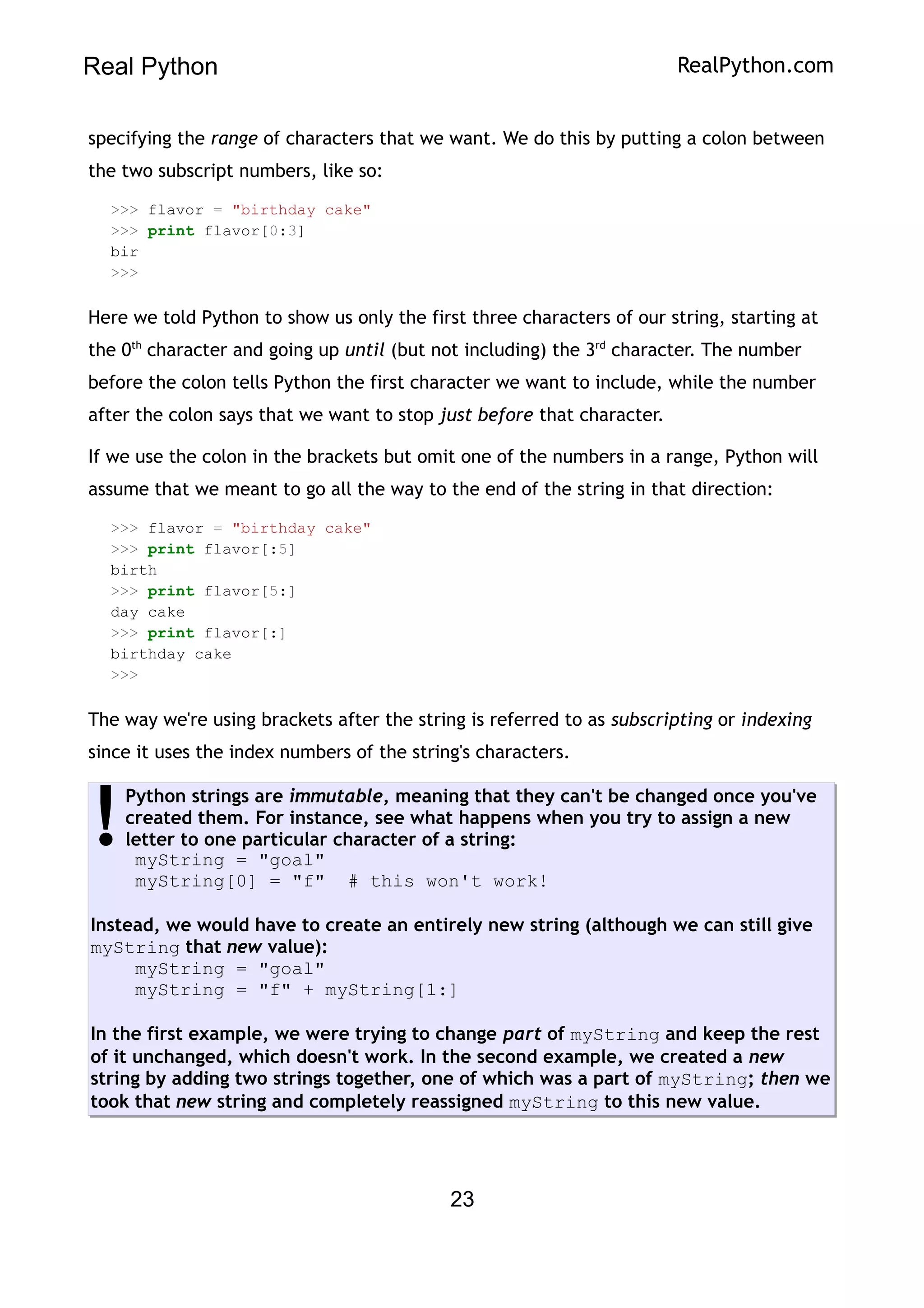 Real Python RealPython.com
specifying the range of characters that we want. We do this by putting a colon between
the two subscript numbers, like so:
>>> flavor = "birthday cake"
>>> print flavor[0:3]
bir
>>>
Here we told Python to show us only the first three characters of our string, starting at
the 0th
character and going up until (but not including) the 3rd
character. The number
before the colon tells Python the first character we want to include, while the number
after the colon says that we want to stop just before that character.
If we use the colon in the brackets but omit one of the numbers in a range, Python will
assume that we meant to go all the way to the end of the string in that direction:
>>> flavor = "birthday cake"
>>> print flavor[:5]
birth
>>> print flavor[5:]
day cake
>>> print flavor[:]
birthday cake
>>>
The way we're using brackets after the string is referred to as subscripting or indexing
since it uses the index numbers of the string's characters.
Python strings are immutable, meaning that they can't be changed once you've
created them. For instance, see what happens when you try to assign a new
letter to one particular character of a string:
myString = "goal"
myString[0] = "f" # this won't work!
Instead, we would have to create an entirely new string (although we can still give
myString that new value):
myString = "goal"
myString = "f" + myString[1:]
In the first example, we were trying to change part of myString and keep the rest
of it unchanged, which doesn't work. In the second example, we created a new
string by adding two strings together, one of which was a part of myString; then we
took that new string and completely reassigned myString to this new value.
!
23
 
