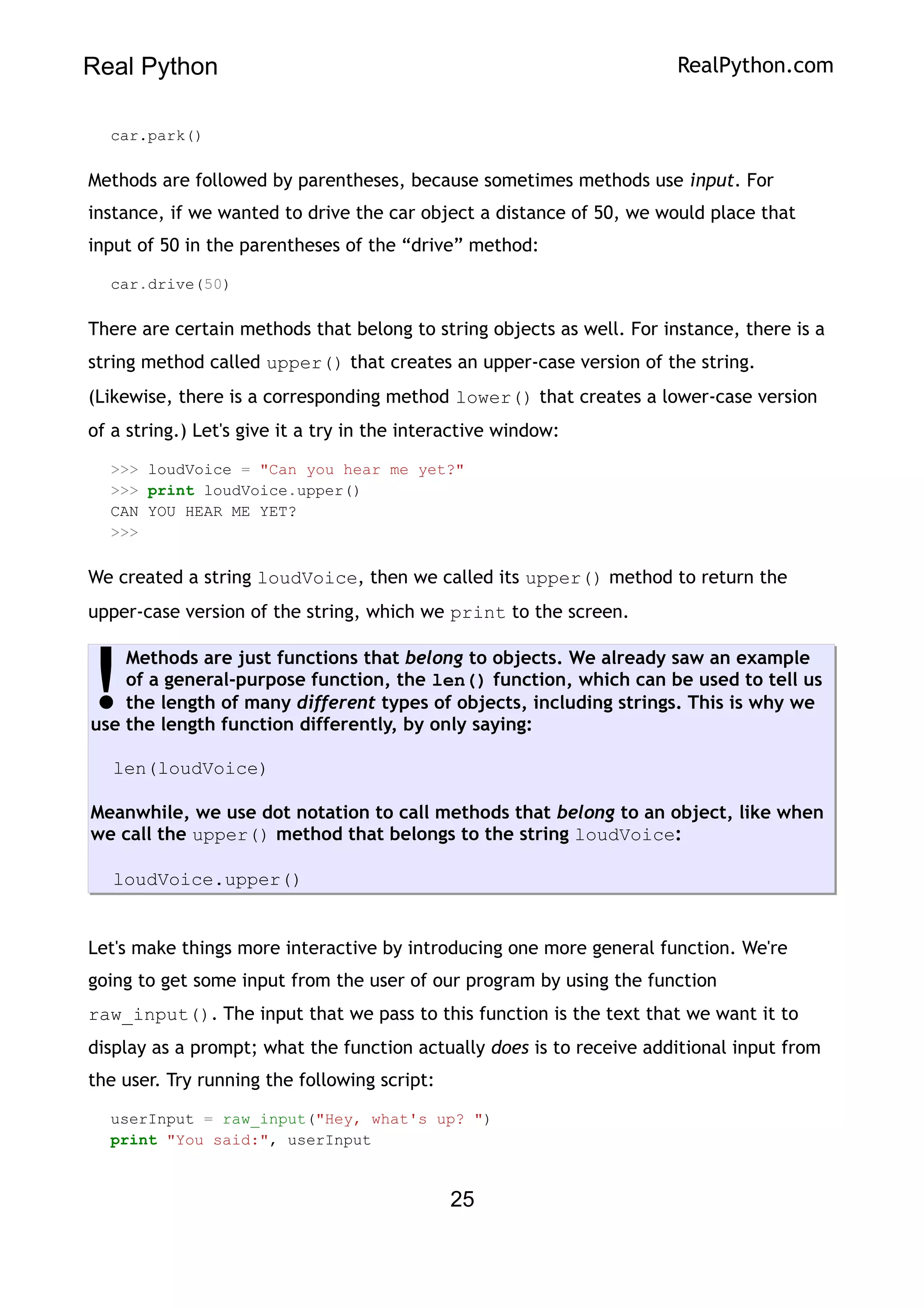 Real Python RealPython.com
car.park()
Methods are followed by parentheses, because sometimes methods use input. For
instance, if we wanted to drive the car object a distance of 50, we would place that
input of 50 in the parentheses of the “drive” method:
car.drive(50)
There are certain methods that belong to string objects as well. For instance, there is a
string method called upper() that creates an upper-case version of the string.
(Likewise, there is a corresponding method lower() that creates a lower-case version
of a string.) Let's give it a try in the interactive window:
>>> loudVoice = "Can you hear me yet?"
>>> print loudVoice.upper()
CAN YOU HEAR ME YET?
>>>
We created a string loudVoice, then we called its upper() method to return the
upper-case version of the string, which we print to the screen.
Methods are just functions that belong to objects. We already saw an example
of a general-purpose function, the len() function, which can be used to tell us
the length of many different types of objects, including strings. This is why we
use the length function differently, by only saying:
len(loudVoice)
Meanwhile, we use dot notation to call methods that belong to an object, like when
we call the upper() method that belongs to the string loudVoice:
loudVoice.upper()
!
Let's make things more interactive by introducing one more general function. We're
going to get some input from the user of our program by using the function
raw_input(). The input that we pass to this function is the text that we want it to
display as a prompt; what the function actually does is to receive additional input from
the user. Try running the following script:
userInput = raw_input("Hey, what's up? ")
print "You said:", userInput
25
 
