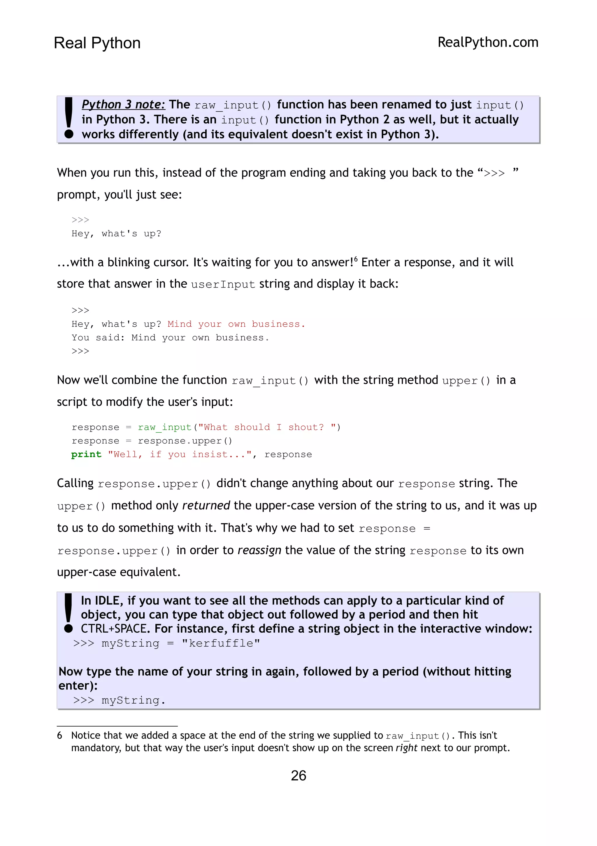Real Python RealPython.com
Python 3 note: The raw_input() function has been renamed to just input()
in Python 3. There is an input() function in Python 2 as well, but it actually
works differently (and its equivalent doesn't exist in Python 3).
!
When you run this, instead of the program ending and taking you back to the “>>> ”
prompt, you'll just see:
>>>
Hey, what's up?
...with a blinking cursor. It's waiting for you to answer!6
Enter a response, and it will
store that answer in the userInput string and display it back:
>>>
Hey, what's up? Mind your own business.
You said: Mind your own business.
>>>
Now we'll combine the function raw_input() with the string method upper() in a
script to modify the user's input:
response = raw_input("What should I shout? ")
response = response.upper()
print "Well, if you insist...", response
Calling response.upper() didn't change anything about our response string. The
upper() method only returned the upper-case version of the string to us, and it was up
to us to do something with it. That's why we had to set response =
response.upper() in order to reassign the value of the string response to its own
upper-case equivalent.
In IDLE, if you want to see all the methods can apply to a particular kind of
object, you can type that object out followed by a period and then hit
CTRL+SPACE. For instance, first define a string object in the interactive window:
>>> myString = "kerfuffle"
Now type the name of your string in again, followed by a period (without hitting
enter):
>>> myString.
!
6 Notice that we added a space at the end of the string we supplied to raw_input(). This isn't
mandatory, but that way the user's input doesn't show up on the screen right next to our prompt.
26
 