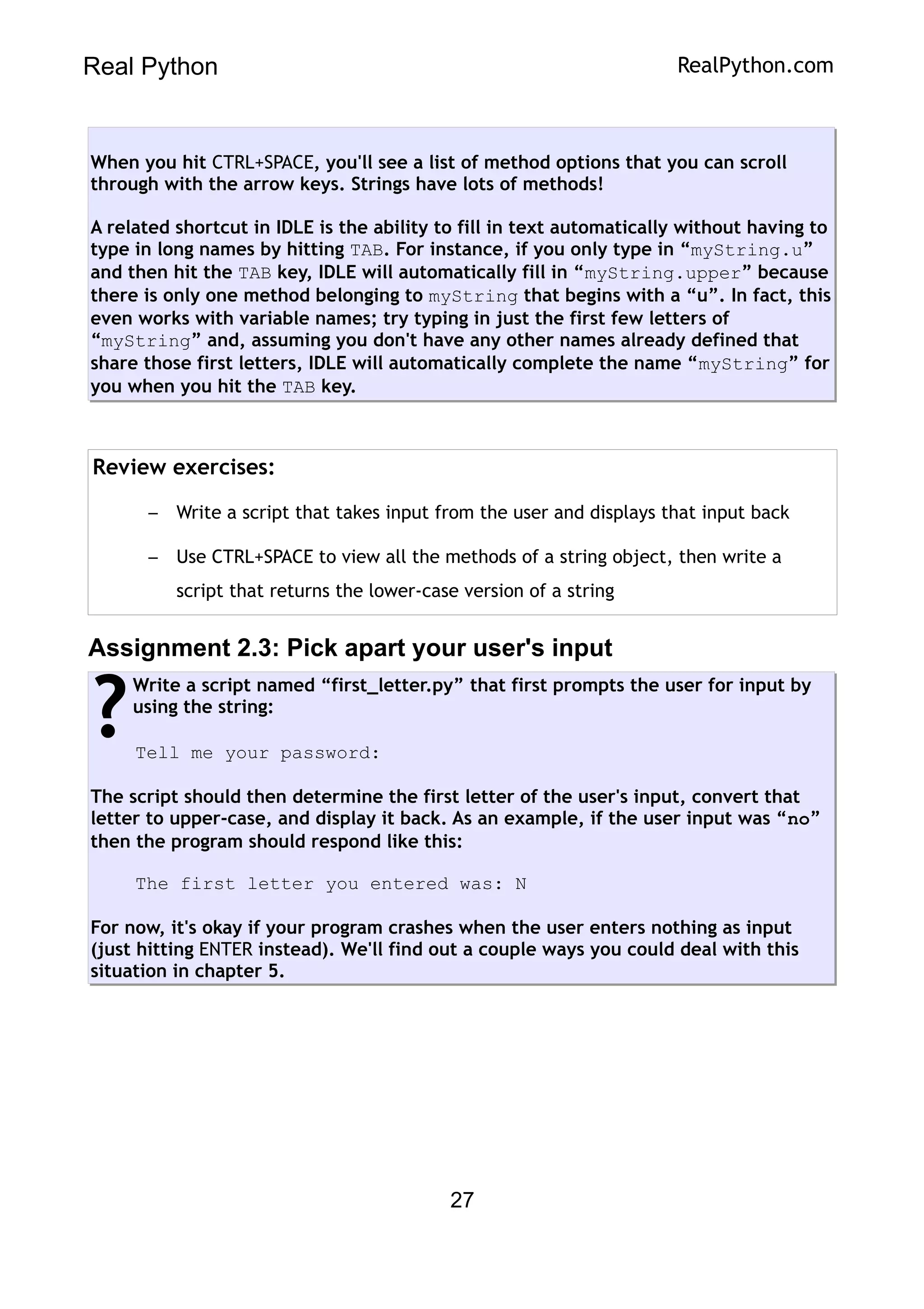 Real Python RealPython.com
When you hit CTRL+SPACE, you'll see a list of method options that you can scroll
through with the arrow keys. Strings have lots of methods!
A related shortcut in IDLE is the ability to fill in text automatically without having to
type in long names by hitting TAB. For instance, if you only type in “myString.u”
and then hit the TAB key, IDLE will automatically fill in “myString.upper” because
there is only one method belonging to myString that begins with a “u”. In fact, this
even works with variable names; try typing in just the first few letters of
“myString” and, assuming you don't have any other names already defined that
share those first letters, IDLE will automatically complete the name “myString” for
you when you hit the TAB key.
Review exercises:
– Write a script that takes input from the user and displays that input back
– Use CTRL+SPACE to view all the methods of a string object, then write a
script that returns the lower-case version of a string
Assignment 2.3: Pick apart your user's input
Write a script named “first_letter.py” that first prompts the user for input by
using the string:
Tell me your password:
The script should then determine the first letter of the user's input, convert that
letter to upper-case, and display it back. As an example, if the user input was “no”
then the program should respond like this:
The first letter you entered was: N
For now, it's okay if your program crashes when the user enters nothing as input
(just hitting ENTER instead). We'll find out a couple ways you could deal with this
situation in chapter 5.
?
27
 