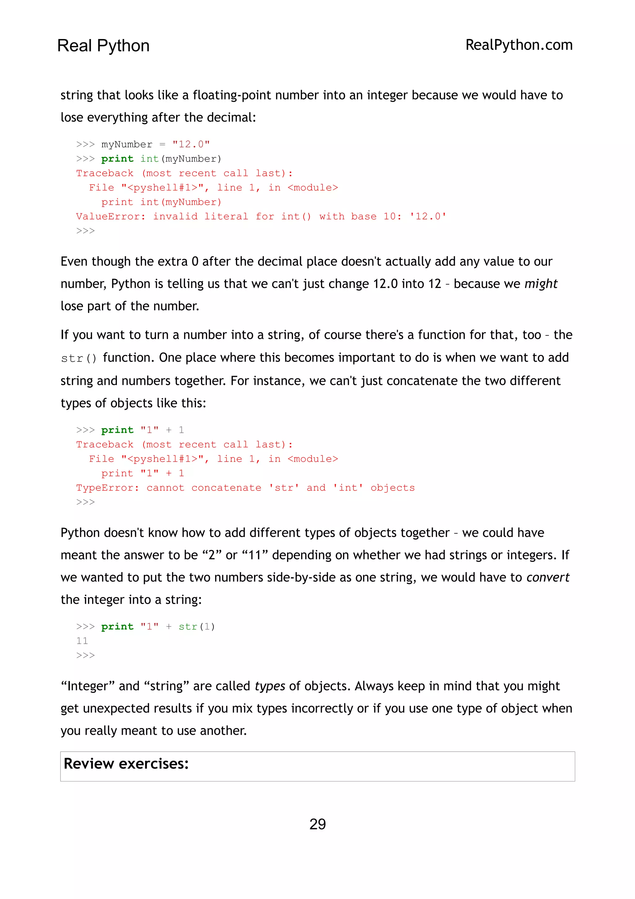 Real Python RealPython.com
string that looks like a floating-point number into an integer because we would have to
lose everything after the decimal:
>>> myNumber = "12.0"
>>> print int(myNumber)
Traceback (most recent call last):
File "<pyshell#1>", line 1, in <module>
print int(myNumber)
ValueError: invalid literal for int() with base 10: '12.0'
>>>
Even though the extra 0 after the decimal place doesn't actually add any value to our
number, Python is telling us that we can't just change 12.0 into 12 – because we might
lose part of the number.
If you want to turn a number into a string, of course there's a function for that, too – the
str() function. One place where this becomes important to do is when we want to add
string and numbers together. For instance, we can't just concatenate the two different
types of objects like this:
>>> print "1" + 1
Traceback (most recent call last):
File "<pyshell#1>", line 1, in <module>
print "1" + 1
TypeError: cannot concatenate 'str' and 'int' objects
>>>
Python doesn't know how to add different types of objects together – we could have
meant the answer to be “2” or “11” depending on whether we had strings or integers. If
we wanted to put the two numbers side-by-side as one string, we would have to convert
the integer into a string:
>>> print "1" + str(1)
11
>>>
“Integer” and “string” are called types of objects. Always keep in mind that you might
get unexpected results if you mix types incorrectly or if you use one type of object when
you really meant to use another.
Review exercises:
29
 
