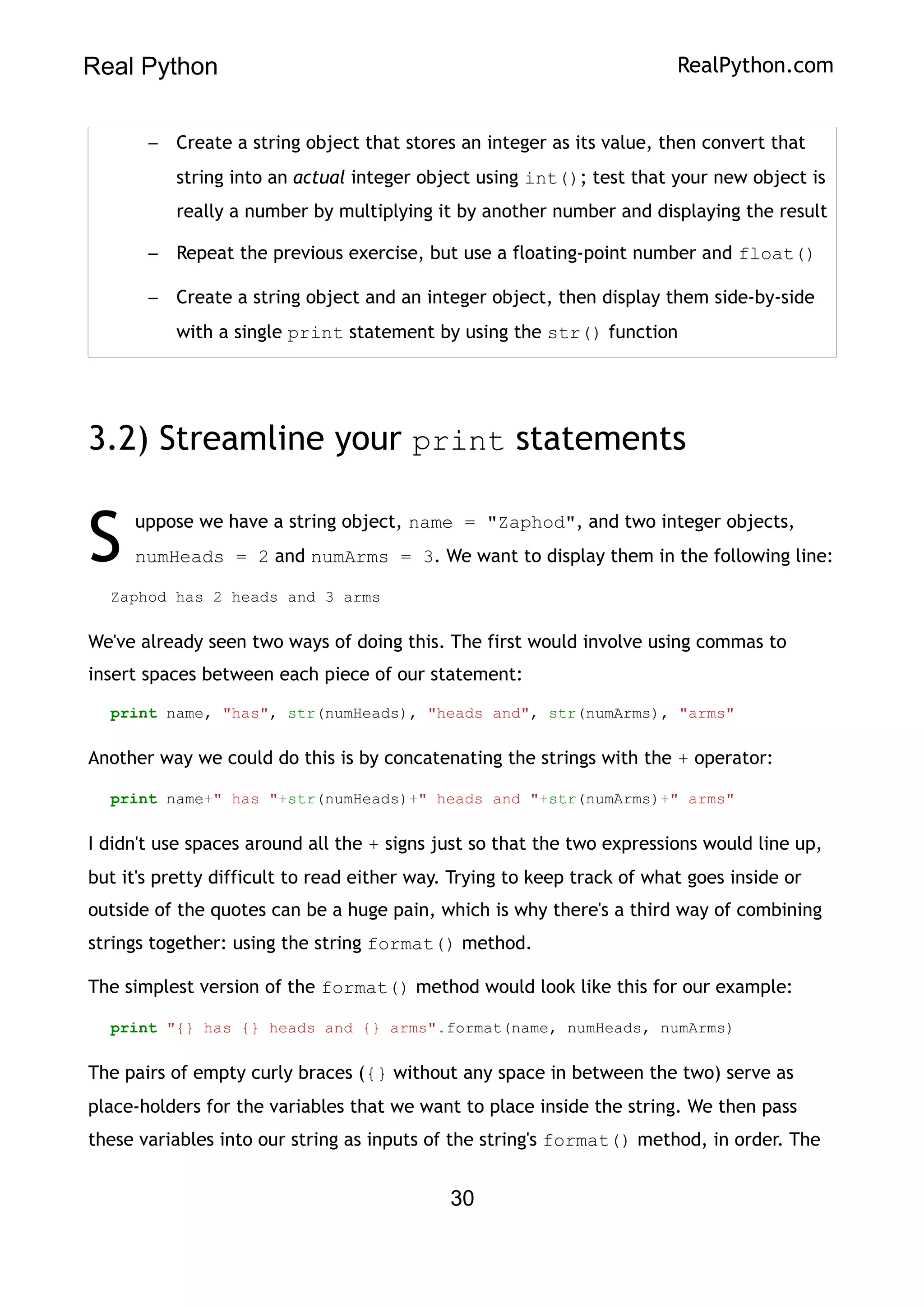 Real Python RealPython.com
– Create a string object that stores an integer as its value, then convert that
string into an actual integer object using int(); test that your new object is
really a number by multiplying it by another number and displaying the result
– Repeat the previous exercise, but use a floating-point number and float()
– Create a string object and an integer object, then display them side-by-side
with a single print statement by using the str() function
3.2) Streamline your print statements
uppose we have a string object, name = "Zaphod", and two integer objects,
numHeads = 2 and numArms = 3. We want to display them in the following line:
S
Zaphod has 2 heads and 3 arms
We've already seen two ways of doing this. The first would involve using commas to
insert spaces between each piece of our statement:
print name, "has", str(numHeads), "heads and", str(numArms), "arms"
Another way we could do this is by concatenating the strings with the + operator:
print name+" has "+str(numHeads)+" heads and "+str(numArms)+" arms"
I didn't use spaces around all the + signs just so that the two expressions would line up,
but it's pretty difficult to read either way. Trying to keep track of what goes inside or
outside of the quotes can be a huge pain, which is why there's a third way of combining
strings together: using the string format() method.
The simplest version of the format() method would look like this for our example:
print "{} has {} heads and {} arms".format(name, numHeads, numArms)
The pairs of empty curly braces ({} without any space in between the two) serve as
place-holders for the variables that we want to place inside the string. We then pass
these variables into our string as inputs of the string's format() method, in order. The
30
 