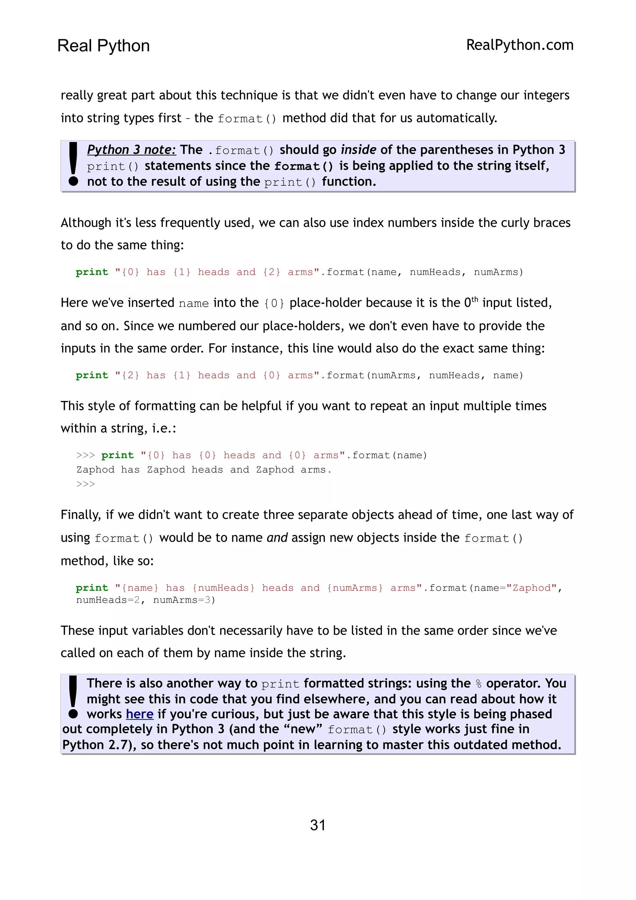 Real Python RealPython.com
really great part about this technique is that we didn't even have to change our integers
into string types first – the format() method did that for us automatically.
Python 3 note: The .format() should go inside of the parentheses in Python 3
print() statements since the format() is being applied to the string itself,
not to the result of using the print() function.
!
Although it's less frequently used, we can also use index numbers inside the curly braces
to do the same thing:
print "{0} has {1} heads and {2} arms".format(name, numHeads, numArms)
Here we've inserted name into the {0} place-holder because it is the 0th
input listed,
and so on. Since we numbered our place-holders, we don't even have to provide the
inputs in the same order. For instance, this line would also do the exact same thing:
print "{2} has {1} heads and {0} arms".format(numArms, numHeads, name)
This style of formatting can be helpful if you want to repeat an input multiple times
within a string, i.e.:
>>> print "{0} has {0} heads and {0} arms".format(name)
Zaphod has Zaphod heads and Zaphod arms.
>>>
Finally, if we didn't want to create three separate objects ahead of time, one last way of
using format() would be to name and assign new objects inside the format()
method, like so:
print "{name} has {numHeads} heads and {numArms} arms".format(name="Zaphod",
numHeads=2, numArms=3)
These input variables don't necessarily have to be listed in the same order since we've
called on each of them by name inside the string.
There is also another way to print formatted strings: using the % operator. You
might see this in code that you find elsewhere, and you can read about how it
works here if you're curious, but just be aware that this style is being phased
out completely in Python 3 (and the “new” format() style works just fine in
Python 2.7), so there's not much point in learning to master this outdated method.
!
31
 