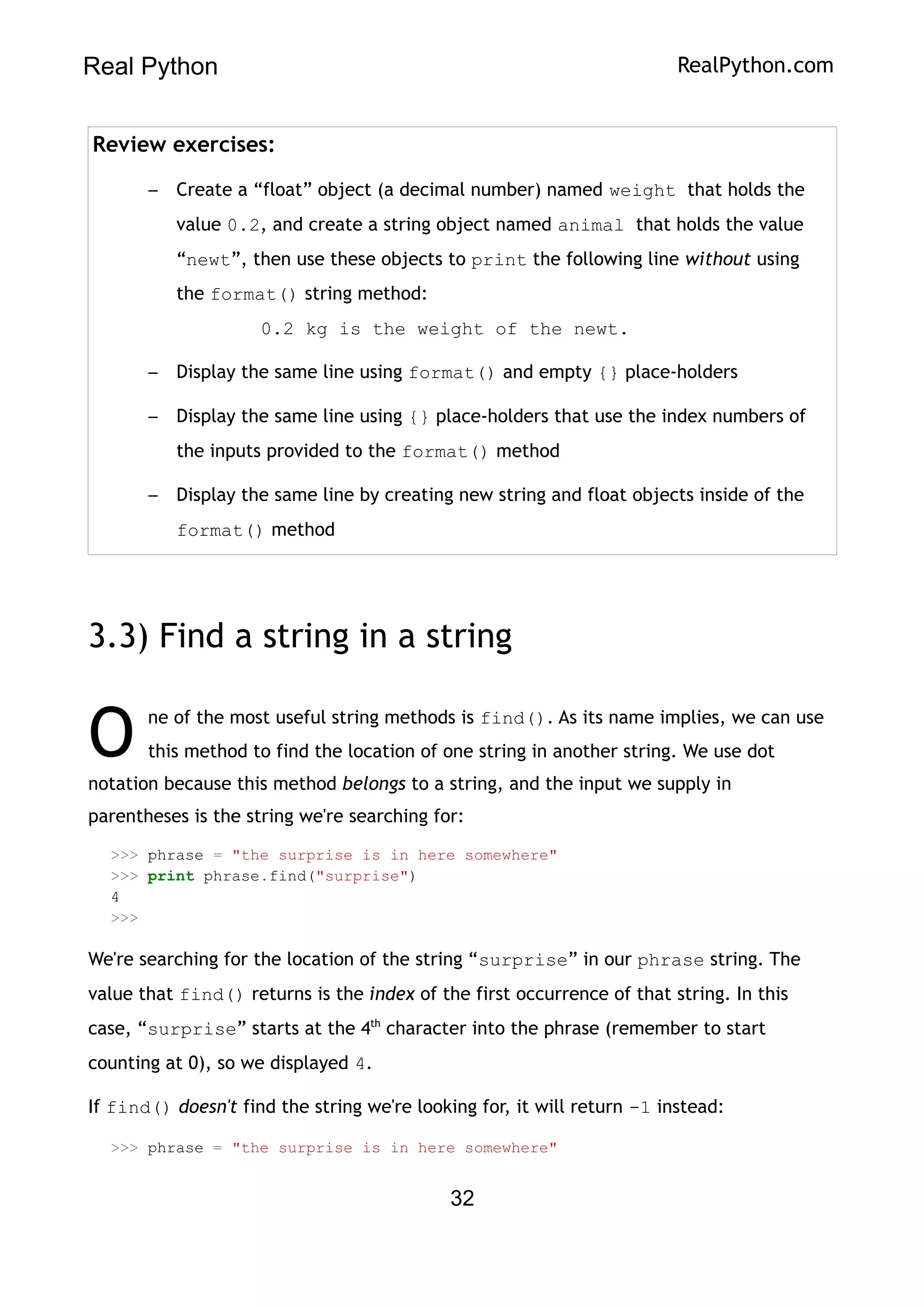 Real Python RealPython.com
Review exercises:
– Create a “float” object (a decimal number) named weight that holds the
value 0.2, and create a string object named animal that holds the value
“newt”, then use these objects to print the following line without using
the format() string method:
0.2 kg is the weight of the newt.
– Display the same line using format() and empty {} place-holders
– Display the same line using {} place-holders that use the index numbers of
the inputs provided to the format() method
– Display the same line by creating new string and float objects inside of the
format() method
3.3) Find a string in a string
ne of the most useful string methods is find(). As its name implies, we can use
this method to find the location of one string in another string. We use dot
notation because this method belongs to a string, and the input we supply in
parentheses is the string we're searching for:
O
>>> phrase = "the surprise is in here somewhere"
>>> print phrase.find("surprise")
4
>>>
We're searching for the location of the string “surprise” in our phrase string. The
value that find() returns is the index of the first occurrence of that string. In this
case, “surprise” starts at the 4th
character into the phrase (remember to start
counting at 0), so we displayed 4.
If find() doesn't find the string we're looking for, it will return -1 instead:
>>> phrase = "the surprise is in here somewhere"
32
 