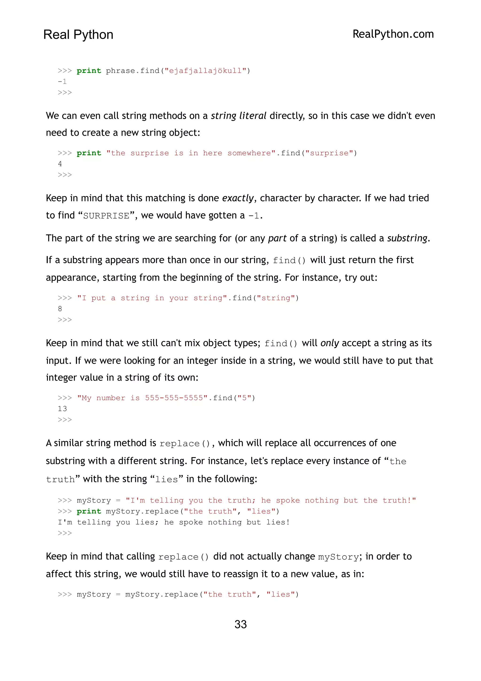 Real Python RealPython.com
>>> print phrase.find("ejafjallajökull")
-1
>>>
We can even call string methods on a string literal directly, so in this case we didn't even
need to create a new string object:
>>> print "the surprise is in here somewhere".find("surprise")
4
>>>
Keep in mind that this matching is done exactly, character by character. If we had tried
to find “SURPRISE”, we would have gotten a -1.
The part of the string we are searching for (or any part of a string) is called a substring.
If a substring appears more than once in our string, find() will just return the first
appearance, starting from the beginning of the string. For instance, try out:
>>> "I put a string in your string".find("string")
8
>>>
Keep in mind that we still can't mix object types; find() will only accept a string as its
input. If we were looking for an integer inside in a string, we would still have to put that
integer value in a string of its own:
>>> "My number is 555-555-5555".find("5")
13
>>>
A similar string method is replace(), which will replace all occurrences of one
substring with a different string. For instance, let's replace every instance of “the
truth” with the string “lies” in the following:
>>> myStory = "I'm telling you the truth; he spoke nothing but the truth!"
>>> print myStory.replace("the truth", "lies")
I'm telling you lies; he spoke nothing but lies!
>>>
Keep in mind that calling replace() did not actually change myStory; in order to
affect this string, we would still have to reassign it to a new value, as in:
>>> myStory = myStory.replace("the truth", "lies")
33
 