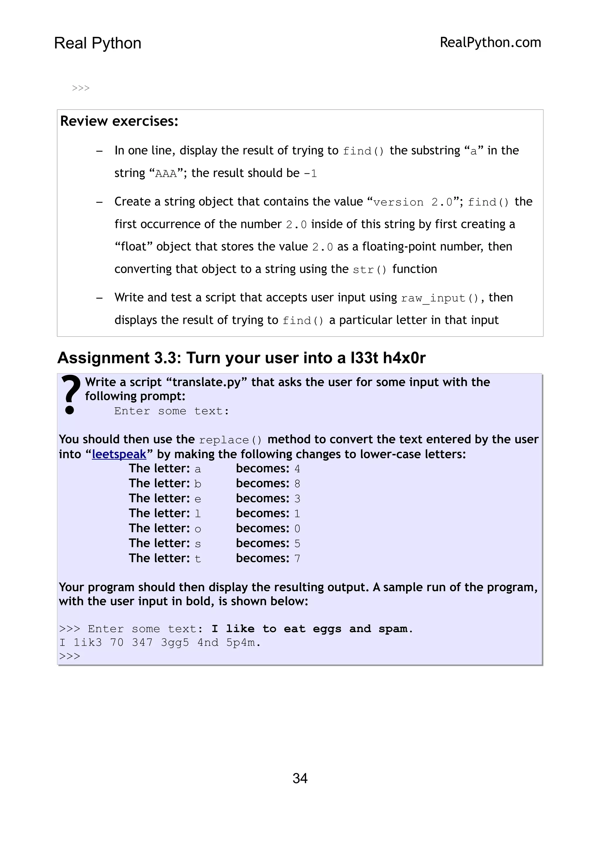 Real Python RealPython.com
>>>
Review exercises:
– In one line, display the result of trying to find() the substring “a” in the
string “AAA”; the result should be -1
– Create a string object that contains the value “version 2.0”; find() the
first occurrence of the number 2.0 inside of this string by first creating a
“float” object that stores the value 2.0 as a floating-point number, then
converting that object to a string using the str() function
– Write and test a script that accepts user input using raw_input(), then
displays the result of trying to find() a particular letter in that input
Assignment 3.3: Turn your user into a l33t h4x0r
Write a script “translate.py” that asks the user for some input with the
following prompt:
Enter some text:
You should then use the replace() method to convert the text entered by the user
into “leetspeak” by making the following changes to lower-case letters:
The letter: a becomes: 4
The letter: b becomes: 8
The letter: e becomes: 3
The letter: l becomes: 1
The letter: o becomes: 0
The letter: s becomes: 5
The letter: t becomes: 7
Your program should then display the resulting output. A sample run of the program,
with the user input in bold, is shown below:
>>> Enter some text: I like to eat eggs and spam.
I 1ik3 70 347 3gg5 4nd 5p4m.
>>>
?
34
 