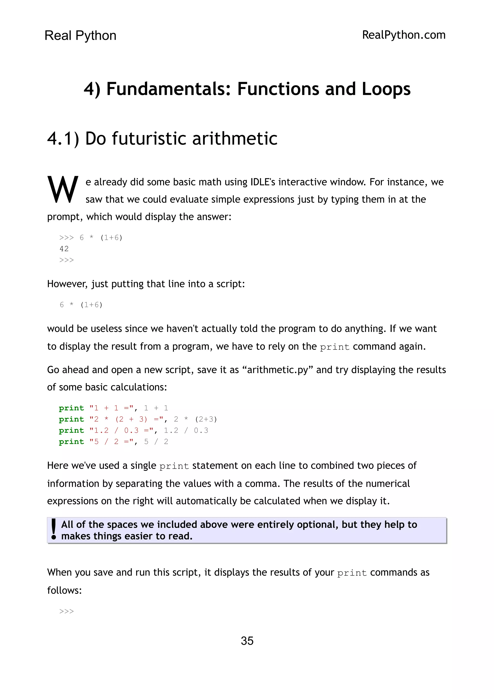 Real Python RealPython.com
4) Fundamentals: Functions and Loops
4.1) Do futuristic arithmetic
e already did some basic math using IDLE's interactive window. For instance, we
saw that we could evaluate simple expressions just by typing them in at the
prompt, which would display the answer:
W
>>> 6 * (1+6)
42
>>>
However, just putting that line into a script:
6 * (1+6)
would be useless since we haven't actually told the program to do anything. If we want
to display the result from a program, we have to rely on the print command again.
Go ahead and open a new script, save it as “arithmetic.py” and try displaying the results
of some basic calculations:
print "1 + 1 =", 1 + 1
print "2 * (2 + 3) =", 2 * (2+3)
print "1.2 / 0.3 =", 1.2 / 0.3
print "5 / 2 =", 5 / 2
Here we've used a single print statement on each line to combined two pieces of
information by separating the values with a comma. The results of the numerical
expressions on the right will automatically be calculated when we display it.
All of the spaces we included above were entirely optional, but they help to
makes things easier to read.
!
When you save and run this script, it displays the results of your print commands as
follows:
>>>
35
 