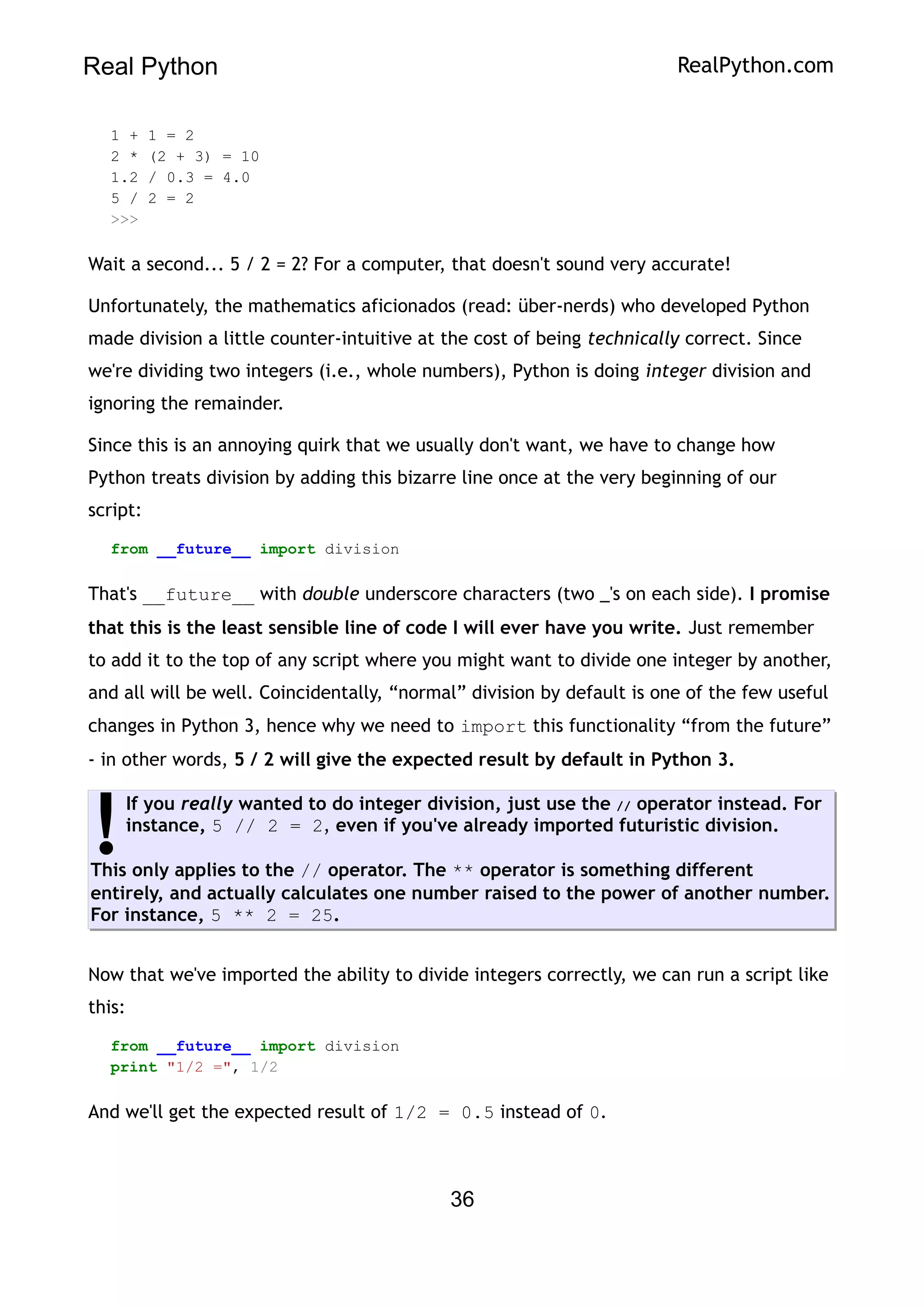 Real Python RealPython.com
1 + 1 = 2
2 * (2 + 3) = 10
1.2 / 0.3 = 4.0
5 / 2 = 2
>>>
Wait a second... 5 / 2 = 2? For a computer, that doesn't sound very accurate!
Unfortunately, the mathematics aficionados (read: über-nerds) who developed Python
made division a little counter-intuitive at the cost of being technically correct. Since
we're dividing two integers (i.e., whole numbers), Python is doing integer division and
ignoring the remainder.
Since this is an annoying quirk that we usually don't want, we have to change how
Python treats division by adding this bizarre line once at the very beginning of our
script:
from __future__ import division
That's __future__ with double underscore characters (two _'s on each side). I promise
that this is the least sensible line of code I will ever have you write. Just remember
to add it to the top of any script where you might want to divide one integer by another,
and all will be well. Coincidentally, “normal” division by default is one of the few useful
changes in Python 3, hence why we need to import this functionality “from the future”
- in other words, 5 / 2 will give the expected result by default in Python 3.
If you really wanted to do integer division, just use the // operator instead. For
instance, 5 // 2 = 2, even if you've already imported futuristic division.
This only applies to the // operator. The ** operator is something different
entirely, and actually calculates one number raised to the power of another number.
For instance, 5 ** 2 = 25.
!
Now that we've imported the ability to divide integers correctly, we can run a script like
this:
from __future__ import division
print "1/2 =", 1/2
And we'll get the expected result of 1/2 = 0.5 instead of 0.
36
 