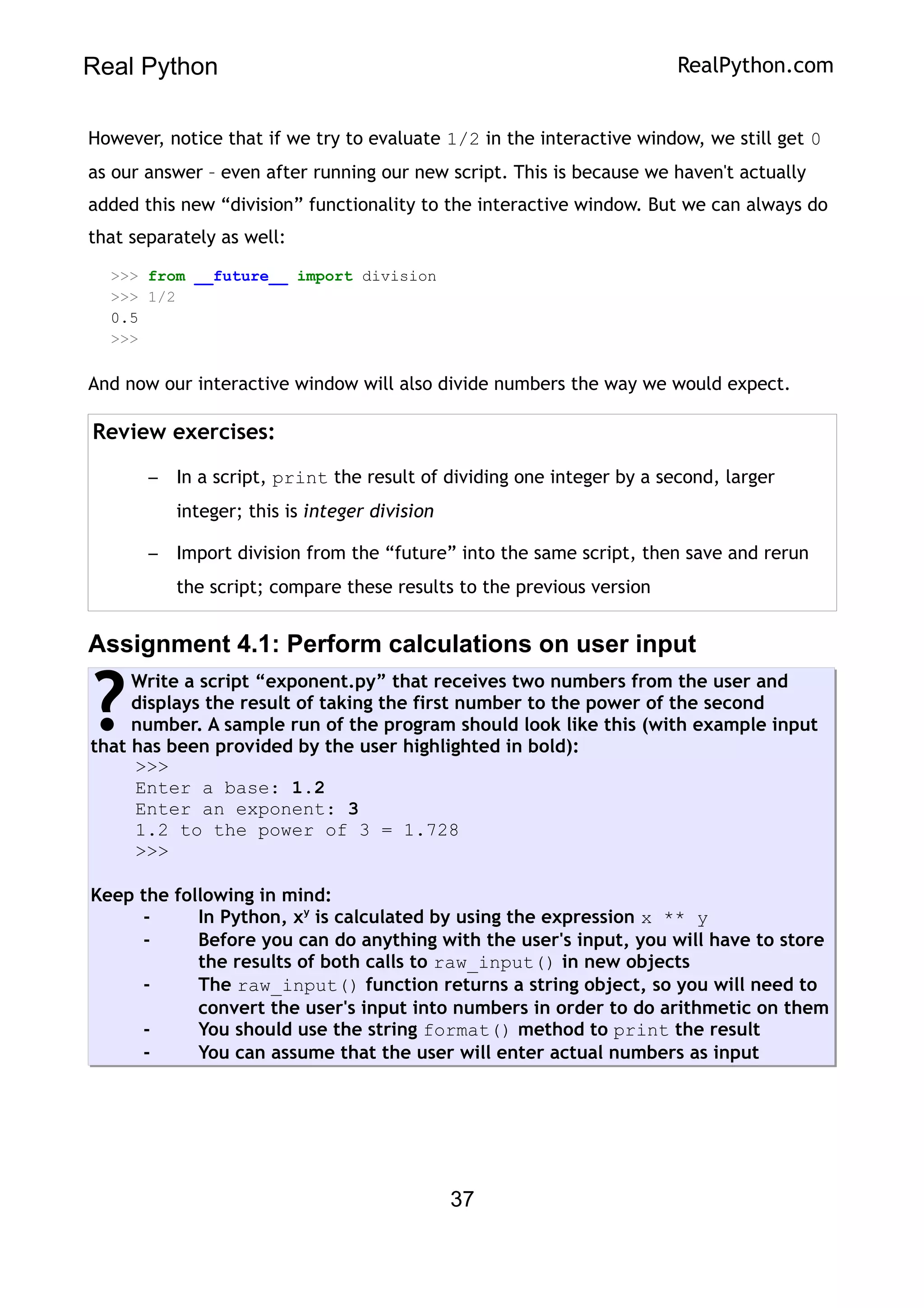Real Python RealPython.com
However, notice that if we try to evaluate 1/2 in the interactive window, we still get 0
as our answer – even after running our new script. This is because we haven't actually
added this new “division” functionality to the interactive window. But we can always do
that separately as well:
>>> from __future__ import division
>>> 1/2
0.5
>>>
And now our interactive window will also divide numbers the way we would expect.
Review exercises:
– In a script, print the result of dividing one integer by a second, larger
integer; this is integer division
– Import division from the “future” into the same script, then save and rerun
the script; compare these results to the previous version
Assignment 4.1: Perform calculations on user input
Write a script “exponent.py” that receives two numbers from the user and
displays the result of taking the first number to the power of the second
number. A sample run of the program should look like this (with example input
that has been provided by the user highlighted in bold):
>>>
Enter a base: 1.2
Enter an exponent: 3
1.2 to the power of 3 = 1.728
>>>
Keep the following in mind:
- In Python, xy
is calculated by using the expression x ** y
- Before you can do anything with the user's input, you will have to store
the results of both calls to raw_input() in new objects
- The raw_input() function returns a string object, so you will need to
convert the user's input into numbers in order to do arithmetic on them
- You should use the string format() method to print the result
- You can assume that the user will enter actual numbers as input
?
37
 