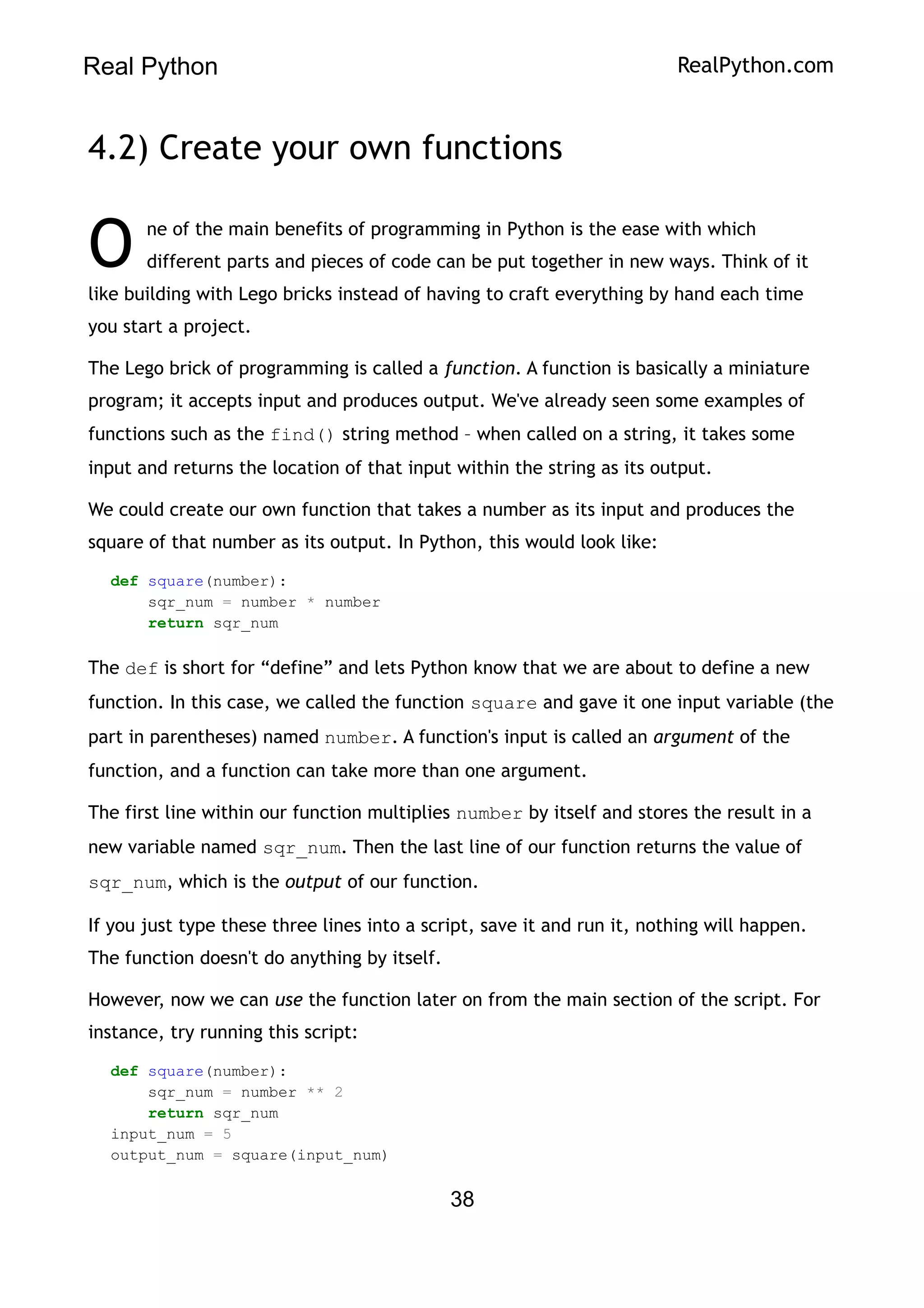 Real Python RealPython.com
4.2) Create your own functions
ne of the main benefits of programming in Python is the ease with which
different parts and pieces of code can be put together in new ways. Think of it
like building with Lego bricks instead of having to craft everything by hand each time
you start a project.
O
The Lego brick of programming is called a function. A function is basically a miniature
program; it accepts input and produces output. We've already seen some examples of
functions such as the find() string method – when called on a string, it takes some
input and returns the location of that input within the string as its output.
We could create our own function that takes a number as its input and produces the
square of that number as its output. In Python, this would look like:
def square(number):
sqr_num = number * number
return sqr_num
The def is short for “define” and lets Python know that we are about to define a new
function. In this case, we called the function square and gave it one input variable (the
part in parentheses) named number. A function's input is called an argument of the
function, and a function can take more than one argument.
The first line within our function multiplies number by itself and stores the result in a
new variable named sqr_num. Then the last line of our function returns the value of
sqr_num, which is the output of our function.
If you just type these three lines into a script, save it and run it, nothing will happen.
The function doesn't do anything by itself.
However, now we can use the function later on from the main section of the script. For
instance, try running this script:
def square(number):
sqr_num = number ** 2
return sqr_num
input_num = 5
output_num = square(input_num)
38
 