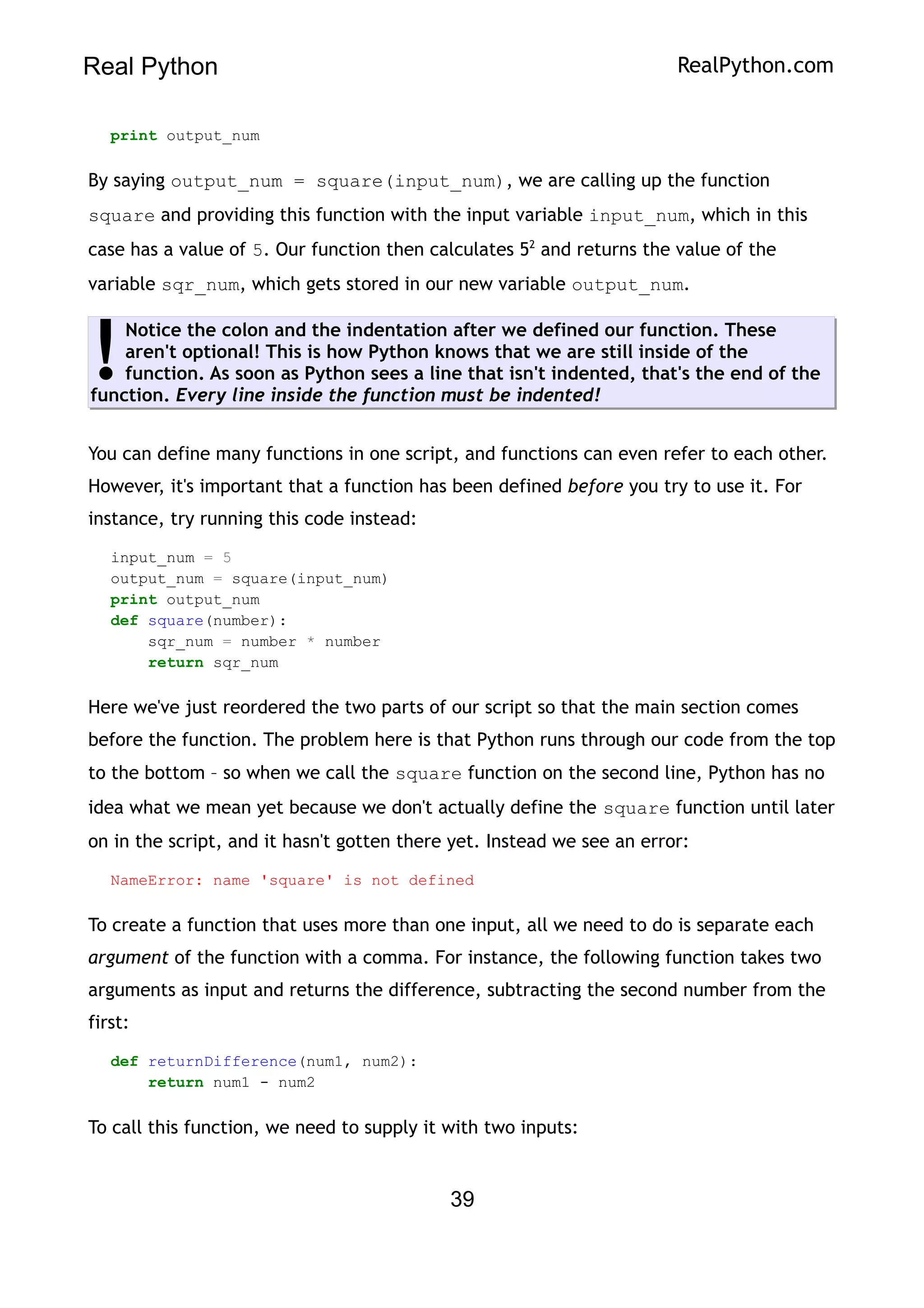 Real Python RealPython.com
print output_num
By saying output_num = square(input_num), we are calling up the function
square and providing this function with the input variable input_num, which in this
case has a value of 5. Our function then calculates 52
and returns the value of the
variable sqr_num, which gets stored in our new variable output_num.
Notice the colon and the indentation after we defined our function. These
aren't optional! This is how Python knows that we are still inside of the
function. As soon as Python sees a line that isn't indented, that's the end of the
function. Every line inside the function must be indented!
!
You can define many functions in one script, and functions can even refer to each other.
However, it's important that a function has been defined before you try to use it. For
instance, try running this code instead:
input_num = 5
output_num = square(input_num)
print output_num
def square(number):
sqr_num = number * number
return sqr_num
Here we've just reordered the two parts of our script so that the main section comes
before the function. The problem here is that Python runs through our code from the top
to the bottom – so when we call the square function on the second line, Python has no
idea what we mean yet because we don't actually define the square function until later
on in the script, and it hasn't gotten there yet. Instead we see an error:
NameError: name 'square' is not defined
To create a function that uses more than one input, all we need to do is separate each
argument of the function with a comma. For instance, the following function takes two
arguments as input and returns the difference, subtracting the second number from the
first:
def returnDifference(num1, num2):
return num1 - num2
To call this function, we need to supply it with two inputs:
39
 