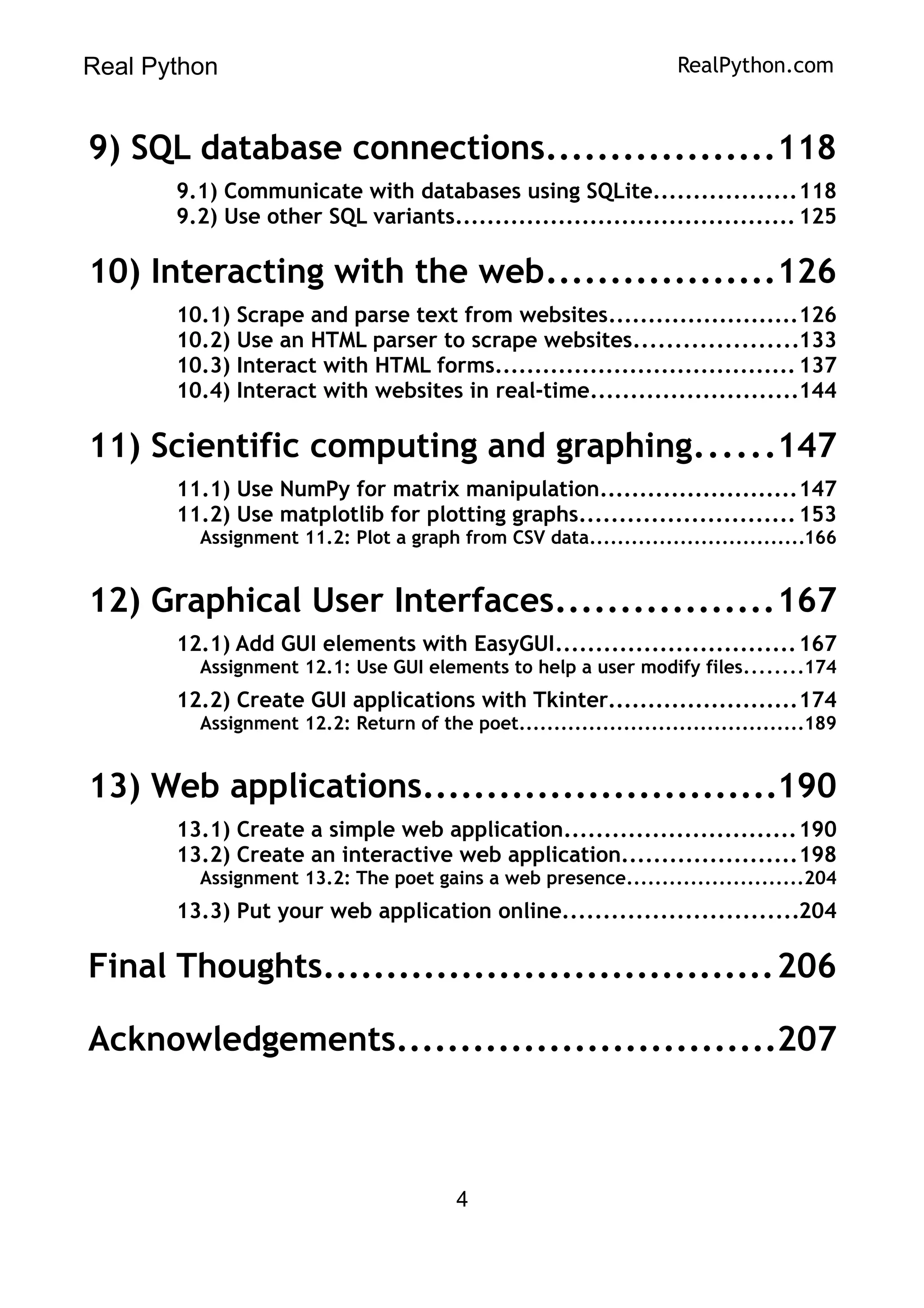 Real Python RealPython.com
9) SQL database connections..................118
9.1) Communicate with databases using SQLite..................118
9.2) Use other SQL variants........................................... 125
10) Interacting with the web..................126
10.1) Scrape and parse text from websites........................126
10.2) Use an HTML parser to scrape websites....................133
10.3) Interact with HTML forms......................................137
10.4) Interact with websites in real-time..........................144
11) Scientific computing and graphing......147
11.1) Use NumPy for matrix manipulation.........................147
11.2) Use matplotlib for plotting graphs...........................153
Assignment 11.2: Plot a graph from CSV data...............................166
12) Graphical User Interfaces.................167
12.1) Add GUI elements with EasyGUI..............................167
Assignment 12.1: Use GUI elements to help a user modify files........174
12.2) Create GUI applications with Tkinter........................174
Assignment 12.2: Return of the poet.........................................189
13) Web applications............................190
13.1) Create a simple web application.............................190
13.2) Create an interactive web application......................198
Assignment 13.2: The poet gains a web presence.........................204
13.3) Put your web application online.............................204
Final Thoughts....................................206
Acknowledgements..............................207
4
 