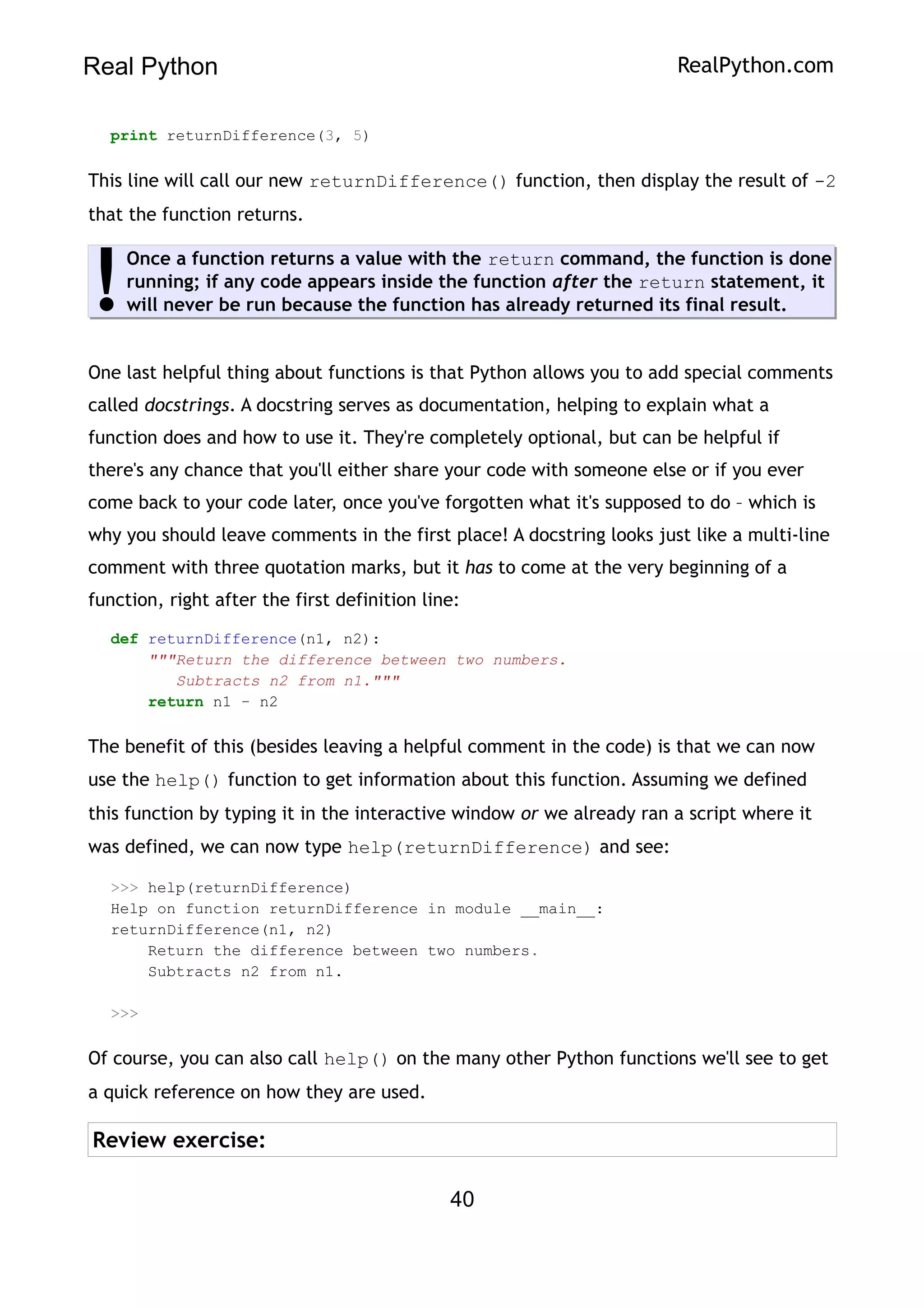 Real Python RealPython.com
print returnDifference(3, 5)
This line will call our new returnDifference() function, then display the result of -2
that the function returns.
Once a function returns a value with the return command, the function is done
running; if any code appears inside the function after the return statement, it
will never be run because the function has already returned its final result.
!
One last helpful thing about functions is that Python allows you to add special comments
called docstrings. A docstring serves as documentation, helping to explain what a
function does and how to use it. They're completely optional, but can be helpful if
there's any chance that you'll either share your code with someone else or if you ever
come back to your code later, once you've forgotten what it's supposed to do – which is
why you should leave comments in the first place! A docstring looks just like a multi-line
comment with three quotation marks, but it has to come at the very beginning of a
function, right after the first definition line:
def returnDifference(n1, n2):
"""Return the difference between two numbers.
Subtracts n2 from n1."""
return n1 - n2
The benefit of this (besides leaving a helpful comment in the code) is that we can now
use the help() function to get information about this function. Assuming we defined
this function by typing it in the interactive window or we already ran a script where it
was defined, we can now type help(returnDifference) and see:
>>> help(returnDifference)
Help on function returnDifference in module __main__:
returnDifference(n1, n2)
Return the difference between two numbers.
Subtracts n2 from n1.
>>>
Of course, you can also call help() on the many other Python functions we'll see to get
a quick reference on how they are used.
Review exercise:
40
 