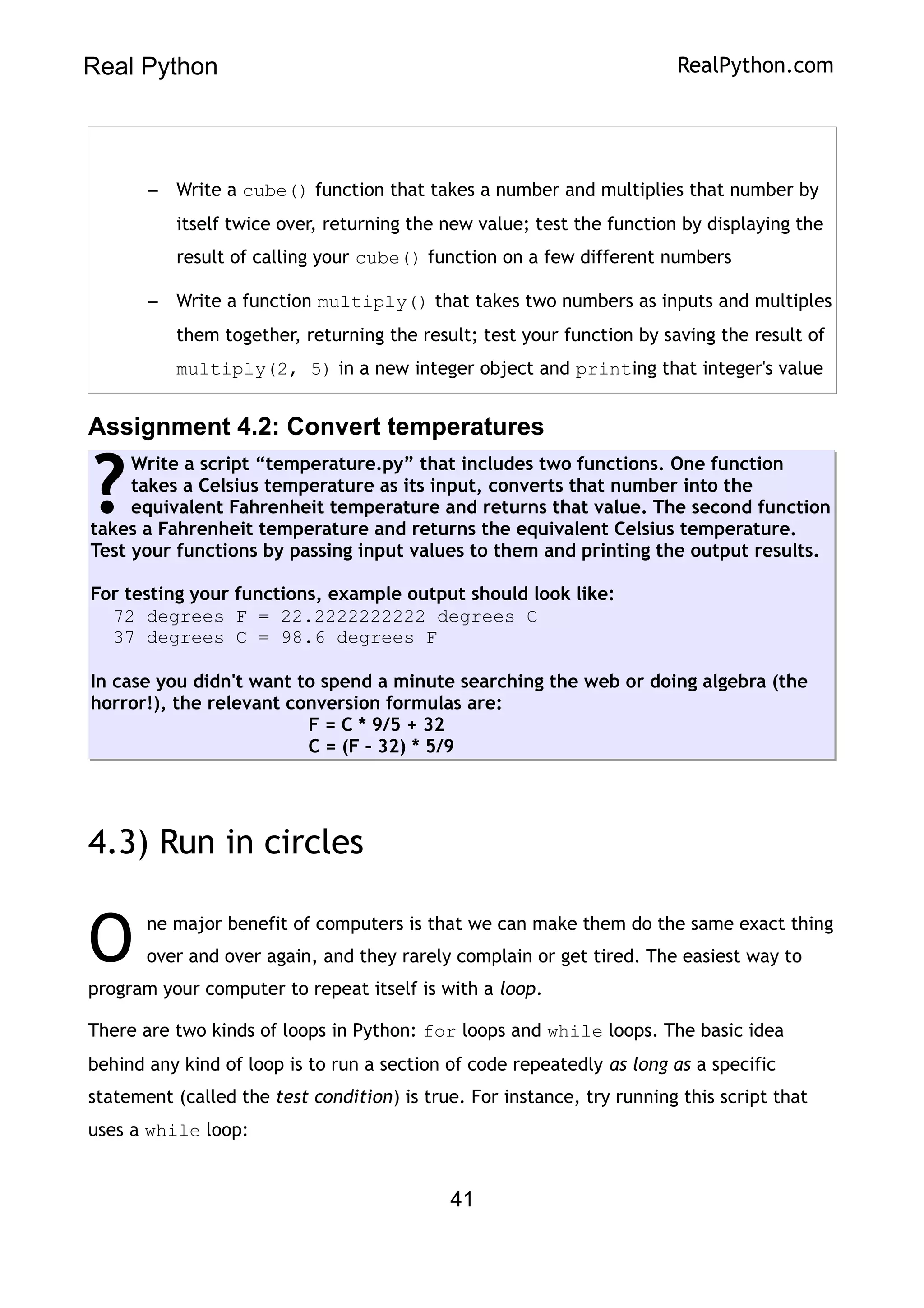 Real Python RealPython.com
– Write a cube() function that takes a number and multiplies that number by
itself twice over, returning the new value; test the function by displaying the
result of calling your cube() function on a few different numbers
– Write a function multiply() that takes two numbers as inputs and multiples
them together, returning the result; test your function by saving the result of
multiply(2, 5) in a new integer object and printing that integer's value
Assignment 4.2: Convert temperatures
Write a script “temperature.py” that includes two functions. One function
takes a Celsius temperature as its input, converts that number into the
equivalent Fahrenheit temperature and returns that value. The second function
takes a Fahrenheit temperature and returns the equivalent Celsius temperature.
Test your functions by passing input values to them and printing the output results.
For testing your functions, example output should look like:
72 degrees F = 22.2222222222 degrees C
37 degrees C = 98.6 degrees F
In case you didn't want to spend a minute searching the web or doing algebra (the
horror!), the relevant conversion formulas are:
F = C * 9/5 + 32
C = (F – 32) * 5/9
?
4.3) Run in circles
ne major benefit of computers is that we can make them do the same exact thing
over and over again, and they rarely complain or get tired. The easiest way to
program your computer to repeat itself is with a loop.
O
There are two kinds of loops in Python: for loops and while loops. The basic idea
behind any kind of loop is to run a section of code repeatedly as long as a specific
statement (called the test condition) is true. For instance, try running this script that
uses a while loop:
41
 