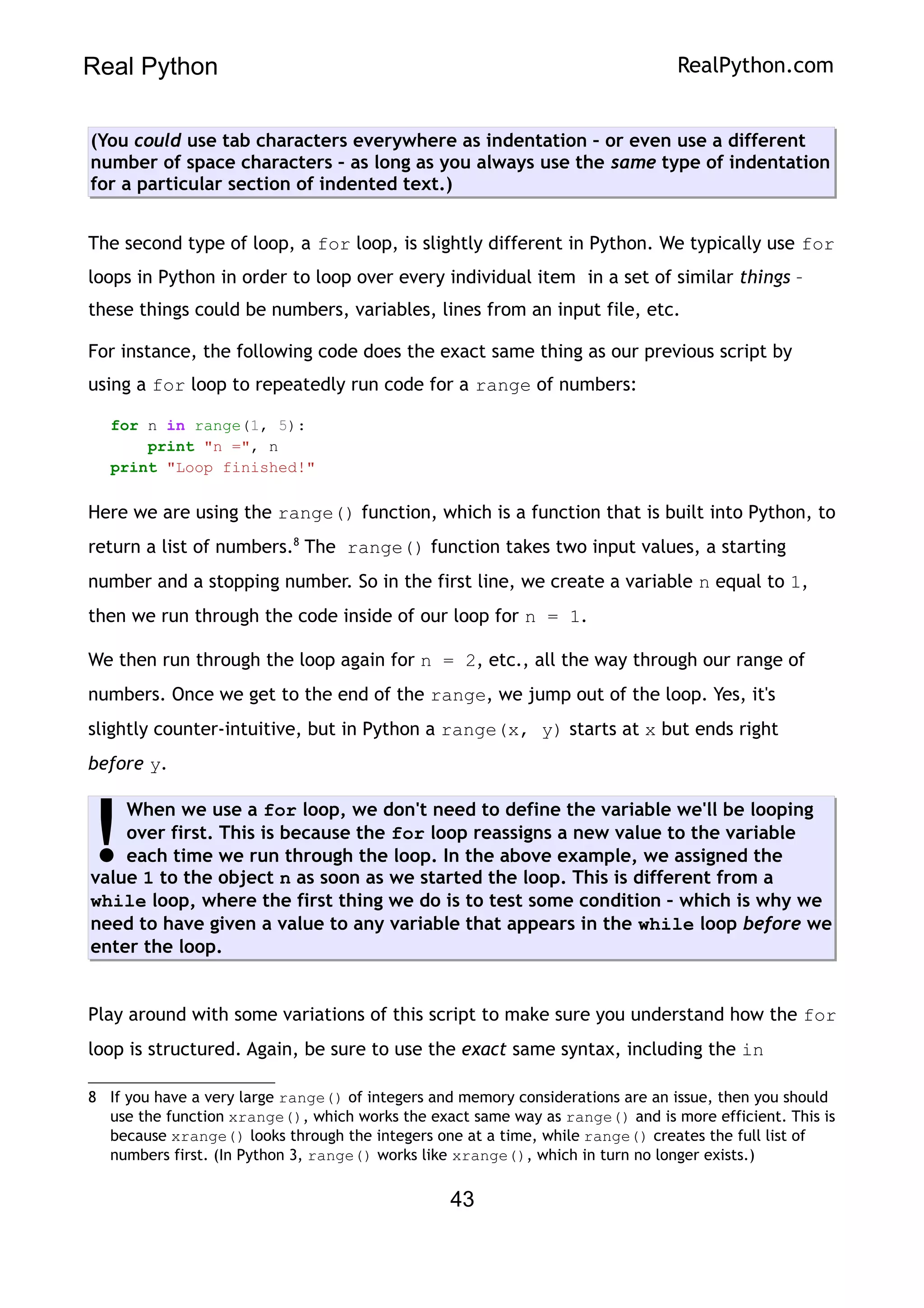 Real Python RealPython.com
(You could use tab characters everywhere as indentation – or even use a different
number of space characters – as long as you always use the same type of indentation
for a particular section of indented text.)
The second type of loop, a for loop, is slightly different in Python. We typically use for
loops in Python in order to loop over every individual item in a set of similar things –
these things could be numbers, variables, lines from an input file, etc.
For instance, the following code does the exact same thing as our previous script by
using a for loop to repeatedly run code for a range of numbers:
for n in range(1, 5):
print "n =", n
print "Loop finished!"
Here we are using the range() function, which is a function that is built into Python, to
return a list of numbers.8
The range() function takes two input values, a starting
number and a stopping number. So in the first line, we create a variable n equal to 1,
then we run through the code inside of our loop for n = 1.
We then run through the loop again for n = 2, etc., all the way through our range of
numbers. Once we get to the end of the range, we jump out of the loop. Yes, it's
slightly counter-intuitive, but in Python a range(x, y) starts at x but ends right
before y.
When we use a for loop, we don't need to define the variable we'll be looping
over first. This is because the for loop reassigns a new value to the variable
each time we run through the loop. In the above example, we assigned the
value 1 to the object n as soon as we started the loop. This is different from a
while loop, where the first thing we do is to test some condition – which is why we
need to have given a value to any variable that appears in the while loop before we
enter the loop.
!
Play around with some variations of this script to make sure you understand how the for
loop is structured. Again, be sure to use the exact same syntax, including the in
8 If you have a very large range() of integers and memory considerations are an issue, then you should
use the function xrange(), which works the exact same way as range() and is more efficient. This is
because xrange() looks through the integers one at a time, while range() creates the full list of
numbers first. (In Python 3, range() works like xrange(), which in turn no longer exists.)
43
 