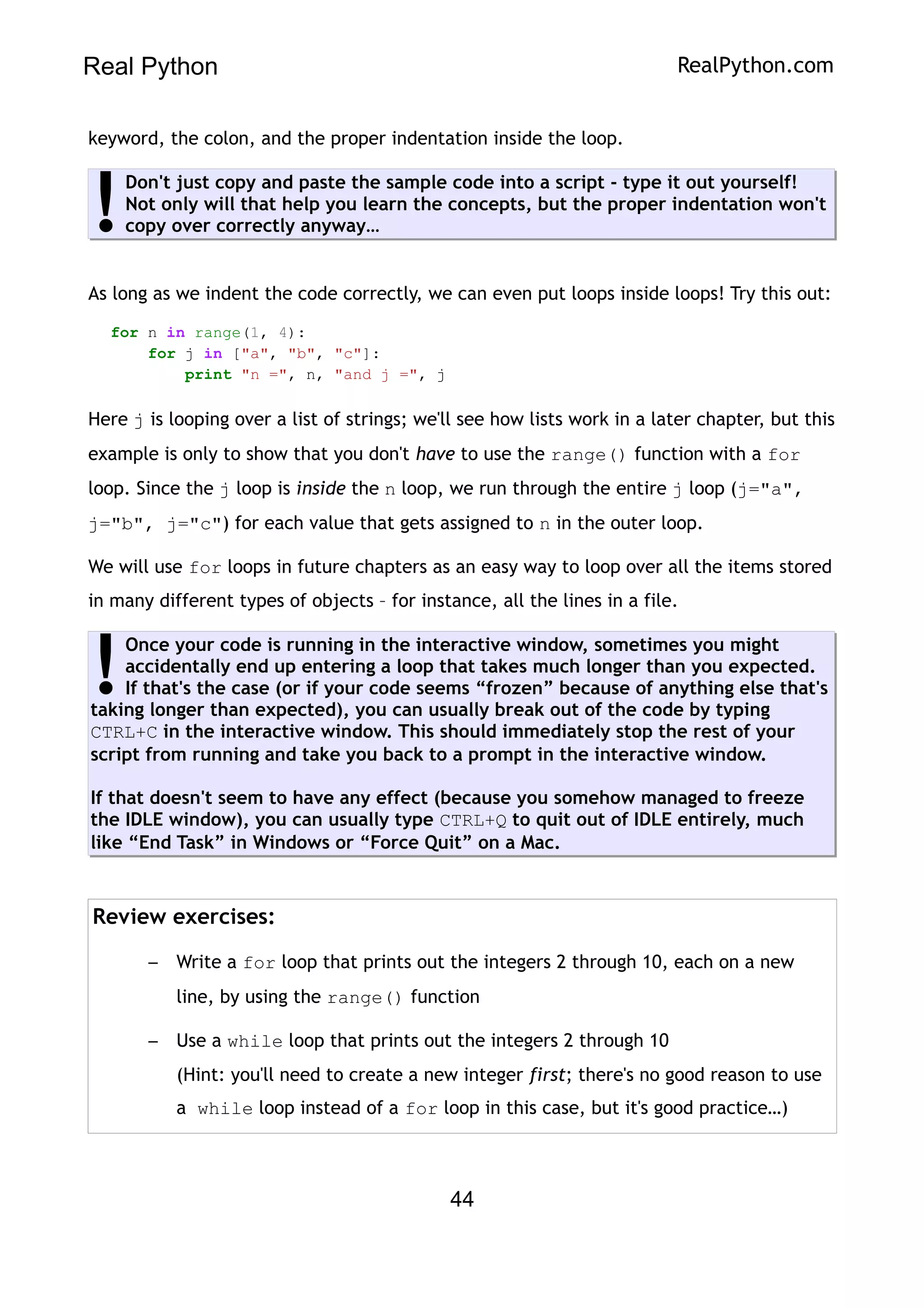 Real Python RealPython.com
keyword, the colon, and the proper indentation inside the loop.
Don't just copy and paste the sample code into a script - type it out yourself!
Not only will that help you learn the concepts, but the proper indentation won't
copy over correctly anyway…
!
As long as we indent the code correctly, we can even put loops inside loops! Try this out:
for n in range(1, 4):
for j in ["a", "b", "c"]:
print "n =", n, "and j =", j
Here j is looping over a list of strings; we'll see how lists work in a later chapter, but this
example is only to show that you don't have to use the range() function with a for
loop. Since the j loop is inside the n loop, we run through the entire j loop (j="a",
j="b", j="c") for each value that gets assigned to n in the outer loop.
We will use for loops in future chapters as an easy way to loop over all the items stored
in many different types of objects – for instance, all the lines in a file.
Once your code is running in the interactive window, sometimes you might
accidentally end up entering a loop that takes much longer than you expected.
If that's the case (or if your code seems “frozen” because of anything else that's
taking longer than expected), you can usually break out of the code by typing
CTRL+C in the interactive window. This should immediately stop the rest of your
script from running and take you back to a prompt in the interactive window.
If that doesn't seem to have any effect (because you somehow managed to freeze
the IDLE window), you can usually type CTRL+Q to quit out of IDLE entirely, much
like “End Task” in Windows or “Force Quit” on a Mac.
!
Review exercises:
– Write a for loop that prints out the integers 2 through 10, each on a new
line, by using the range() function
– Use a while loop that prints out the integers 2 through 10
(Hint: you'll need to create a new integer first; there's no good reason to use
a while loop instead of a for loop in this case, but it's good practice…)
44
 