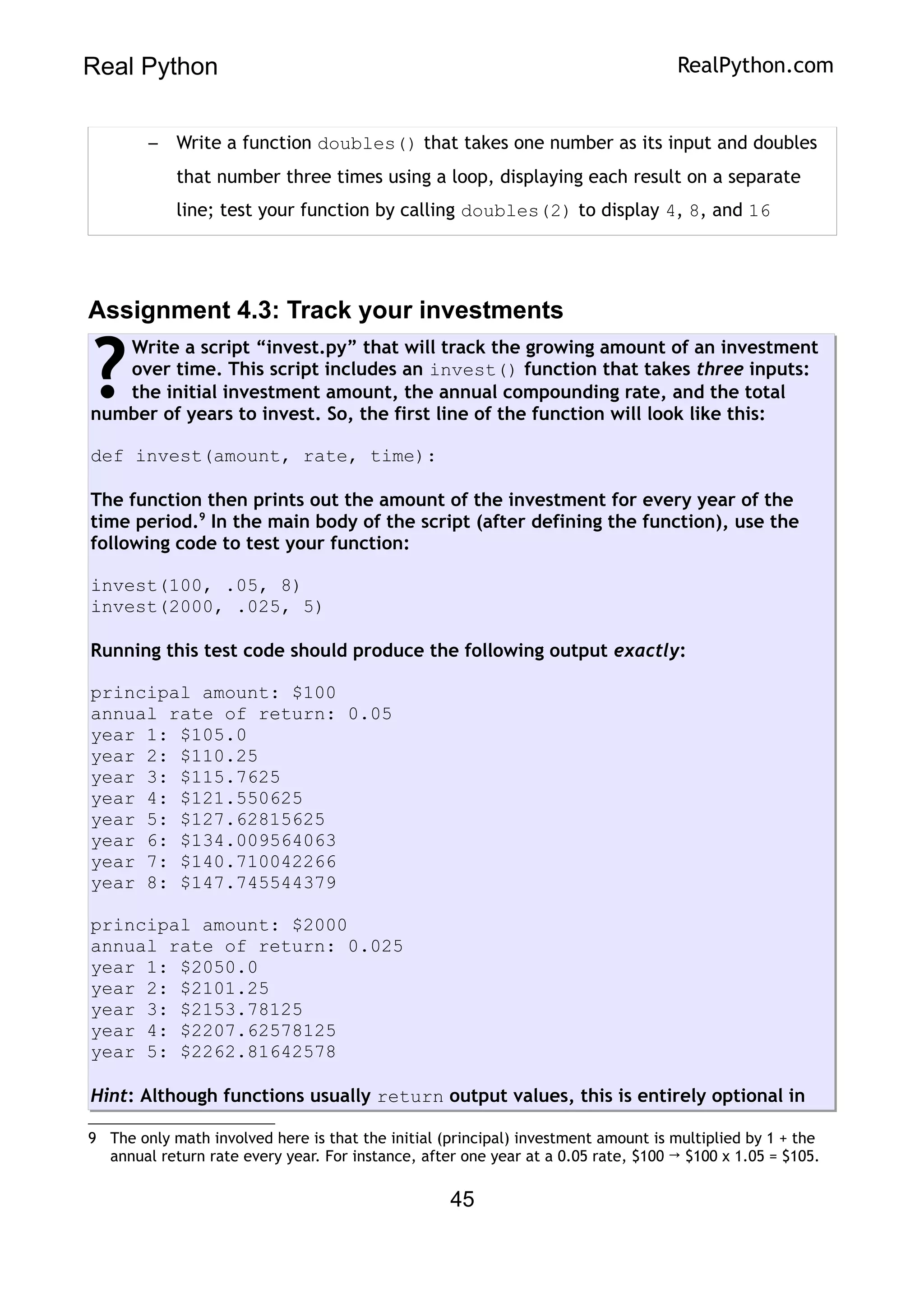 Real Python RealPython.com
– Write a function doubles() that takes one number as its input and doubles
that number three times using a loop, displaying each result on a separate
line; test your function by calling doubles(2) to display 4, 8, and 16
Assignment 4.3: Track your investments
Write a script “invest.py” that will track the growing amount of an investment
over time. This script includes an invest() function that takes three inputs:
the initial investment amount, the annual compounding rate, and the total
number of years to invest. So, the first line of the function will look like this:
def invest(amount, rate, time):
The function then prints out the amount of the investment for every year of the
time period.9
In the main body of the script (after defining the function), use the
following code to test your function:
invest(100, .05, 8)
invest(2000, .025, 5)
Running this test code should produce the following output exactly:
principal amount: $100
annual rate of return: 0.05
year 1: $105.0
year 2: $110.25
year 3: $115.7625
year 4: $121.550625
year 5: $127.62815625
year 6: $134.009564063
year 7: $140.710042266
year 8: $147.745544379
principal amount: $2000
annual rate of return: 0.025
year 1: $2050.0
year 2: $2101.25
year 3: $2153.78125
year 4: $2207.62578125
year 5: $2262.81642578
Hint: Although functions usually return output values, this is entirely optional in
?
9 The only math involved here is that the initial (principal) investment amount is multiplied by 1 + the
annual return rate every year. For instance, after one year at a 0.05 rate, $100 → $100 x 1.05 = $105.
45
 