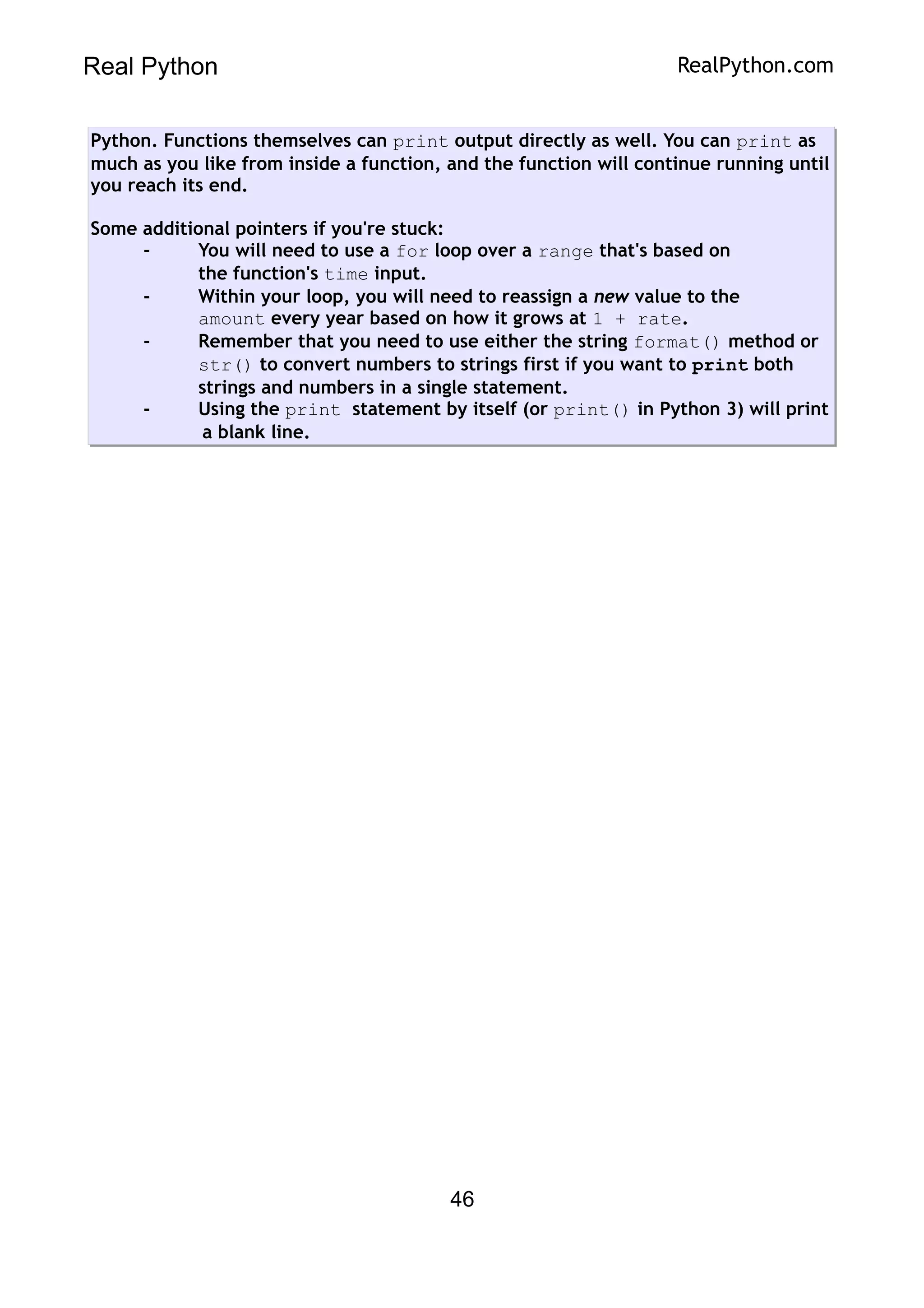 Real Python RealPython.com
Python. Functions themselves can print output directly as well. You can print as
much as you like from inside a function, and the function will continue running until
you reach its end.
Some additional pointers if you're stuck:
- You will need to use a for loop over a range that's based on
the function's time input.
- Within your loop, you will need to reassign a new value to the
amount every year based on how it grows at 1 + rate.
- Remember that you need to use either the string format() method or
str() to convert numbers to strings first if you want to print both
strings and numbers in a single statement.
- Using the print statement by itself (or print() in Python 3) will print
a blank line.
46
 