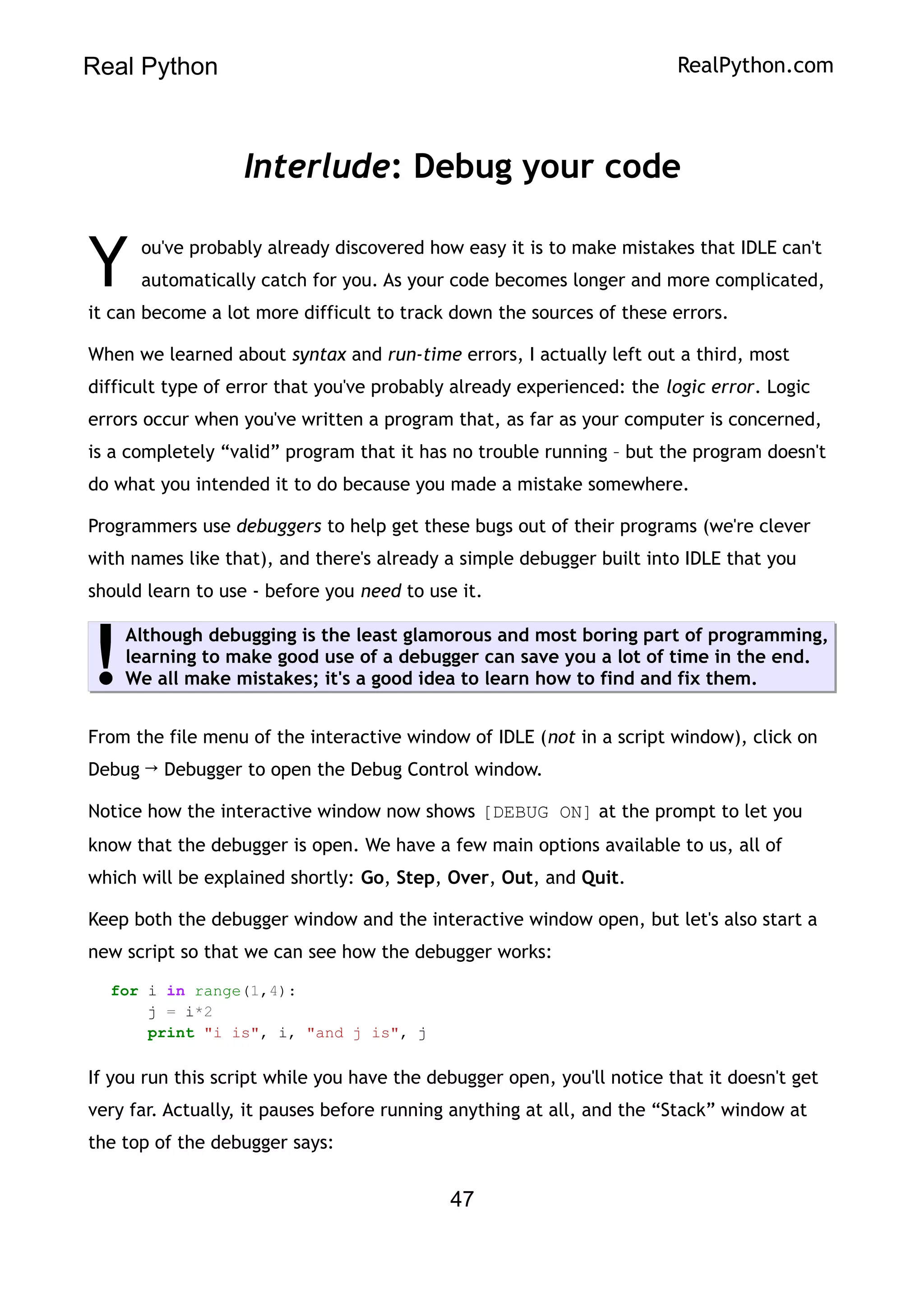 Real Python RealPython.com
Interlude: Debug your code
ou've probably already discovered how easy it is to make mistakes that IDLE can't
automatically catch for you. As your code becomes longer and more complicated,
it can become a lot more difficult to track down the sources of these errors.
Y
When we learned about syntax and run-time errors, I actually left out a third, most
difficult type of error that you've probably already experienced: the logic error. Logic
errors occur when you've written a program that, as far as your computer is concerned,
is a completely “valid” program that it has no trouble running – but the program doesn't
do what you intended it to do because you made a mistake somewhere.
Programmers use debuggers to help get these bugs out of their programs (we're clever
with names like that), and there's already a simple debugger built into IDLE that you
should learn to use - before you need to use it.
Although debugging is the least glamorous and most boring part of programming,
learning to make good use of a debugger can save you a lot of time in the end.
We all make mistakes; it's a good idea to learn how to find and fix them.
!
From the file menu of the interactive window of IDLE (not in a script window), click on
Debug → Debugger to open the Debug Control window.
Notice how the interactive window now shows [DEBUG ON] at the prompt to let you
know that the debugger is open. We have a few main options available to us, all of
which will be explained shortly: Go, Step, Over, Out, and Quit.
Keep both the debugger window and the interactive window open, but let's also start a
new script so that we can see how the debugger works:
for i in range(1,4):
j = i*2
print "i is", i, "and j is", j
If you run this script while you have the debugger open, you'll notice that it doesn't get
very far. Actually, it pauses before running anything at all, and the “Stack” window at
the top of the debugger says:
47
 