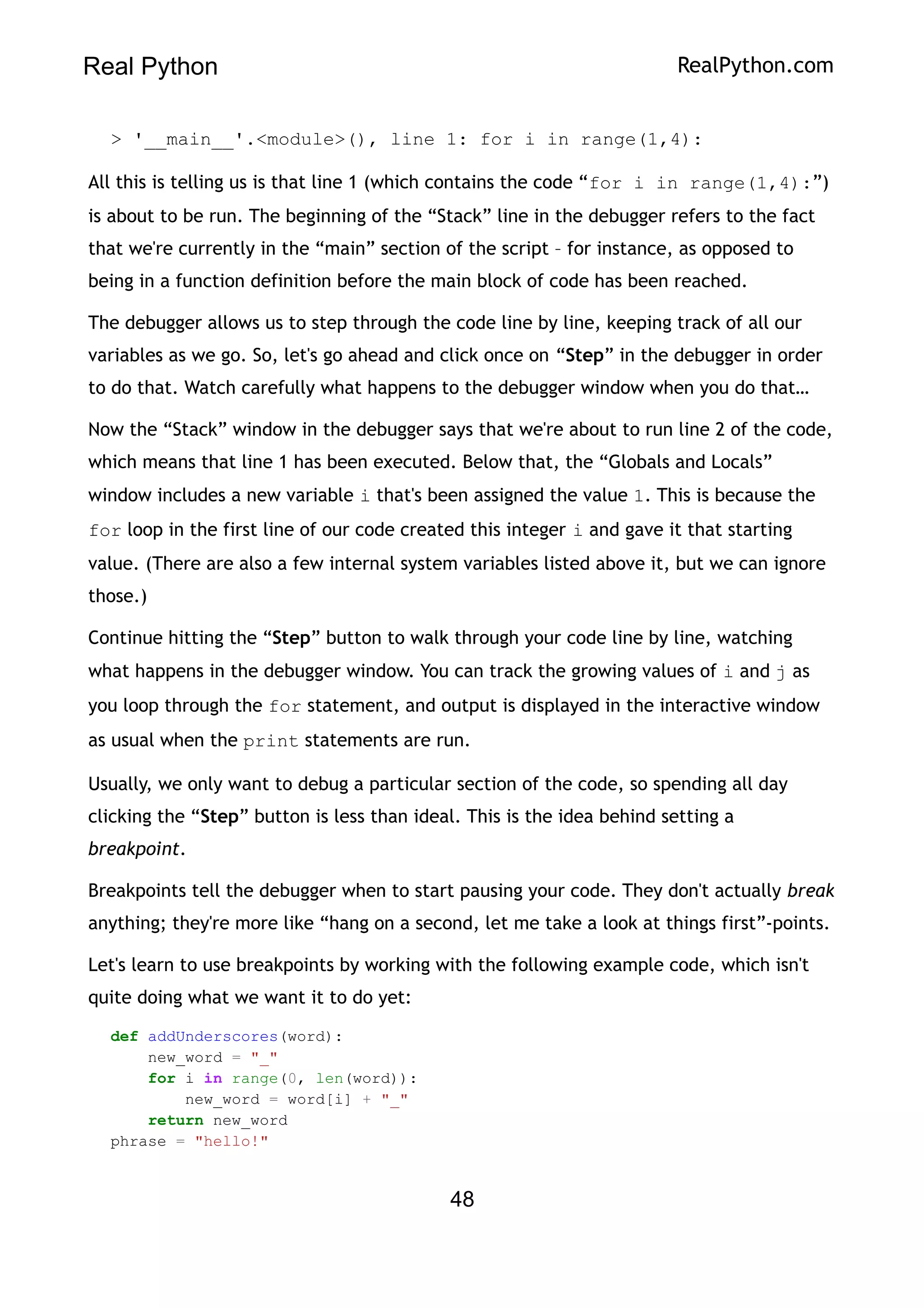 Real Python RealPython.com
> '__main__'.<module>(), line 1: for i in range(1,4):
All this is telling us is that line 1 (which contains the code “for i in range(1,4):”)
is about to be run. The beginning of the “Stack” line in the debugger refers to the fact
that we're currently in the “main” section of the script – for instance, as opposed to
being in a function definition before the main block of code has been reached.
The debugger allows us to step through the code line by line, keeping track of all our
variables as we go. So, let's go ahead and click once on “Step” in the debugger in order
to do that. Watch carefully what happens to the debugger window when you do that…
Now the “Stack” window in the debugger says that we're about to run line 2 of the code,
which means that line 1 has been executed. Below that, the “Globals and Locals”
window includes a new variable i that's been assigned the value 1. This is because the
for loop in the first line of our code created this integer i and gave it that starting
value. (There are also a few internal system variables listed above it, but we can ignore
those.)
Continue hitting the “Step” button to walk through your code line by line, watching
what happens in the debugger window. You can track the growing values of i and j as
you loop through the for statement, and output is displayed in the interactive window
as usual when the print statements are run.
Usually, we only want to debug a particular section of the code, so spending all day
clicking the “Step” button is less than ideal. This is the idea behind setting a
breakpoint.
Breakpoints tell the debugger when to start pausing your code. They don't actually break
anything; they're more like “hang on a second, let me take a look at things first”-points.
Let's learn to use breakpoints by working with the following example code, which isn't
quite doing what we want it to do yet:
def addUnderscores(word):
new_word = "_"
for i in range(0, len(word)):
new_word = word[i] + "_"
return new_word
phrase = "hello!"
48
 