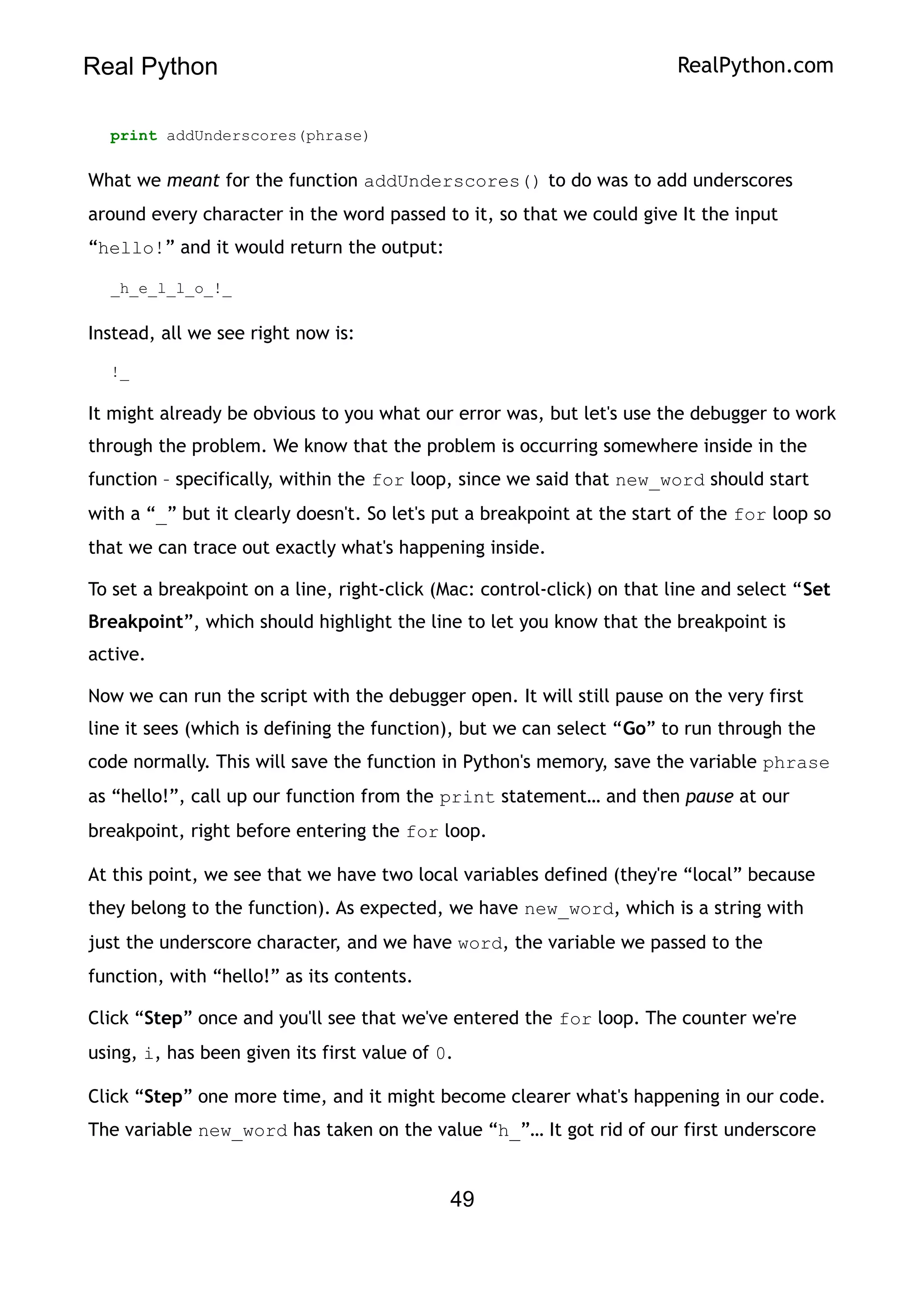 Real Python RealPython.com
print addUnderscores(phrase)
What we meant for the function addUnderscores() to do was to add underscores
around every character in the word passed to it, so that we could give It the input
“hello!” and it would return the output:
_h_e_l_l_o_!_
Instead, all we see right now is:
!_
It might already be obvious to you what our error was, but let's use the debugger to work
through the problem. We know that the problem is occurring somewhere inside in the
function – specifically, within the for loop, since we said that new_word should start
with a “_” but it clearly doesn't. So let's put a breakpoint at the start of the for loop so
that we can trace out exactly what's happening inside.
To set a breakpoint on a line, right-click (Mac: control-click) on that line and select “Set
Breakpoint”, which should highlight the line to let you know that the breakpoint is
active.
Now we can run the script with the debugger open. It will still pause on the very first
line it sees (which is defining the function), but we can select “Go” to run through the
code normally. This will save the function in Python's memory, save the variable phrase
as “hello!”, call up our function from the print statement… and then pause at our
breakpoint, right before entering the for loop.
At this point, we see that we have two local variables defined (they're “local” because
they belong to the function). As expected, we have new_word, which is a string with
just the underscore character, and we have word, the variable we passed to the
function, with “hello!” as its contents.
Click “Step” once and you'll see that we've entered the for loop. The counter we're
using, i, has been given its first value of 0.
Click “Step” one more time, and it might become clearer what's happening in our code.
The variable new_word has taken on the value “h_”… It got rid of our first underscore
49
 