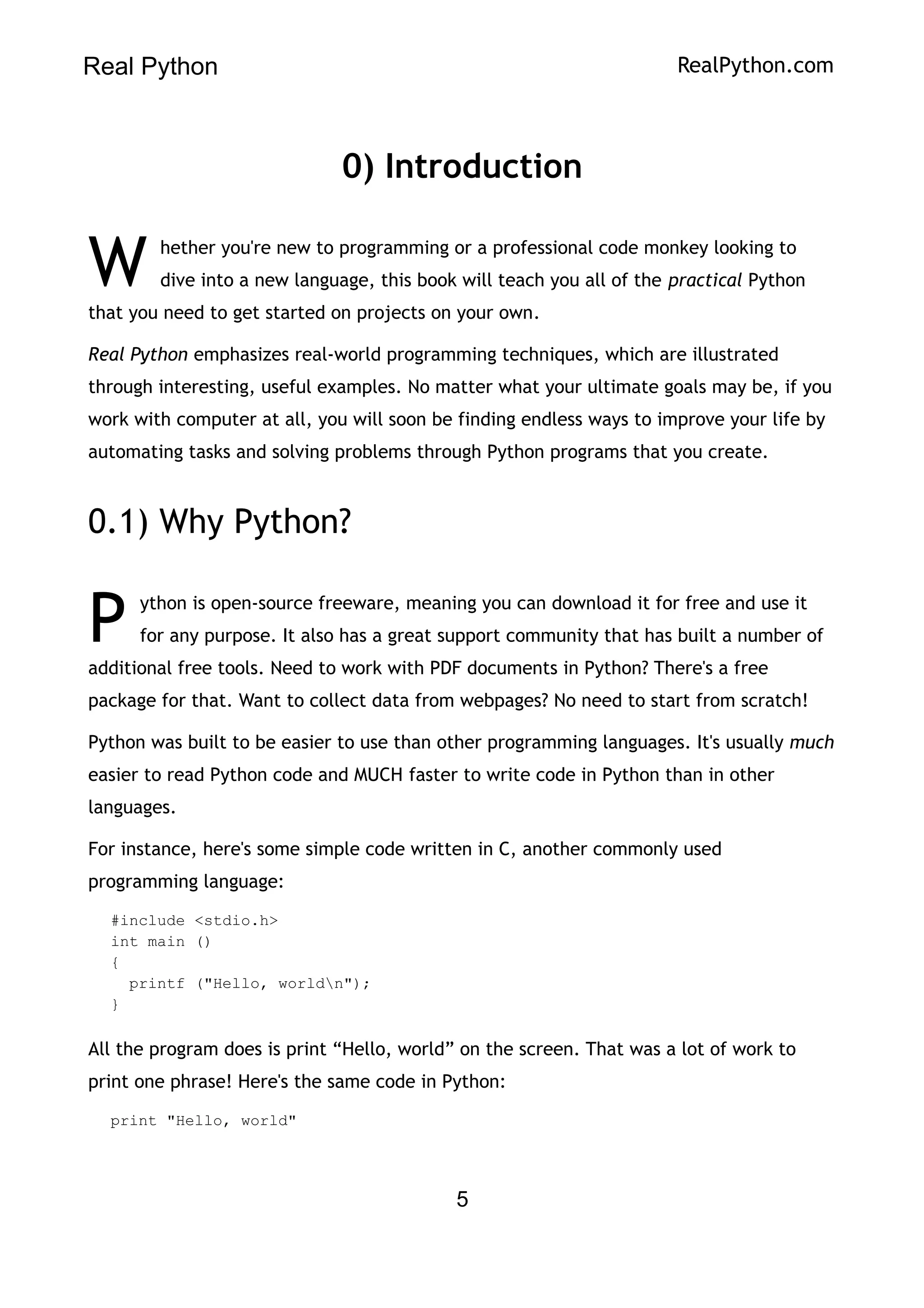 Real Python RealPython.com
0) Introduction
hether you're new to programming or a professional code monkey looking to
dive into a new language, this book will teach you all of the practical Python
that you need to get started on projects on your own.
W
Real Python emphasizes real-world programming techniques, which are illustrated
through interesting, useful examples. No matter what your ultimate goals may be, if you
work with computer at all, you will soon be finding endless ways to improve your life by
automating tasks and solving problems through Python programs that you create.
0.1) Why Python?
ython is open-source freeware, meaning you can download it for free and use it
for any purpose. It also has a great support community that has built a number of
additional free tools. Need to work with PDF documents in Python? There's a free
package for that. Want to collect data from webpages? No need to start from scratch!
P
Python was built to be easier to use than other programming languages. It's usually much
easier to read Python code and MUCH faster to write code in Python than in other
languages.
For instance, here's some simple code written in C, another commonly used
programming language:
#include <stdio.h>
int main ()
{
printf ("Hello, worldn");
}
All the program does is print “Hello, world” on the screen. That was a lot of work to
print one phrase! Here's the same code in Python:
print "Hello, world"
5
 