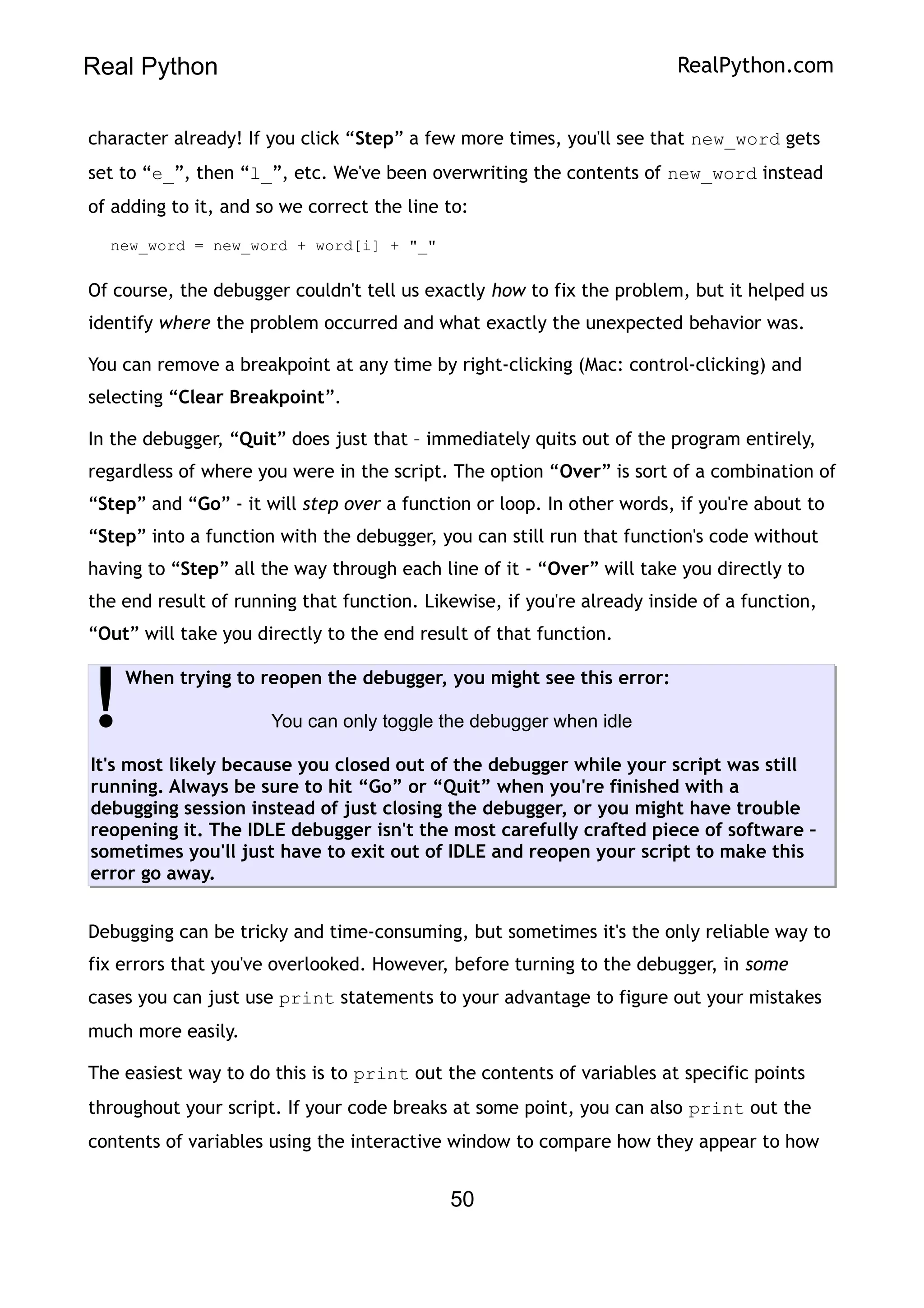 Real Python RealPython.com
character already! If you click “Step” a few more times, you'll see that new_word gets
set to “e_”, then “l_”, etc. We've been overwriting the contents of new_word instead
of adding to it, and so we correct the line to:
new_word = new_word + word[i] + "_"
Of course, the debugger couldn't tell us exactly how to fix the problem, but it helped us
identify where the problem occurred and what exactly the unexpected behavior was.
You can remove a breakpoint at any time by right-clicking (Mac: control-clicking) and
selecting “Clear Breakpoint”.
In the debugger, “Quit” does just that – immediately quits out of the program entirely,
regardless of where you were in the script. The option “Over” is sort of a combination of
“Step” and “Go” - it will step over a function or loop. In other words, if you're about to
“Step” into a function with the debugger, you can still run that function's code without
having to “Step” all the way through each line of it - “Over” will take you directly to
the end result of running that function. Likewise, if you're already inside of a function,
“Out” will take you directly to the end result of that function.
When trying to reopen the debugger, you might see this error:
You can only toggle the debugger when idle
It's most likely because you closed out of the debugger while your script was still
running. Always be sure to hit “Go” or “Quit” when you're finished with a
debugging session instead of just closing the debugger, or you might have trouble
reopening it. The IDLE debugger isn't the most carefully crafted piece of software –
sometimes you'll just have to exit out of IDLE and reopen your script to make this
error go away.
!
Debugging can be tricky and time-consuming, but sometimes it's the only reliable way to
fix errors that you've overlooked. However, before turning to the debugger, in some
cases you can just use print statements to your advantage to figure out your mistakes
much more easily.
The easiest way to do this is to print out the contents of variables at specific points
throughout your script. If your code breaks at some point, you can also print out the
contents of variables using the interactive window to compare how they appear to how
50
 