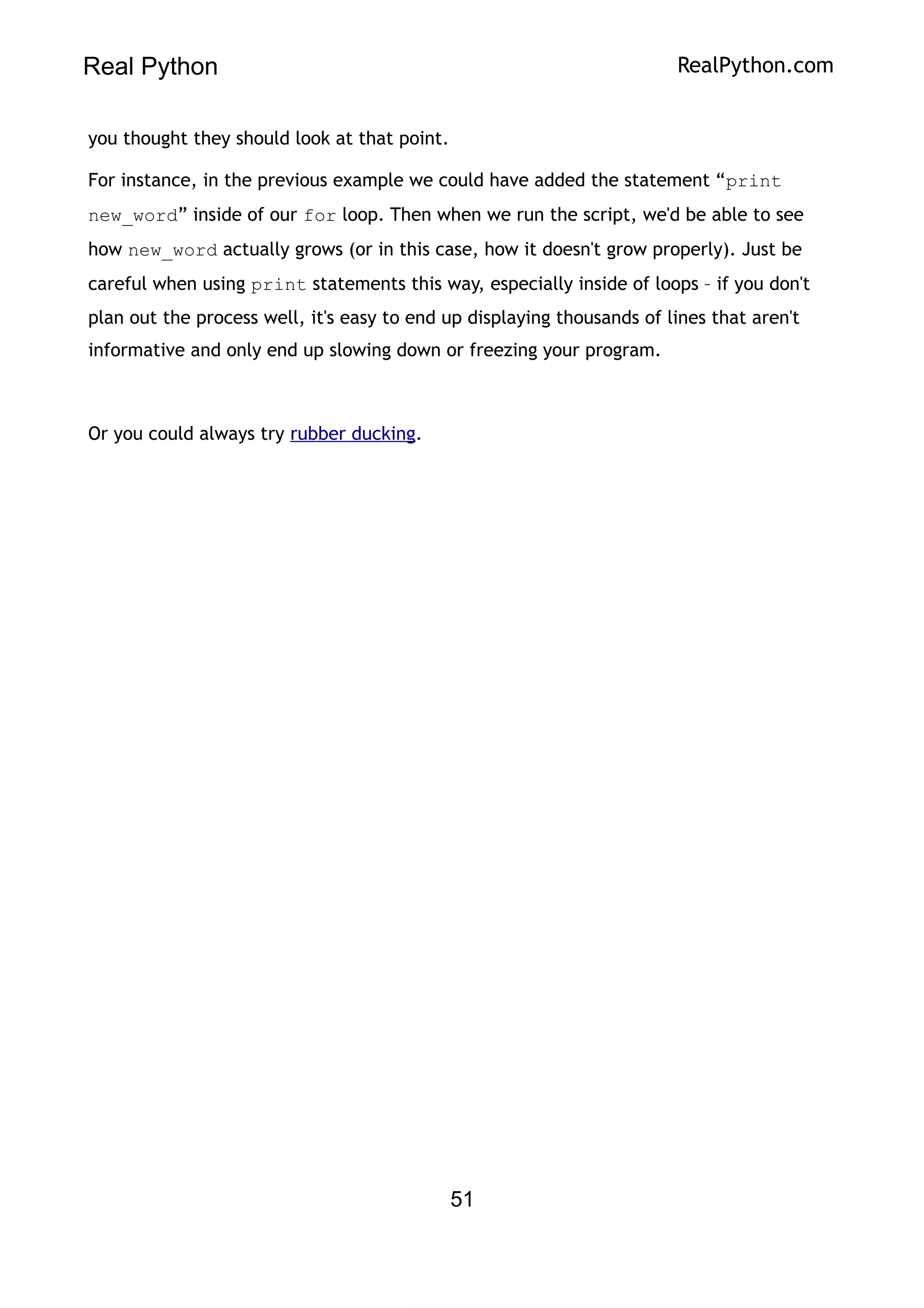 Real Python RealPython.com
you thought they should look at that point.
For instance, in the previous example we could have added the statement “print
new_word” inside of our for loop. Then when we run the script, we'd be able to see
how new_word actually grows (or in this case, how it doesn't grow properly). Just be
careful when using print statements this way, especially inside of loops – if you don't
plan out the process well, it's easy to end up displaying thousands of lines that aren't
informative and only end up slowing down or freezing your program.
Or you could always try rubber ducking.
51
 