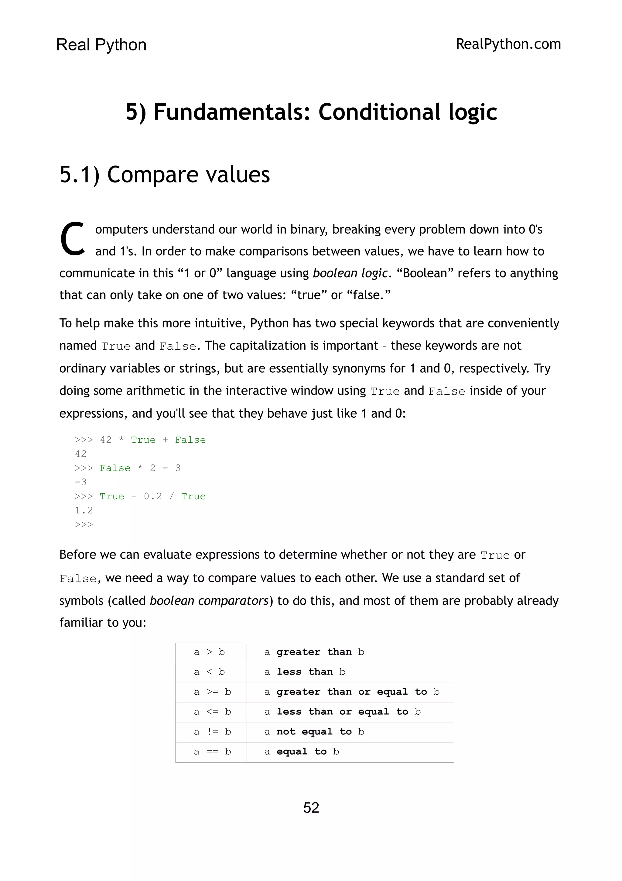 Real Python RealPython.com
5) Fundamentals: Conditional logic
5.1) Compare values
omputers understand our world in binary, breaking every problem down into 0's
and 1's. In order to make comparisons between values, we have to learn how to
communicate in this “1 or 0” language using boolean logic. “Boolean” refers to anything
that can only take on one of two values: “true” or “false.”
C
To help make this more intuitive, Python has two special keywords that are conveniently
named True and False. The capitalization is important – these keywords are not
ordinary variables or strings, but are essentially synonyms for 1 and 0, respectively. Try
doing some arithmetic in the interactive window using True and False inside of your
expressions, and you'll see that they behave just like 1 and 0:
>>> 42 * True + False
42
>>> False * 2 - 3
-3
>>> True + 0.2 / True
1.2
>>>
Before we can evaluate expressions to determine whether or not they are True or
False, we need a way to compare values to each other. We use a standard set of
symbols (called boolean comparators) to do this, and most of them are probably already
familiar to you:
a > b a greater than b
a < b a less than b
a >= b a greater than or equal to b
a <= b a less than or equal to b
a != b a not equal to b
a == b a equal to b
52
 