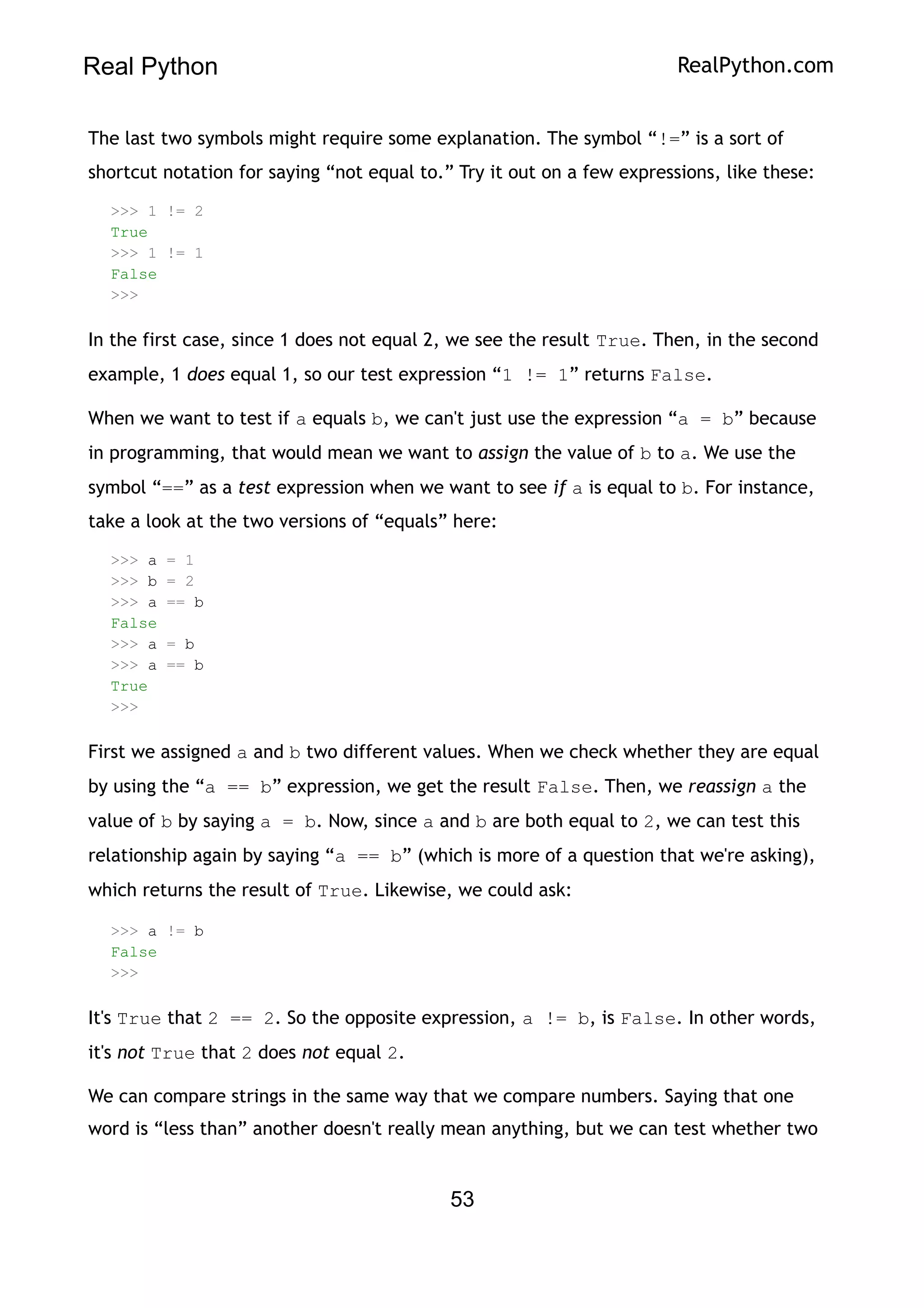 Real Python RealPython.com
The last two symbols might require some explanation. The symbol “!=” is a sort of
shortcut notation for saying “not equal to.” Try it out on a few expressions, like these:
>>> 1 != 2
True
>>> 1 != 1
False
>>>
In the first case, since 1 does not equal 2, we see the result True. Then, in the second
example, 1 does equal 1, so our test expression “1 != 1” returns False.
When we want to test if a equals b, we can't just use the expression “a = b” because
in programming, that would mean we want to assign the value of b to a. We use the
symbol “==” as a test expression when we want to see if a is equal to b. For instance,
take a look at the two versions of “equals” here:
>>> a = 1
>>> b = 2
>>> a == b
False
>>> a = b
>>> a == b
True
>>>
First we assigned a and b two different values. When we check whether they are equal
by using the “a == b” expression, we get the result False. Then, we reassign a the
value of b by saying a = b. Now, since a and b are both equal to 2, we can test this
relationship again by saying “a == b” (which is more of a question that we're asking),
which returns the result of True. Likewise, we could ask:
>>> a != b
False
>>>
It's True that 2 == 2. So the opposite expression, a != b, is False. In other words,
it's not True that 2 does not equal 2.
We can compare strings in the same way that we compare numbers. Saying that one
word is “less than” another doesn't really mean anything, but we can test whether two
53
 