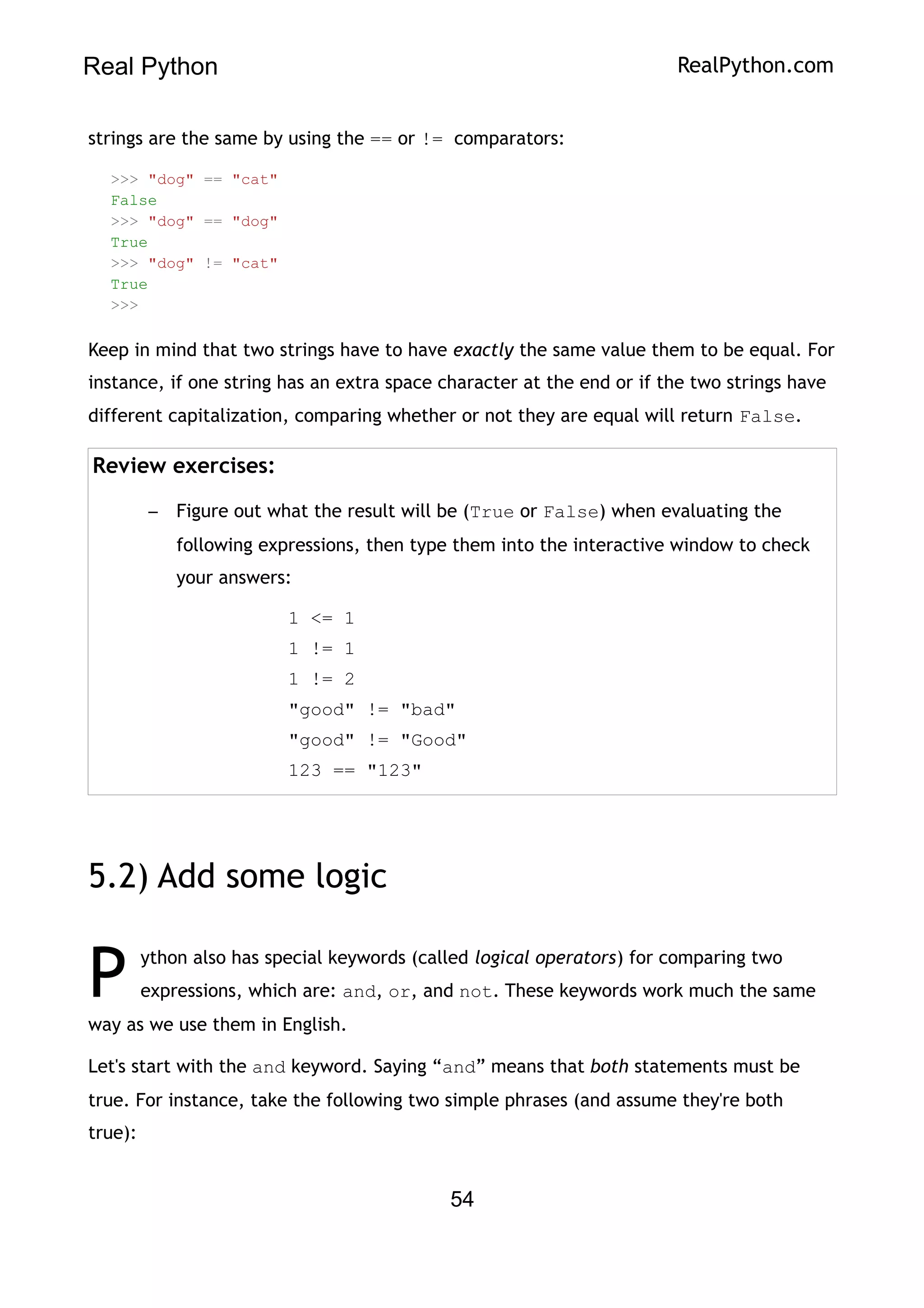 Real Python RealPython.com
strings are the same by using the == or != comparators:
>>> "dog" == "cat"
False
>>> "dog" == "dog"
True
>>> "dog" != "cat"
True
>>>
Keep in mind that two strings have to have exactly the same value them to be equal. For
instance, if one string has an extra space character at the end or if the two strings have
different capitalization, comparing whether or not they are equal will return False.
Review exercises:
– Figure out what the result will be (True or False) when evaluating the
following expressions, then type them into the interactive window to check
your answers:
1 <= 1
1 != 1
1 != 2
"good" != "bad"
"good" != "Good"
123 == "123"
5.2) Add some logic
ython also has special keywords (called logical operators) for comparing two
expressions, which are: and, or, and not. These keywords work much the same
way as we use them in English.
P
Let's start with the and keyword. Saying “and” means that both statements must be
true. For instance, take the following two simple phrases (and assume they're both
true):
54
 