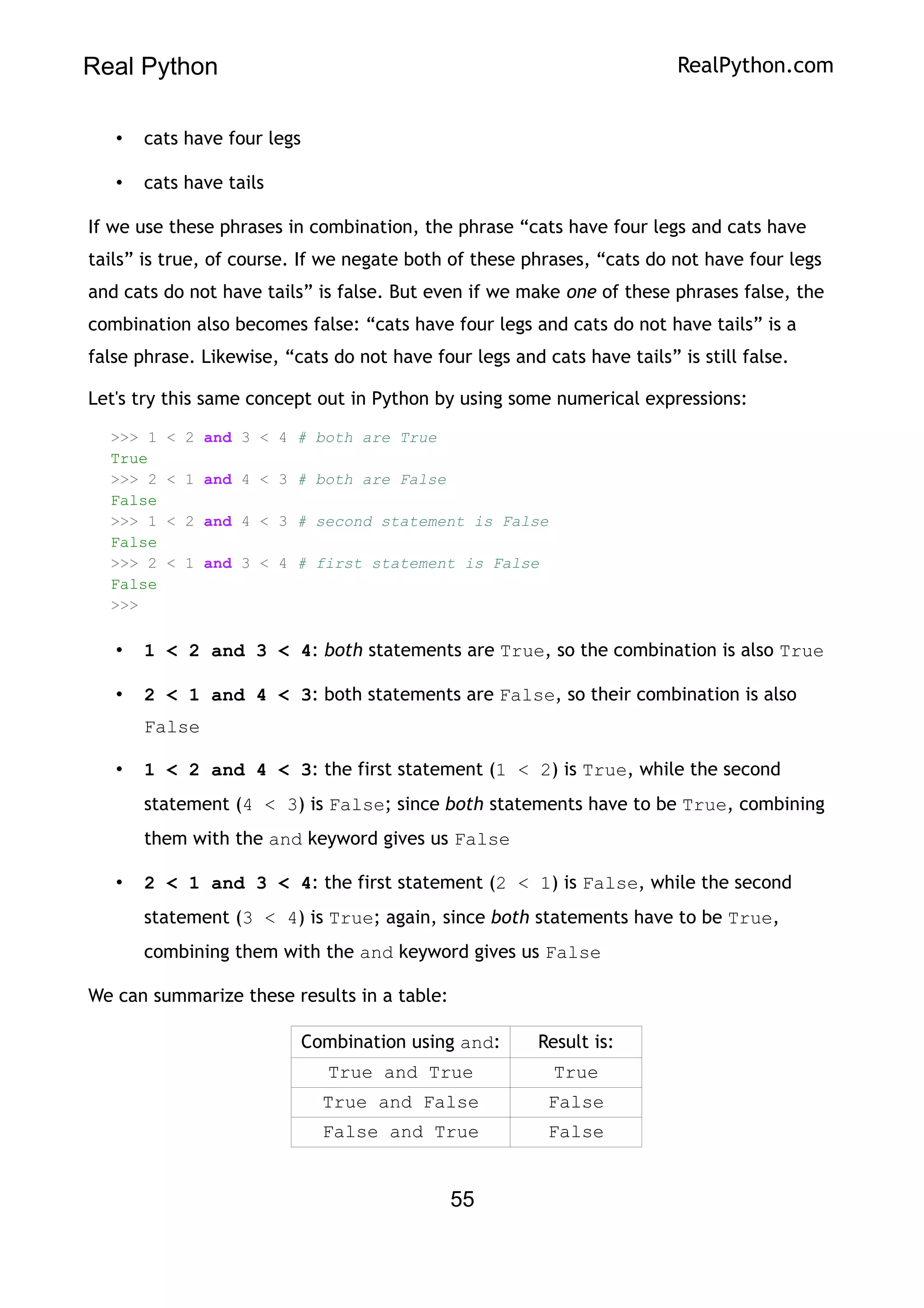 Real Python RealPython.com
• cats have four legs
• cats have tails
If we use these phrases in combination, the phrase “cats have four legs and cats have
tails” is true, of course. If we negate both of these phrases, “cats do not have four legs
and cats do not have tails” is false. But even if we make one of these phrases false, the
combination also becomes false: “cats have four legs and cats do not have tails” is a
false phrase. Likewise, “cats do not have four legs and cats have tails” is still false.
Let's try this same concept out in Python by using some numerical expressions:
>>> 1 < 2 and 3 < 4 # both are True
True
>>> 2 < 1 and 4 < 3 # both are False
False
>>> 1 < 2 and 4 < 3 # second statement is False
False
>>> 2 < 1 and 3 < 4 # first statement is False
False
>>>
• 1 < 2 and 3 < 4: both statements are True, so the combination is also True
• 2 < 1 and 4 < 3: both statements are False, so their combination is also
False
• 1 < 2 and 4 < 3: the first statement (1 < 2) is True, while the second
statement (4 < 3) is False; since both statements have to be True, combining
them with the and keyword gives us False
• 2 < 1 and 3 < 4: the first statement (2 < 1) is False, while the second
statement (3 < 4) is True; again, since both statements have to be True,
combining them with the and keyword gives us False
We can summarize these results in a table:
Combination using and: Result is:
True and True True
True and False False
False and True False
55
 