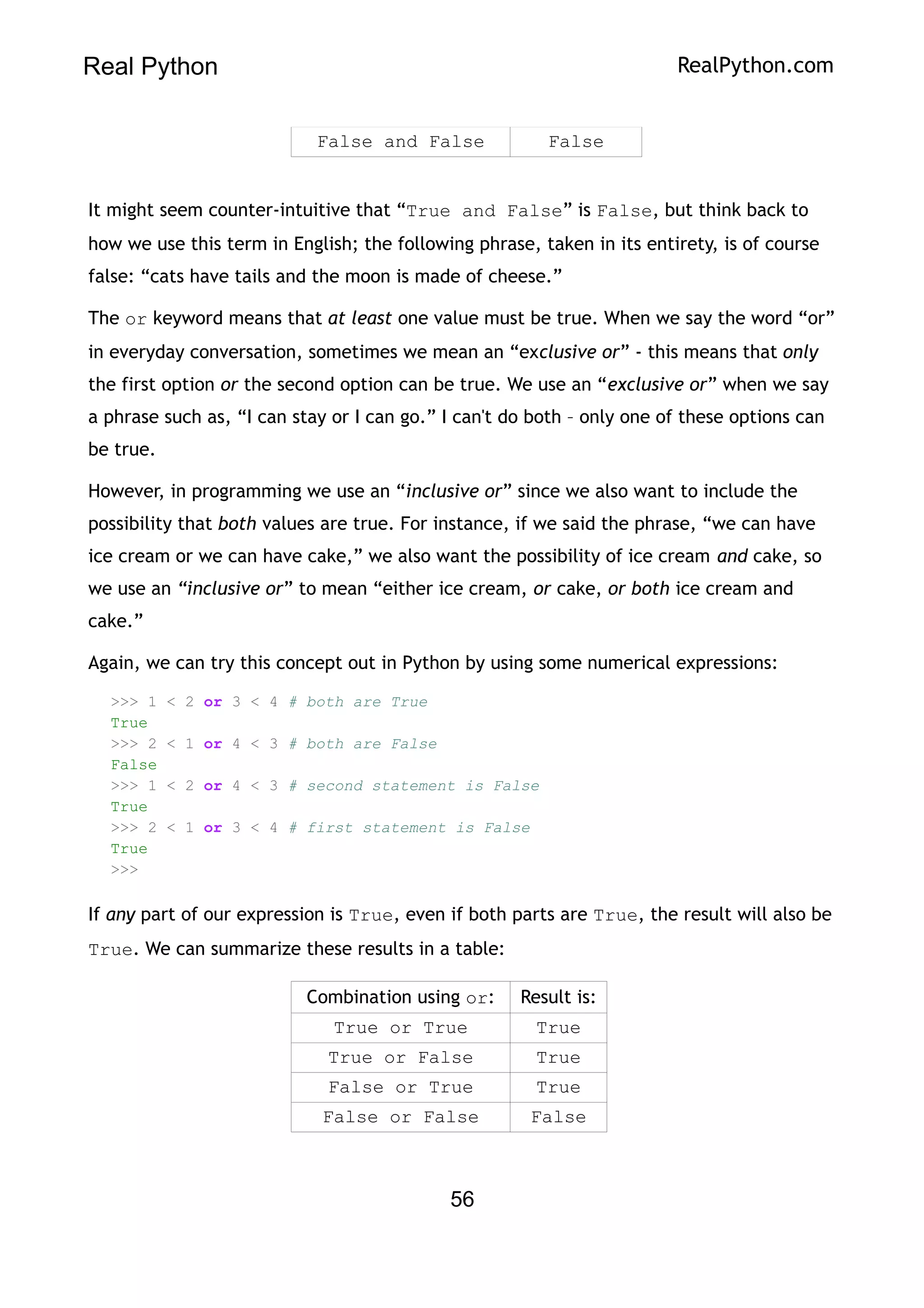Real Python RealPython.com
False and False False
It might seem counter-intuitive that “True and False” is False, but think back to
how we use this term in English; the following phrase, taken in its entirety, is of course
false: “cats have tails and the moon is made of cheese.”
The or keyword means that at least one value must be true. When we say the word “or”
in everyday conversation, sometimes we mean an “exclusive or” - this means that only
the first option or the second option can be true. We use an “exclusive or” when we say
a phrase such as, “I can stay or I can go.” I can't do both – only one of these options can
be true.
However, in programming we use an “inclusive or” since we also want to include the
possibility that both values are true. For instance, if we said the phrase, “we can have
ice cream or we can have cake,” we also want the possibility of ice cream and cake, so
we use an “inclusive or” to mean “either ice cream, or cake, or both ice cream and
cake.”
Again, we can try this concept out in Python by using some numerical expressions:
>>> 1 < 2 or 3 < 4 # both are True
True
>>> 2 < 1 or 4 < 3 # both are False
False
>>> 1 < 2 or 4 < 3 # second statement is False
True
>>> 2 < 1 or 3 < 4 # first statement is False
True
>>>
If any part of our expression is True, even if both parts are True, the result will also be
True. We can summarize these results in a table:
Combination using or: Result is:
True or True True
True or False True
False or True True
False or False False
56
 
