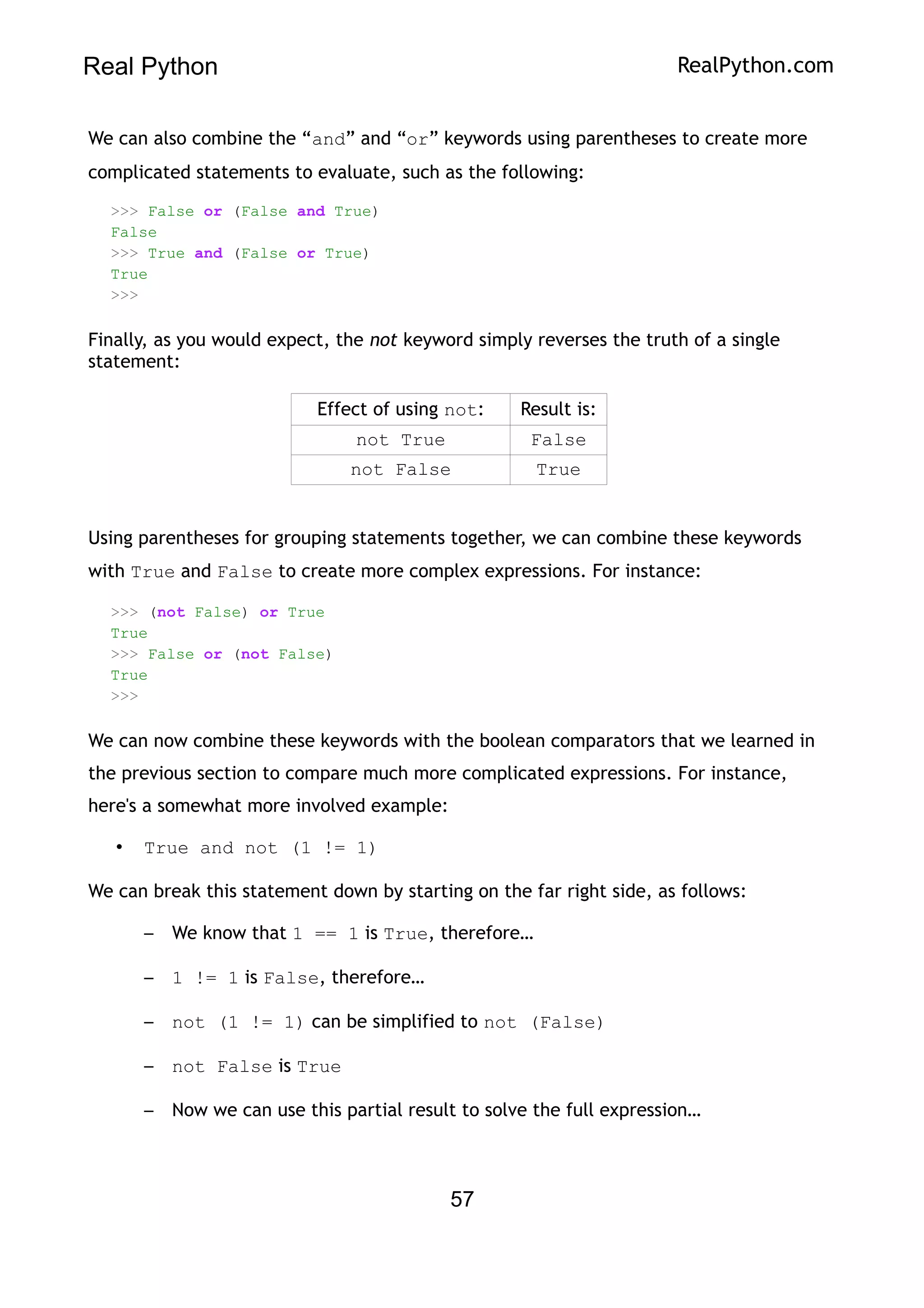 Real Python RealPython.com
We can also combine the “and” and “or” keywords using parentheses to create more
complicated statements to evaluate, such as the following:
>>> False or (False and True)
False
>>> True and (False or True)
True
>>>
Finally, as you would expect, the not keyword simply reverses the truth of a single
statement:
Effect of using not: Result is:
not True False
not False True
Using parentheses for grouping statements together, we can combine these keywords
with True and False to create more complex expressions. For instance:
>>> (not False) or True
True
>>> False or (not False)
True
>>>
We can now combine these keywords with the boolean comparators that we learned in
the previous section to compare much more complicated expressions. For instance,
here's a somewhat more involved example:
• True and not (1 != 1)
We can break this statement down by starting on the far right side, as follows:
– We know that 1 == 1 is True, therefore…
– 1 != 1 is False, therefore…
– not (1 != 1) can be simplified to not (False)
– not False is True
– Now we can use this partial result to solve the full expression…
57
 