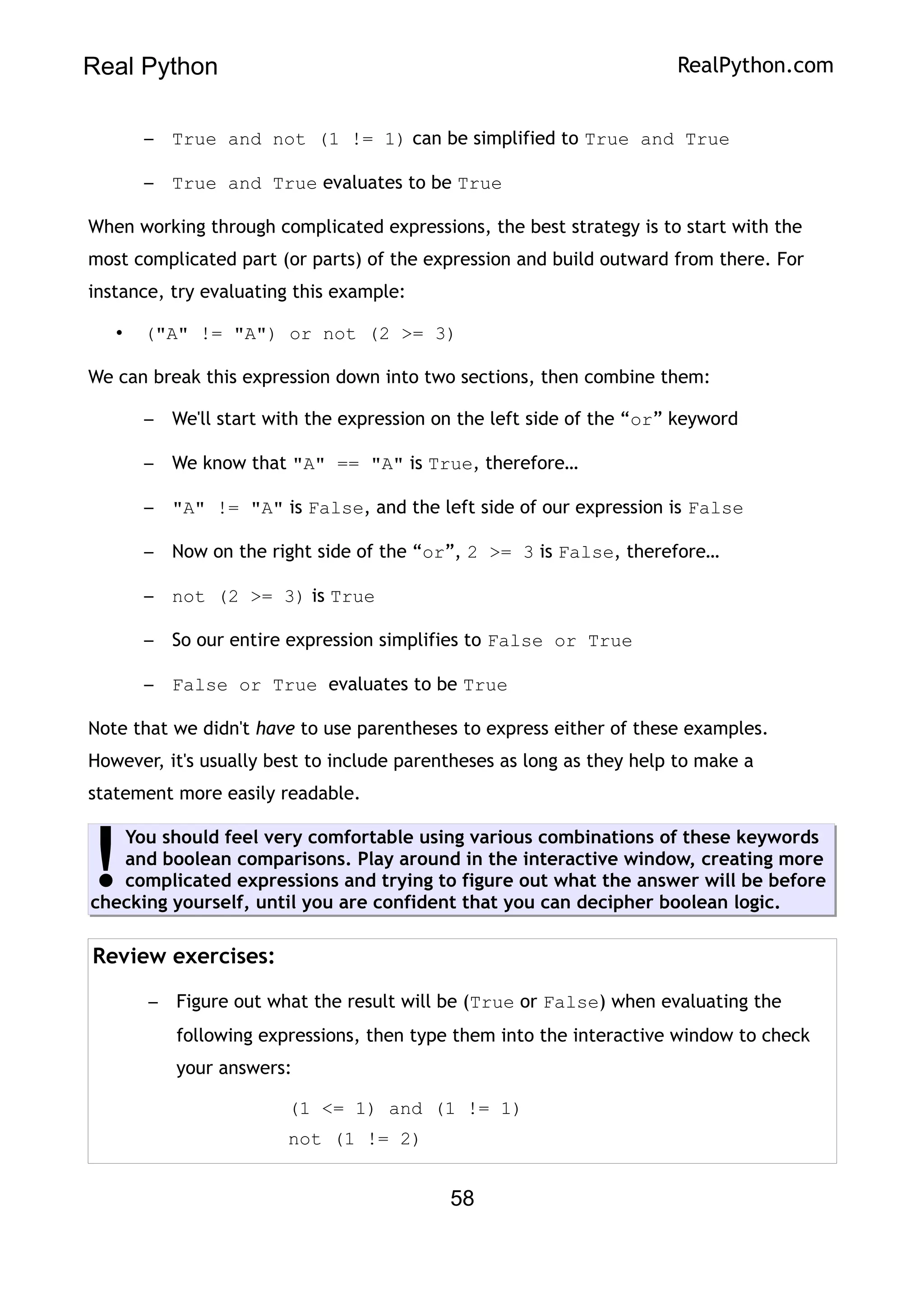 Real Python RealPython.com
– True and not (1 != 1) can be simplified to True and True
– True and True evaluates to be True
When working through complicated expressions, the best strategy is to start with the
most complicated part (or parts) of the expression and build outward from there. For
instance, try evaluating this example:
• ("A" != "A") or not (2 >= 3)
We can break this expression down into two sections, then combine them:
– We'll start with the expression on the left side of the “or” keyword
– We know that "A" == "A" is True, therefore…
– "A" != "A" is False, and the left side of our expression is False
– Now on the right side of the “or”, 2 >= 3 is False, therefore…
– not (2 >= 3) is True
– So our entire expression simplifies to False or True
– False or True evaluates to be True
Note that we didn't have to use parentheses to express either of these examples.
However, it's usually best to include parentheses as long as they help to make a
statement more easily readable.
You should feel very comfortable using various combinations of these keywords
and boolean comparisons. Play around in the interactive window, creating more
complicated expressions and trying to figure out what the answer will be before
checking yourself, until you are confident that you can decipher boolean logic.
!
Review exercises:
– Figure out what the result will be (True or False) when evaluating the
following expressions, then type them into the interactive window to check
your answers:
(1 <= 1) and (1 != 1)
not (1 != 2)
58
 