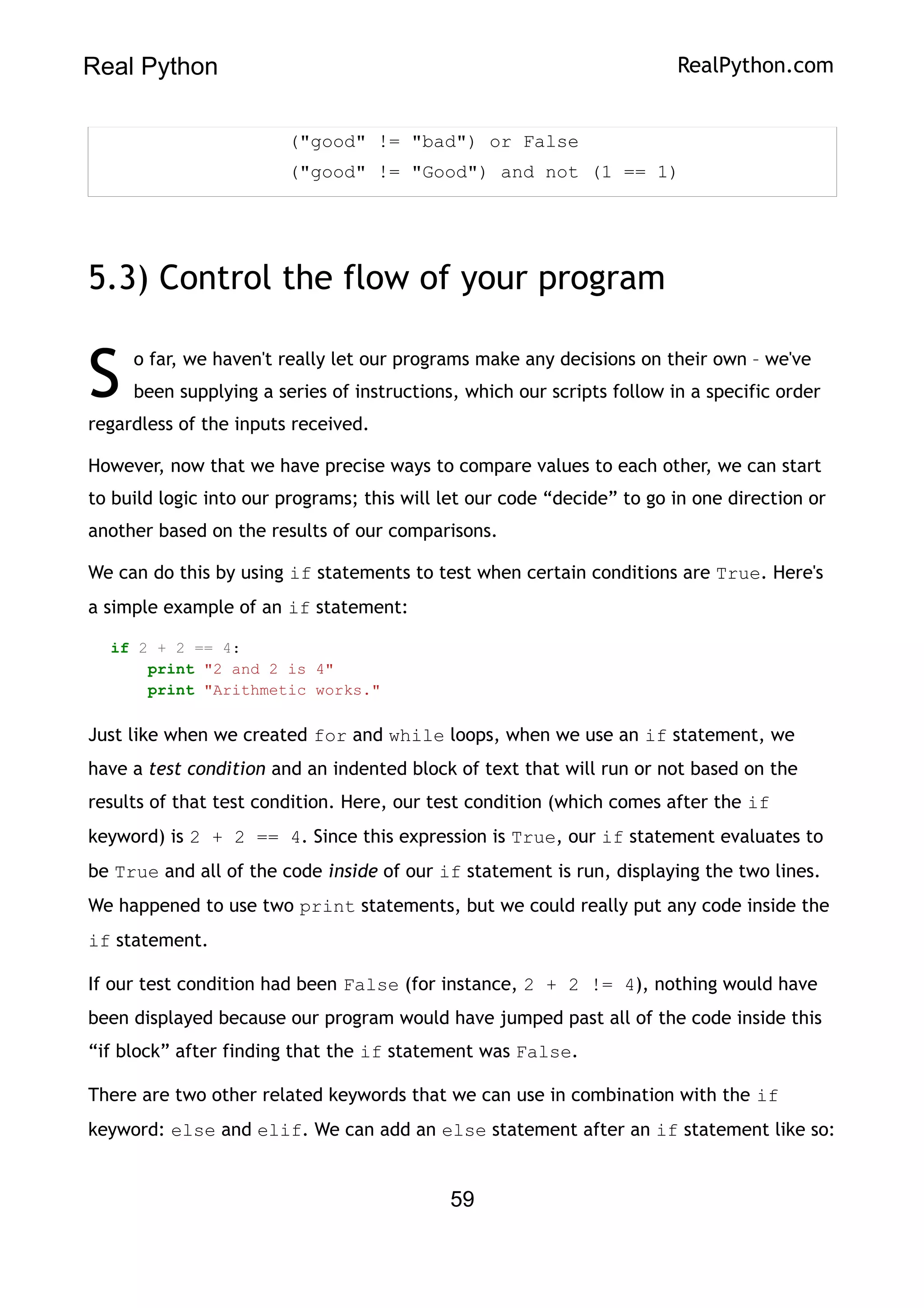 Real Python RealPython.com
("good" != "bad") or False
("good" != "Good") and not (1 == 1)
5.3) Control the flow of your program
o far, we haven't really let our programs make any decisions on their own – we've
been supplying a series of instructions, which our scripts follow in a specific order
regardless of the inputs received.
S
However, now that we have precise ways to compare values to each other, we can start
to build logic into our programs; this will let our code “decide” to go in one direction or
another based on the results of our comparisons.
We can do this by using if statements to test when certain conditions are True. Here's
a simple example of an if statement:
if 2 + 2 == 4:
print "2 and 2 is 4"
print "Arithmetic works."
Just like when we created for and while loops, when we use an if statement, we
have a test condition and an indented block of text that will run or not based on the
results of that test condition. Here, our test condition (which comes after the if
keyword) is 2 + 2 == 4. Since this expression is True, our if statement evaluates to
be True and all of the code inside of our if statement is run, displaying the two lines.
We happened to use two print statements, but we could really put any code inside the
if statement.
If our test condition had been False (for instance, 2 + 2 != 4), nothing would have
been displayed because our program would have jumped past all of the code inside this
“if block” after finding that the if statement was False.
There are two other related keywords that we can use in combination with the if
keyword: else and elif. We can add an else statement after an if statement like so:
59
 