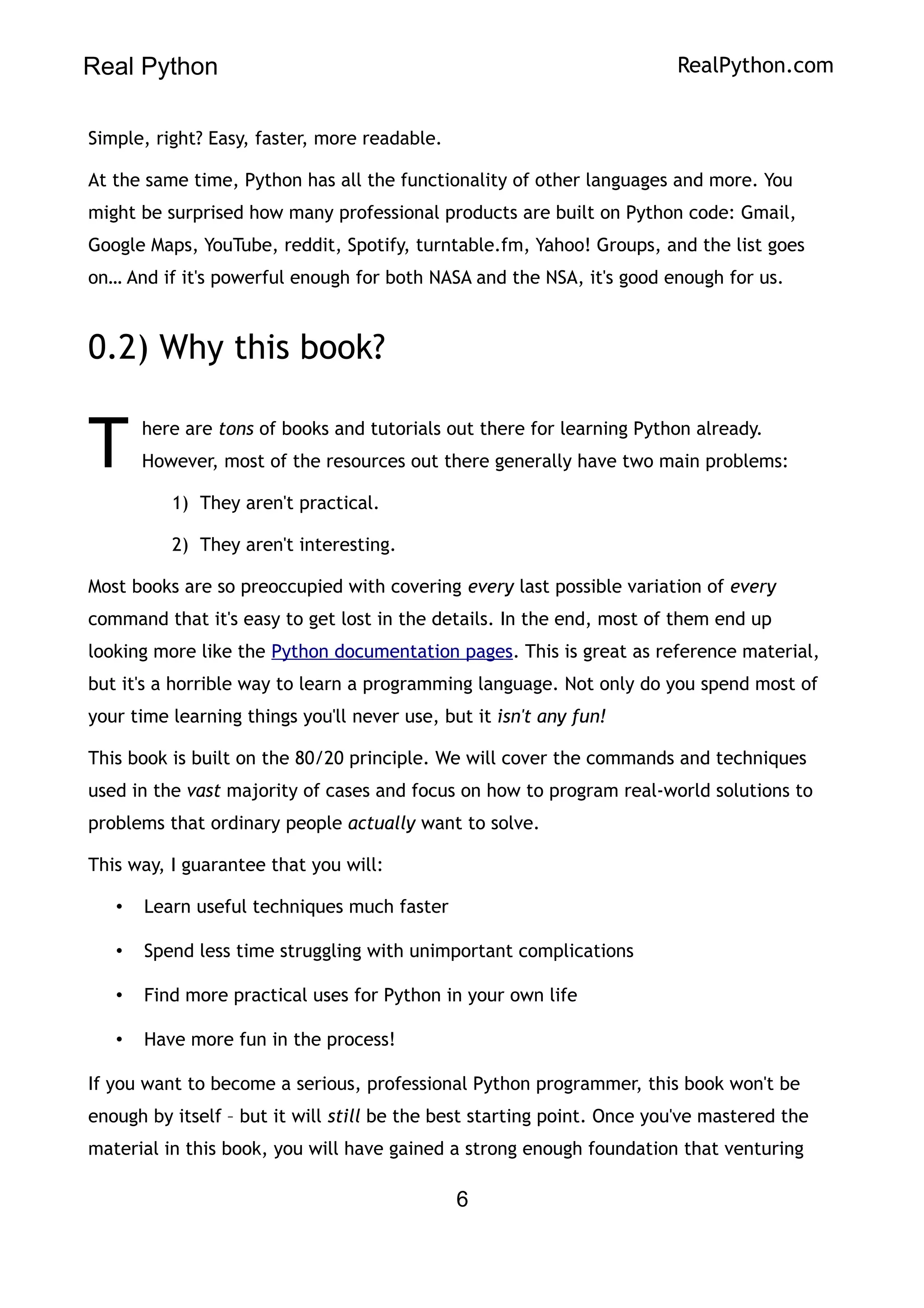 Real Python RealPython.com
Simple, right? Easy, faster, more readable.
At the same time, Python has all the functionality of other languages and more. You
might be surprised how many professional products are built on Python code: Gmail,
Google Maps, YouTube, reddit, Spotify, turntable.fm, Yahoo! Groups, and the list goes
on… And if it's powerful enough for both NASA and the NSA, it's good enough for us.
0.2) Why this book?
here are tons of books and tutorials out there for learning Python already.
However, most of the resources out there generally have two main problems:
T
1) They aren't practical.
2) They aren't interesting.
Most books are so preoccupied with covering every last possible variation of every
command that it's easy to get lost in the details. In the end, most of them end up
looking more like the Python documentation pages. This is great as reference material,
but it's a horrible way to learn a programming language. Not only do you spend most of
your time learning things you'll never use, but it isn't any fun!
This book is built on the 80/20 principle. We will cover the commands and techniques
used in the vast majority of cases and focus on how to program real-world solutions to
problems that ordinary people actually want to solve.
This way, I guarantee that you will:
• Learn useful techniques much faster
• Spend less time struggling with unimportant complications
• Find more practical uses for Python in your own life
• Have more fun in the process!
If you want to become a serious, professional Python programmer, this book won't be
enough by itself – but it will still be the best starting point. Once you've mastered the
material in this book, you will have gained a strong enough foundation that venturing
6
 