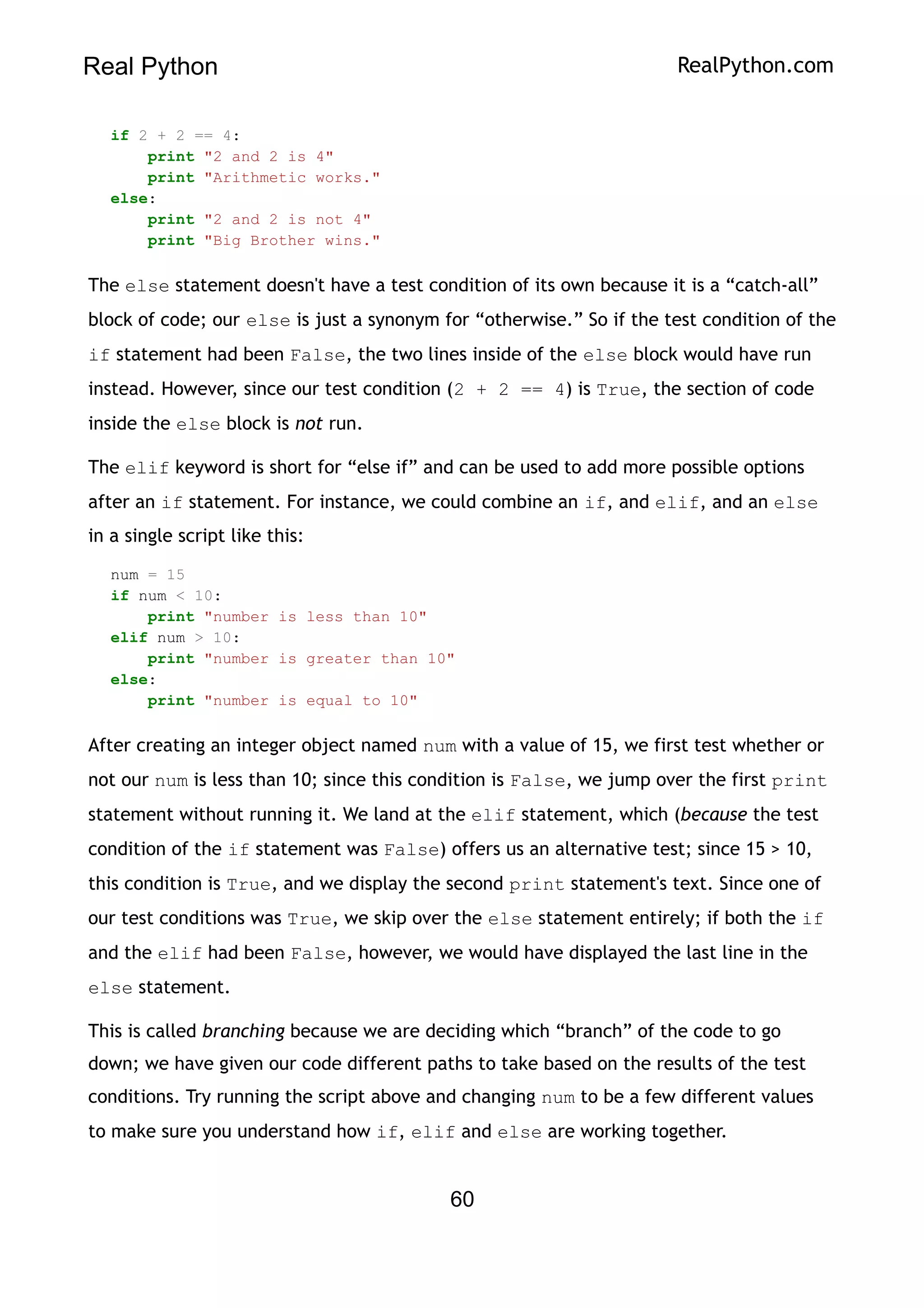 Real Python RealPython.com
if 2 + 2 == 4:
print "2 and 2 is 4"
print "Arithmetic works."
else:
print "2 and 2 is not 4"
print "Big Brother wins."
The else statement doesn't have a test condition of its own because it is a “catch-all”
block of code; our else is just a synonym for “otherwise.” So if the test condition of the
if statement had been False, the two lines inside of the else block would have run
instead. However, since our test condition (2 + 2 == 4) is True, the section of code
inside the else block is not run.
The elif keyword is short for “else if” and can be used to add more possible options
after an if statement. For instance, we could combine an if, and elif, and an else
in a single script like this:
num = 15
if num < 10:
print "number is less than 10"
elif num > 10:
print "number is greater than 10"
else:
print "number is equal to 10"
After creating an integer object named num with a value of 15, we first test whether or
not our num is less than 10; since this condition is False, we jump over the first print
statement without running it. We land at the elif statement, which (because the test
condition of the if statement was False) offers us an alternative test; since 15 > 10,
this condition is True, and we display the second print statement's text. Since one of
our test conditions was True, we skip over the else statement entirely; if both the if
and the elif had been False, however, we would have displayed the last line in the
else statement.
This is called branching because we are deciding which “branch” of the code to go
down; we have given our code different paths to take based on the results of the test
conditions. Try running the script above and changing num to be a few different values
to make sure you understand how if, elif and else are working together.
60
 