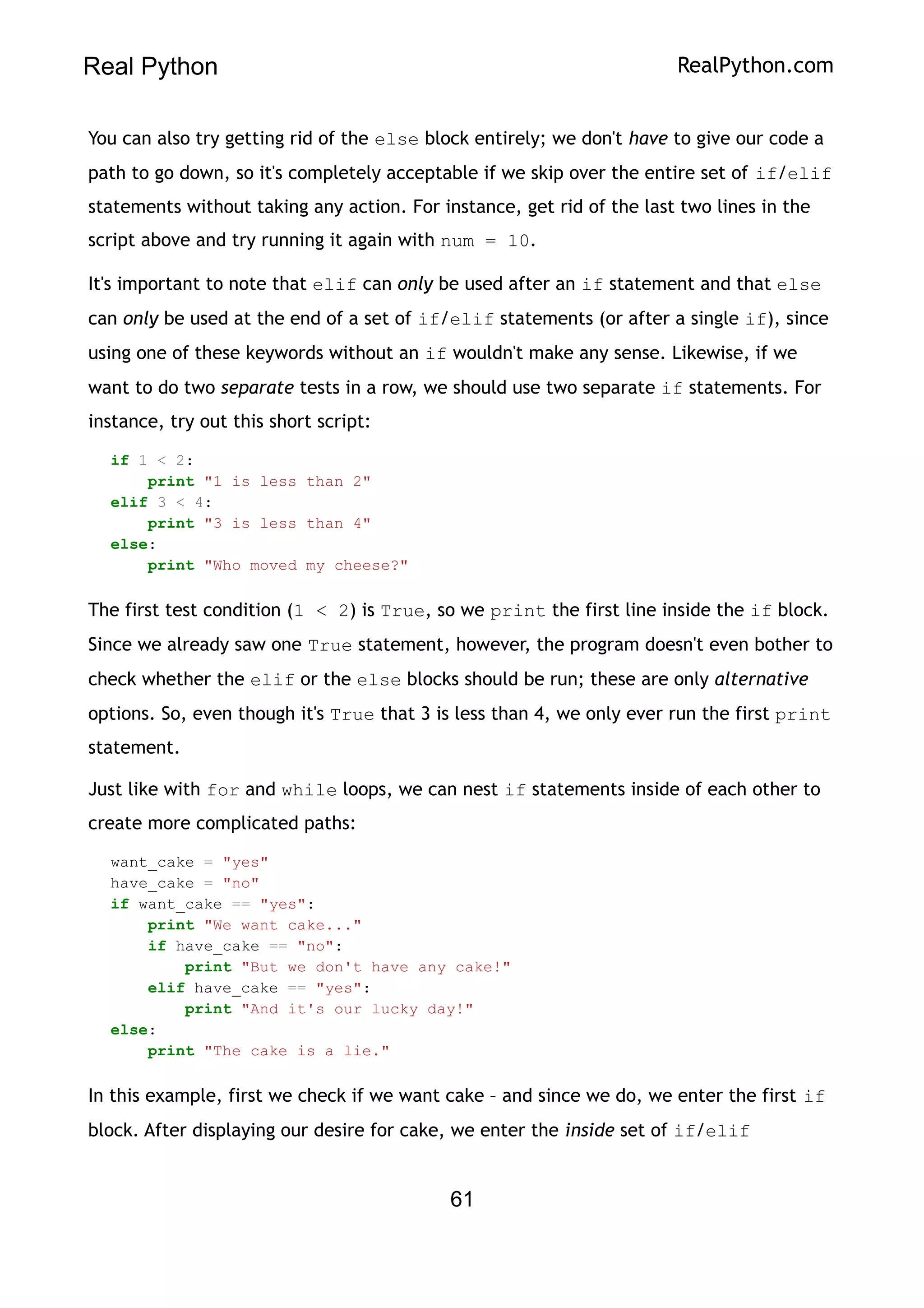 Real Python RealPython.com
You can also try getting rid of the else block entirely; we don't have to give our code a
path to go down, so it's completely acceptable if we skip over the entire set of if/elif
statements without taking any action. For instance, get rid of the last two lines in the
script above and try running it again with num = 10.
It's important to note that elif can only be used after an if statement and that else
can only be used at the end of a set of if/elif statements (or after a single if), since
using one of these keywords without an if wouldn't make any sense. Likewise, if we
want to do two separate tests in a row, we should use two separate if statements. For
instance, try out this short script:
if 1 < 2:
print "1 is less than 2"
elif 3 < 4:
print "3 is less than 4"
else:
print "Who moved my cheese?"
The first test condition (1 < 2) is True, so we print the first line inside the if block.
Since we already saw one True statement, however, the program doesn't even bother to
check whether the elif or the else blocks should be run; these are only alternative
options. So, even though it's True that 3 is less than 4, we only ever run the first print
statement.
Just like with for and while loops, we can nest if statements inside of each other to
create more complicated paths:
want_cake = "yes"
have_cake = "no"
if want_cake == "yes":
print "We want cake..."
if have_cake == "no":
print "But we don't have any cake!"
elif have_cake == "yes":
print "And it's our lucky day!"
else:
print "The cake is a lie."
In this example, first we check if we want cake – and since we do, we enter the first if
block. After displaying our desire for cake, we enter the inside set of if/elif
61
 