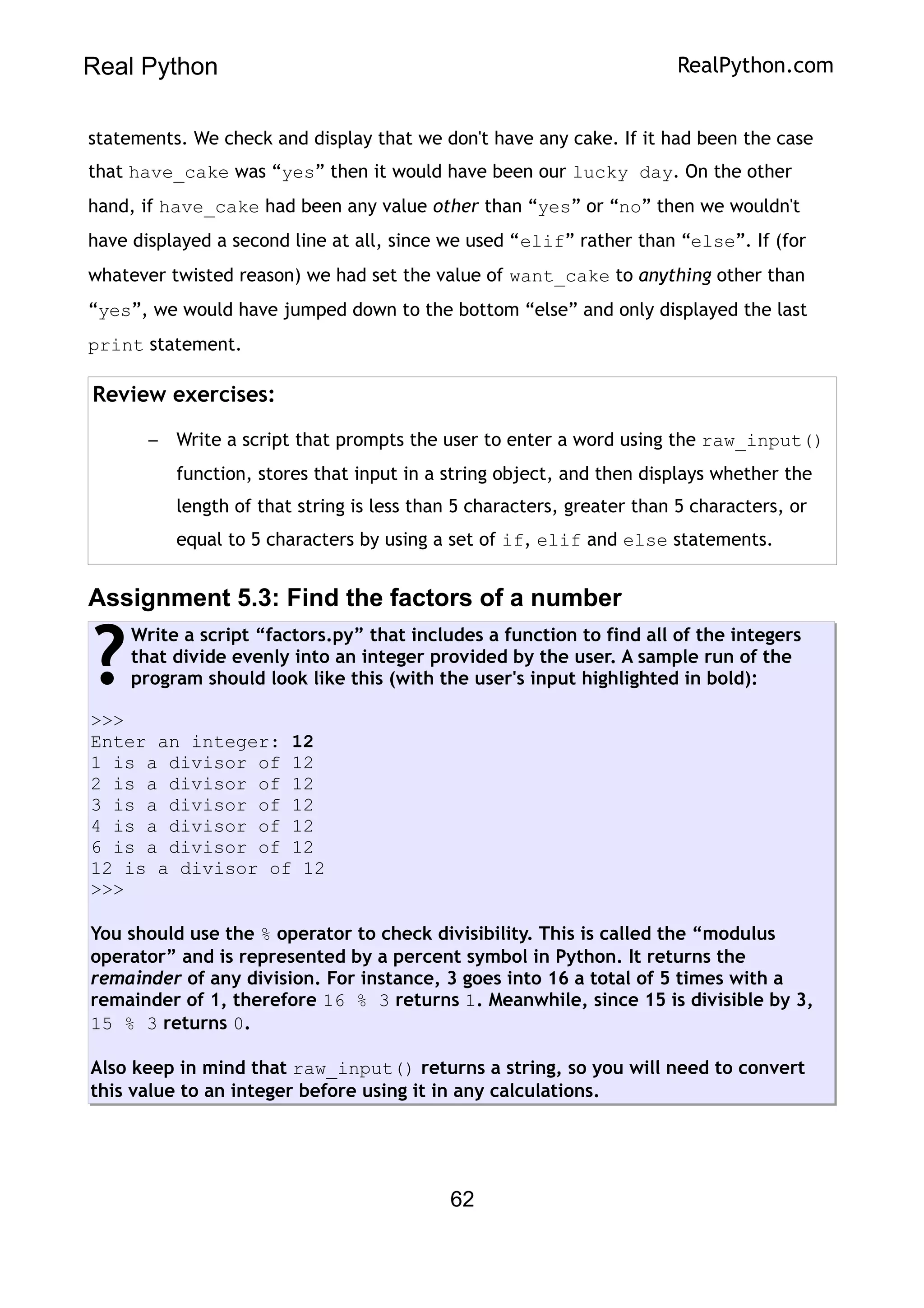 Real Python RealPython.com
statements. We check and display that we don't have any cake. If it had been the case
that have_cake was “yes” then it would have been our lucky day. On the other
hand, if have_cake had been any value other than “yes” or “no” then we wouldn't
have displayed a second line at all, since we used “elif” rather than “else”. If (for
whatever twisted reason) we had set the value of want_cake to anything other than
“yes”, we would have jumped down to the bottom “else” and only displayed the last
print statement.
Review exercises:
– Write a script that prompts the user to enter a word using the raw_input()
function, stores that input in a string object, and then displays whether the
length of that string is less than 5 characters, greater than 5 characters, or
equal to 5 characters by using a set of if, elif and else statements.
Assignment 5.3: Find the factors of a number
Write a script “factors.py” that includes a function to find all of the integers
that divide evenly into an integer provided by the user. A sample run of the
program should look like this (with the user's input highlighted in bold):
>>>
Enter an integer: 12
1 is a divisor of 12
2 is a divisor of 12
3 is a divisor of 12
4 is a divisor of 12
6 is a divisor of 12
12 is a divisor of 12
>>>
You should use the % operator to check divisibility. This is called the “modulus
operator” and is represented by a percent symbol in Python. It returns the
remainder of any division. For instance, 3 goes into 16 a total of 5 times with a
remainder of 1, therefore 16 % 3 returns 1. Meanwhile, since 15 is divisible by 3,
15 % 3 returns 0.
Also keep in mind that raw_input() returns a string, so you will need to convert
this value to an integer before using it in any calculations.
?
62
 