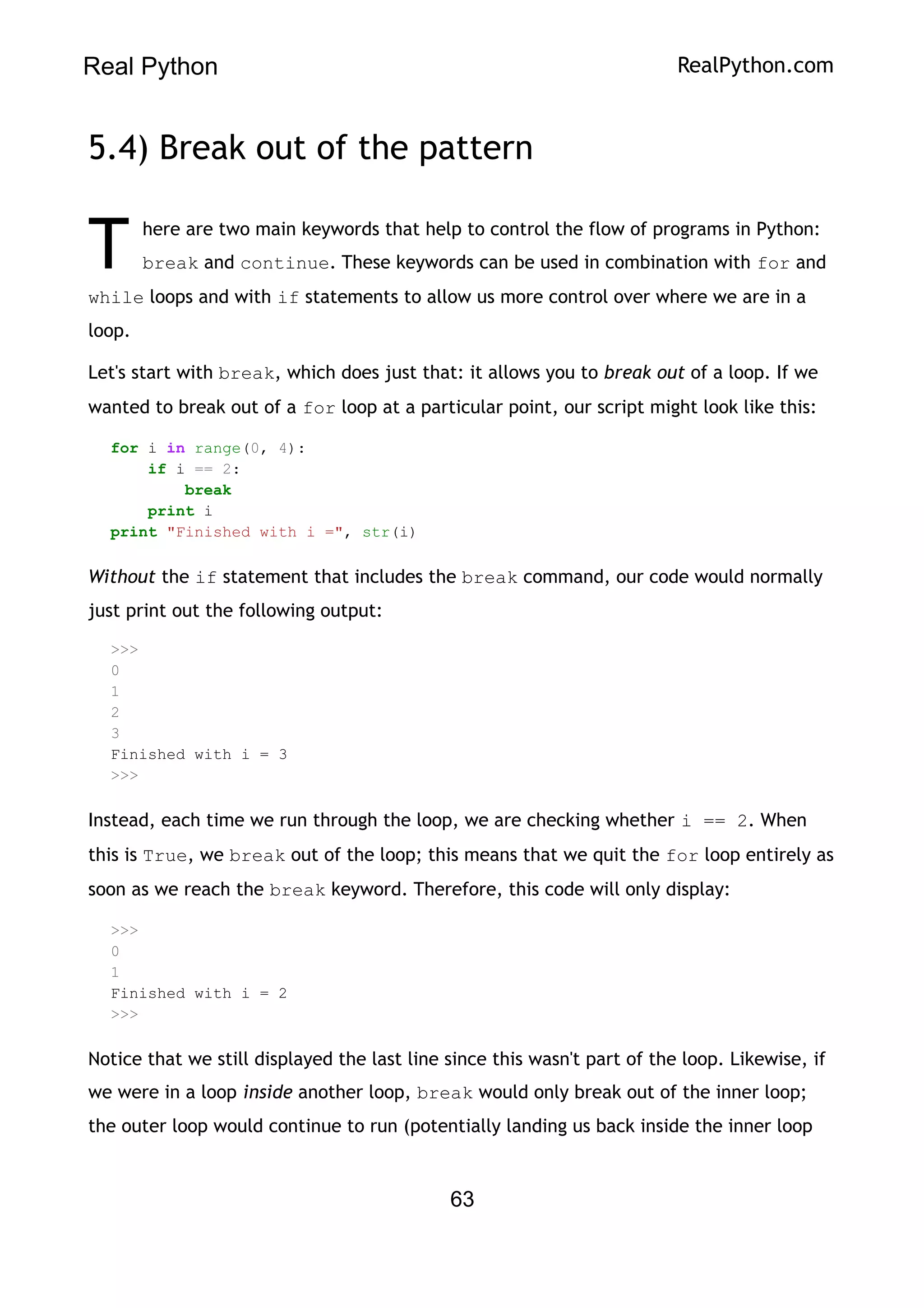 Real Python RealPython.com
5.4) Break out of the pattern
here are two main keywords that help to control the flow of programs in Python:
break and continue. These keywords can be used in combination with for and
while loops and with if statements to allow us more control over where we are in a
loop.
T
Let's start with break, which does just that: it allows you to break out of a loop. If we
wanted to break out of a for loop at a particular point, our script might look like this:
for i in range(0, 4):
if i == 2:
break
print i
print "Finished with i =", str(i)
Without the if statement that includes the break command, our code would normally
just print out the following output:
>>>
0
1
2
3
Finished with i = 3
>>>
Instead, each time we run through the loop, we are checking whether i == 2. When
this is True, we break out of the loop; this means that we quit the for loop entirely as
soon as we reach the break keyword. Therefore, this code will only display:
>>>
0
1
Finished with i = 2
>>>
Notice that we still displayed the last line since this wasn't part of the loop. Likewise, if
we were in a loop inside another loop, break would only break out of the inner loop;
the outer loop would continue to run (potentially landing us back inside the inner loop
63
 