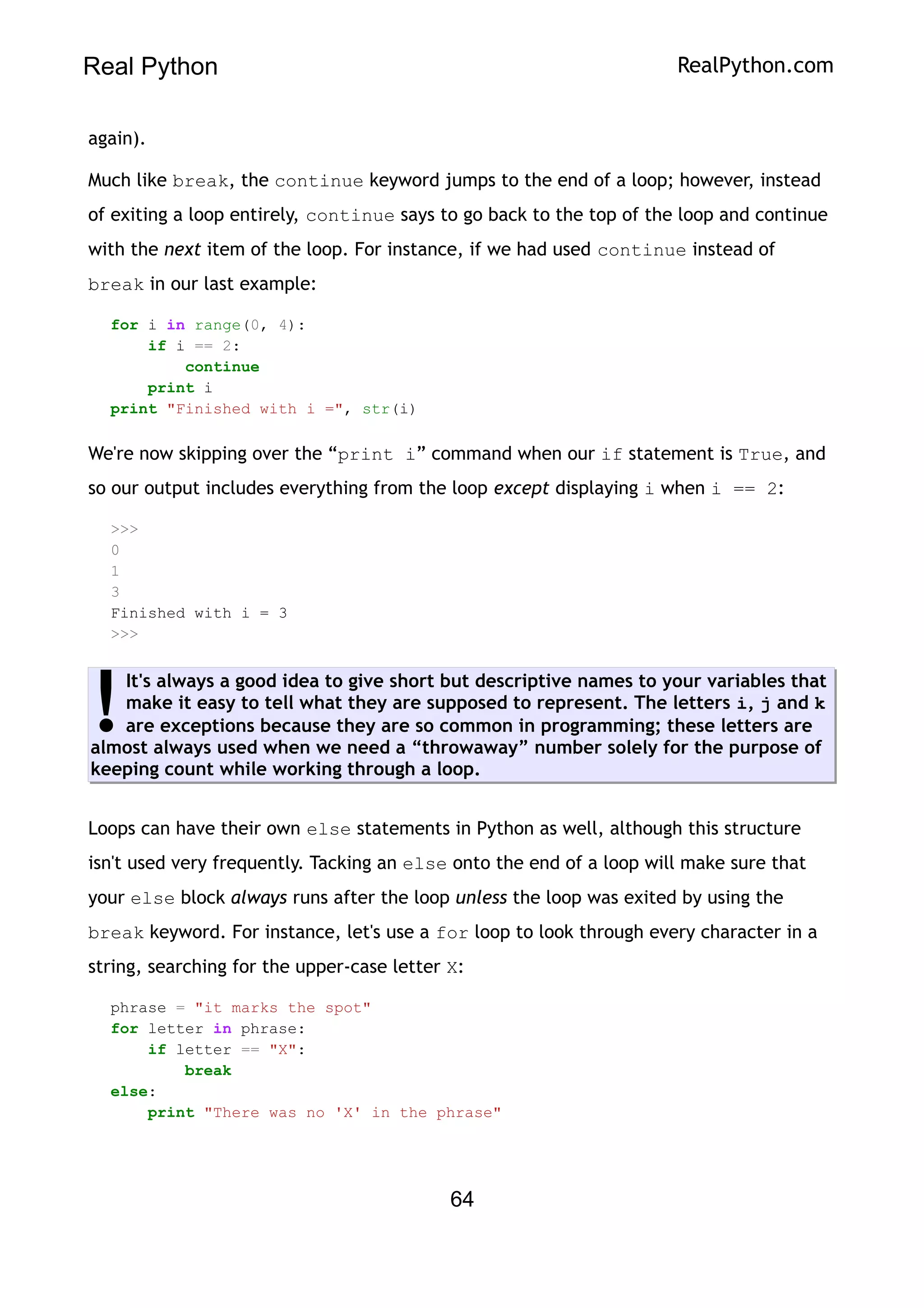 Real Python RealPython.com
again).
Much like break, the continue keyword jumps to the end of a loop; however, instead
of exiting a loop entirely, continue says to go back to the top of the loop and continue
with the next item of the loop. For instance, if we had used continue instead of
break in our last example:
for i in range(0, 4):
if i == 2:
continue
print i
print "Finished with i =", str(i)
We're now skipping over the “print i” command when our if statement is True, and
so our output includes everything from the loop except displaying i when i == 2:
>>>
0
1
3
Finished with i = 3
>>>
It's always a good idea to give short but descriptive names to your variables that
make it easy to tell what they are supposed to represent. The letters i, j and k
are exceptions because they are so common in programming; these letters are
almost always used when we need a “throwaway” number solely for the purpose of
keeping count while working through a loop.
!
Loops can have their own else statements in Python as well, although this structure
isn't used very frequently. Tacking an else onto the end of a loop will make sure that
your else block always runs after the loop unless the loop was exited by using the
break keyword. For instance, let's use a for loop to look through every character in a
string, searching for the upper-case letter X:
phrase = "it marks the spot"
for letter in phrase:
if letter == "X":
break
else:
print "There was no 'X' in the phrase"
64
 