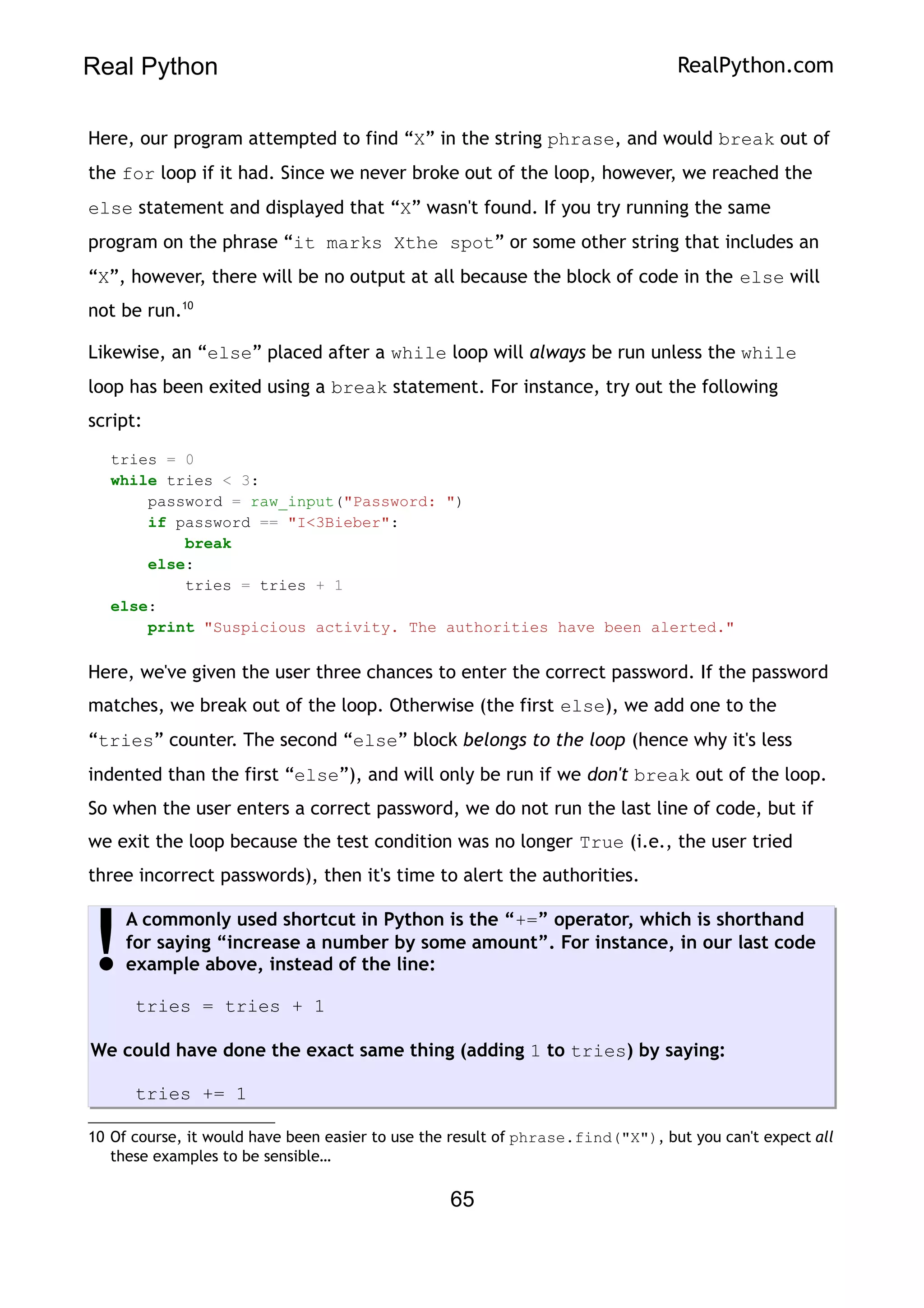 Real Python RealPython.com
Here, our program attempted to find “X” in the string phrase, and would break out of
the for loop if it had. Since we never broke out of the loop, however, we reached the
else statement and displayed that “X” wasn't found. If you try running the same
program on the phrase “it marks Xthe spot” or some other string that includes an
“X”, however, there will be no output at all because the block of code in the else will
not be run.10
Likewise, an “else” placed after a while loop will always be run unless the while
loop has been exited using a break statement. For instance, try out the following
script:
tries = 0
while tries < 3:
password = raw_input("Password: ")
if password == "I<3Bieber":
break
else:
tries = tries + 1
else:
print "Suspicious activity. The authorities have been alerted."
Here, we've given the user three chances to enter the correct password. If the password
matches, we break out of the loop. Otherwise (the first else), we add one to the
“tries” counter. The second “else” block belongs to the loop (hence why it's less
indented than the first “else”), and will only be run if we don't break out of the loop.
So when the user enters a correct password, we do not run the last line of code, but if
we exit the loop because the test condition was no longer True (i.e., the user tried
three incorrect passwords), then it's time to alert the authorities.
A commonly used shortcut in Python is the “+=” operator, which is shorthand
for saying “increase a number by some amount”. For instance, in our last code
example above, instead of the line:
tries = tries + 1
We could have done the exact same thing (adding 1 to tries) by saying:
tries += 1
!
10 Of course, it would have been easier to use the result of phrase.find("X"), but you can't expect all
these examples to be sensible…
65
 