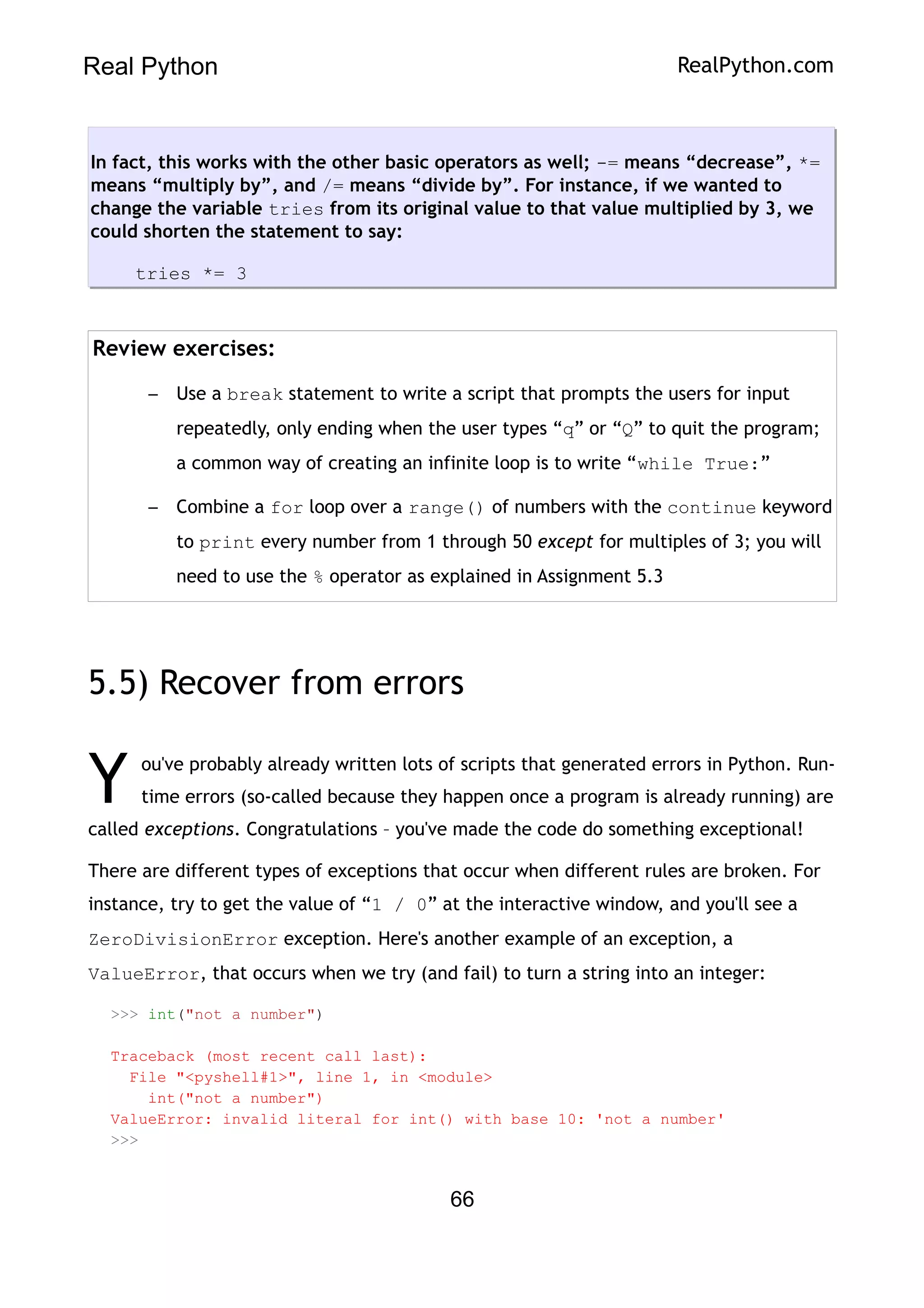 Real Python RealPython.com
In fact, this works with the other basic operators as well; -= means “decrease”, *=
means “multiply by”, and /= means “divide by”. For instance, if we wanted to
change the variable tries from its original value to that value multiplied by 3, we
could shorten the statement to say:
tries *= 3
Review exercises:
– Use a break statement to write a script that prompts the users for input
repeatedly, only ending when the user types “q” or “Q” to quit the program;
a common way of creating an infinite loop is to write “while True:”
– Combine a for loop over a range() of numbers with the continue keyword
to print every number from 1 through 50 except for multiples of 3; you will
need to use the % operator as explained in Assignment 5.3
5.5) Recover from errors
ou've probably already written lots of scripts that generated errors in Python. Run-
time errors (so-called because they happen once a program is already running) are
called exceptions. Congratulations – you've made the code do something exceptional!
Y
There are different types of exceptions that occur when different rules are broken. For
instance, try to get the value of “1 / 0” at the interactive window, and you'll see a
ZeroDivisionError exception. Here's another example of an exception, a
ValueError, that occurs when we try (and fail) to turn a string into an integer:
>>> int("not a number")
Traceback (most recent call last):
File "<pyshell#1>", line 1, in <module>
int("not a number")
ValueError: invalid literal for int() with base 10: 'not a number'
>>>
66
 