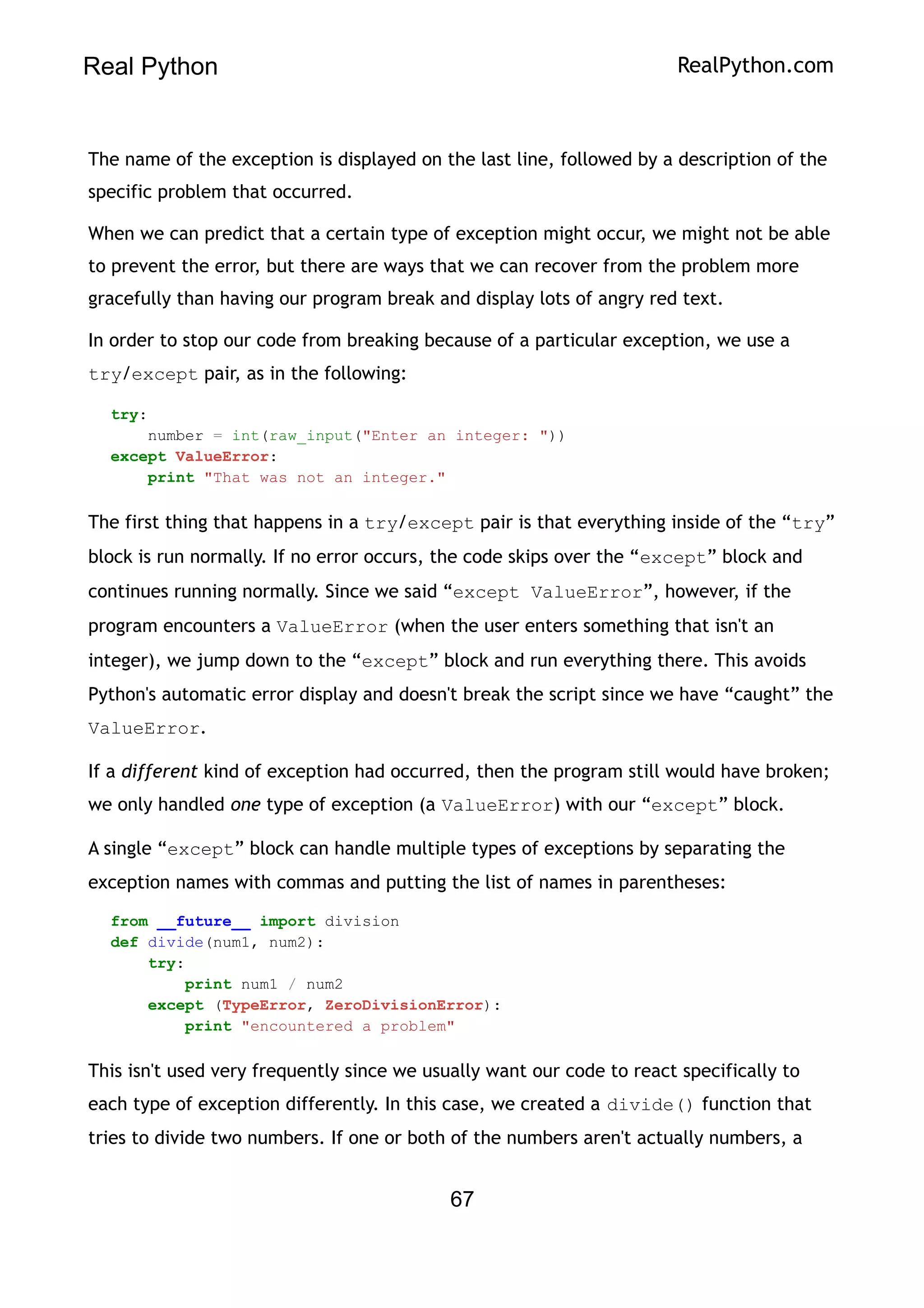 Real Python RealPython.com
The name of the exception is displayed on the last line, followed by a description of the
specific problem that occurred.
When we can predict that a certain type of exception might occur, we might not be able
to prevent the error, but there are ways that we can recover from the problem more
gracefully than having our program break and display lots of angry red text.
In order to stop our code from breaking because of a particular exception, we use a
try/except pair, as in the following:
try:
number = int(raw_input("Enter an integer: "))
except ValueError:
print "That was not an integer."
The first thing that happens in a try/except pair is that everything inside of the “try”
block is run normally. If no error occurs, the code skips over the “except” block and
continues running normally. Since we said “except ValueError”, however, if the
program encounters a ValueError (when the user enters something that isn't an
integer), we jump down to the “except” block and run everything there. This avoids
Python's automatic error display and doesn't break the script since we have “caught” the
ValueError.
If a different kind of exception had occurred, then the program still would have broken;
we only handled one type of exception (a ValueError) with our “except” block.
A single “except” block can handle multiple types of exceptions by separating the
exception names with commas and putting the list of names in parentheses:
from __future__ import division
def divide(num1, num2):
try:
print num1 / num2
except (TypeError, ZeroDivisionError):
print "encountered a problem"
This isn't used very frequently since we usually want our code to react specifically to
each type of exception differently. In this case, we created a divide() function that
tries to divide two numbers. If one or both of the numbers aren't actually numbers, a
67
 