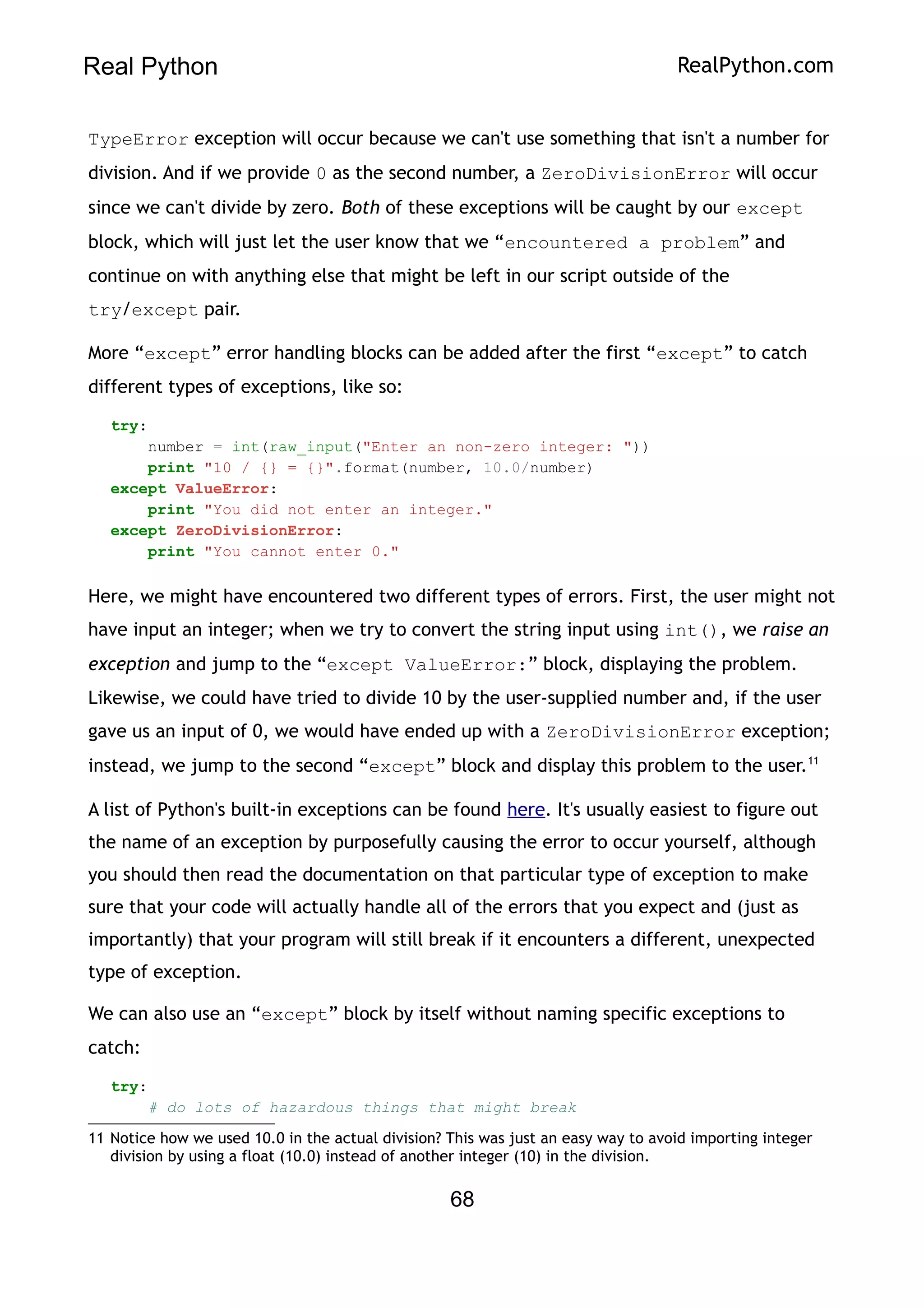 Real Python RealPython.com
TypeError exception will occur because we can't use something that isn't a number for
division. And if we provide 0 as the second number, a ZeroDivisionError will occur
since we can't divide by zero. Both of these exceptions will be caught by our except
block, which will just let the user know that we “encountered a problem” and
continue on with anything else that might be left in our script outside of the
try/except pair.
More “except” error handling blocks can be added after the first “except” to catch
different types of exceptions, like so:
try:
number = int(raw_input("Enter an non-zero integer: "))
print "10 / {} = {}".format(number, 10.0/number)
except ValueError:
print "You did not enter an integer."
except ZeroDivisionError:
print "You cannot enter 0."
Here, we might have encountered two different types of errors. First, the user might not
have input an integer; when we try to convert the string input using int(), we raise an
exception and jump to the “except ValueError:” block, displaying the problem.
Likewise, we could have tried to divide 10 by the user-supplied number and, if the user
gave us an input of 0, we would have ended up with a ZeroDivisionError exception;
instead, we jump to the second “except” block and display this problem to the user.11
A list of Python's built-in exceptions can be found here. It's usually easiest to figure out
the name of an exception by purposefully causing the error to occur yourself, although
you should then read the documentation on that particular type of exception to make
sure that your code will actually handle all of the errors that you expect and (just as
importantly) that your program will still break if it encounters a different, unexpected
type of exception.
We can also use an “except” block by itself without naming specific exceptions to
catch:
try:
# do lots of hazardous things that might break
11 Notice how we used 10.0 in the actual division? This was just an easy way to avoid importing integer
division by using a float (10.0) instead of another integer (10) in the division.
68
 