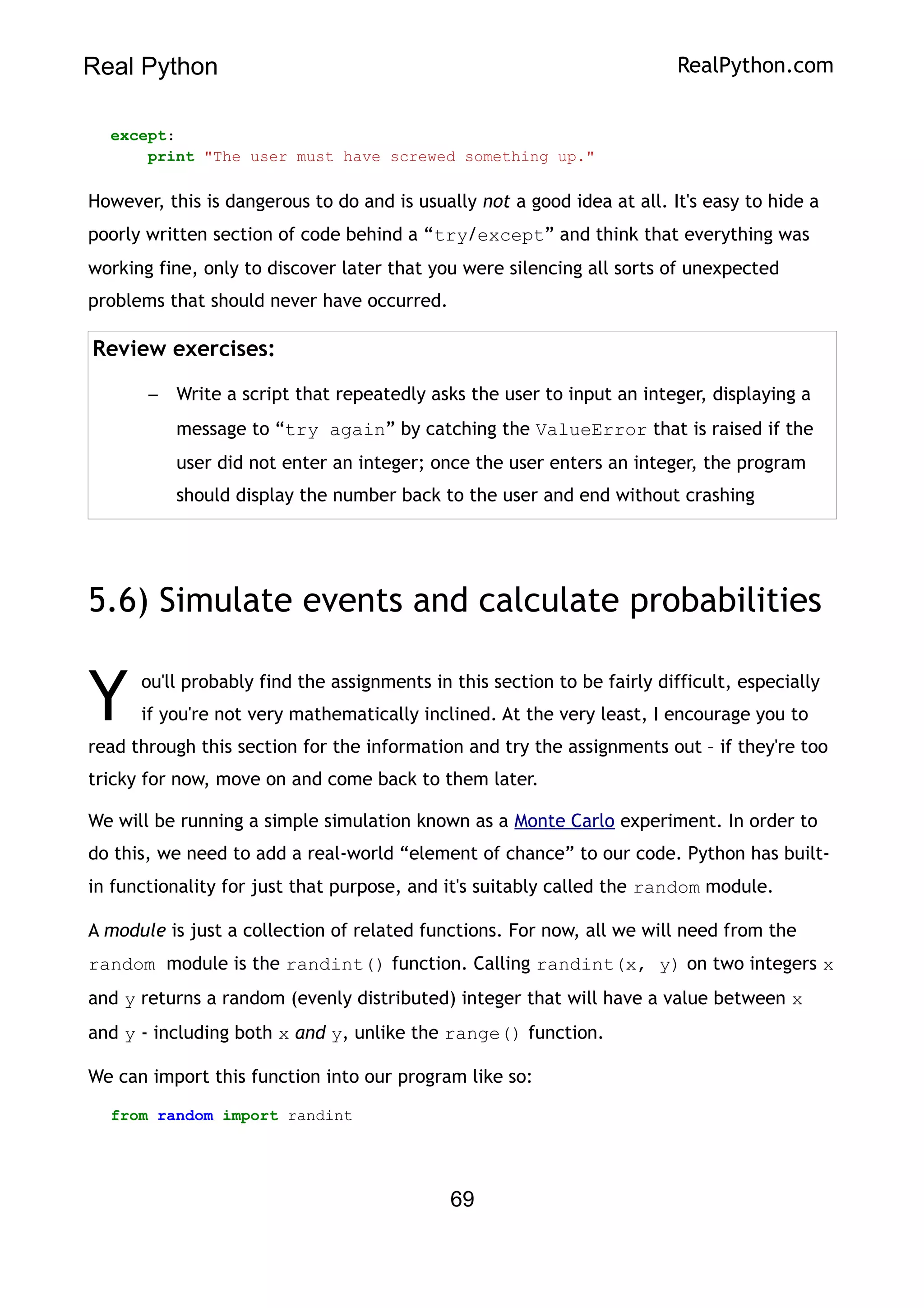 Real Python RealPython.com
except:
print "The user must have screwed something up."
However, this is dangerous to do and is usually not a good idea at all. It's easy to hide a
poorly written section of code behind a “try/except” and think that everything was
working fine, only to discover later that you were silencing all sorts of unexpected
problems that should never have occurred.
Review exercises:
– Write a script that repeatedly asks the user to input an integer, displaying a
message to “try again” by catching the ValueError that is raised if the
user did not enter an integer; once the user enters an integer, the program
should display the number back to the user and end without crashing
5.6) Simulate events and calculate probabilities
ou'll probably find the assignments in this section to be fairly difficult, especially
if you're not very mathematically inclined. At the very least, I encourage you to
read through this section for the information and try the assignments out – if they're too
tricky for now, move on and come back to them later.
Y
We will be running a simple simulation known as a Monte Carlo experiment. In order to
do this, we need to add a real-world “element of chance” to our code. Python has built-
in functionality for just that purpose, and it's suitably called the random module.
A module is just a collection of related functions. For now, all we will need from the
random module is the randint() function. Calling randint(x, y) on two integers x
and y returns a random (evenly distributed) integer that will have a value between x
and y - including both x and y, unlike the range() function.
We can import this function into our program like so:
from random import randint
69
 
