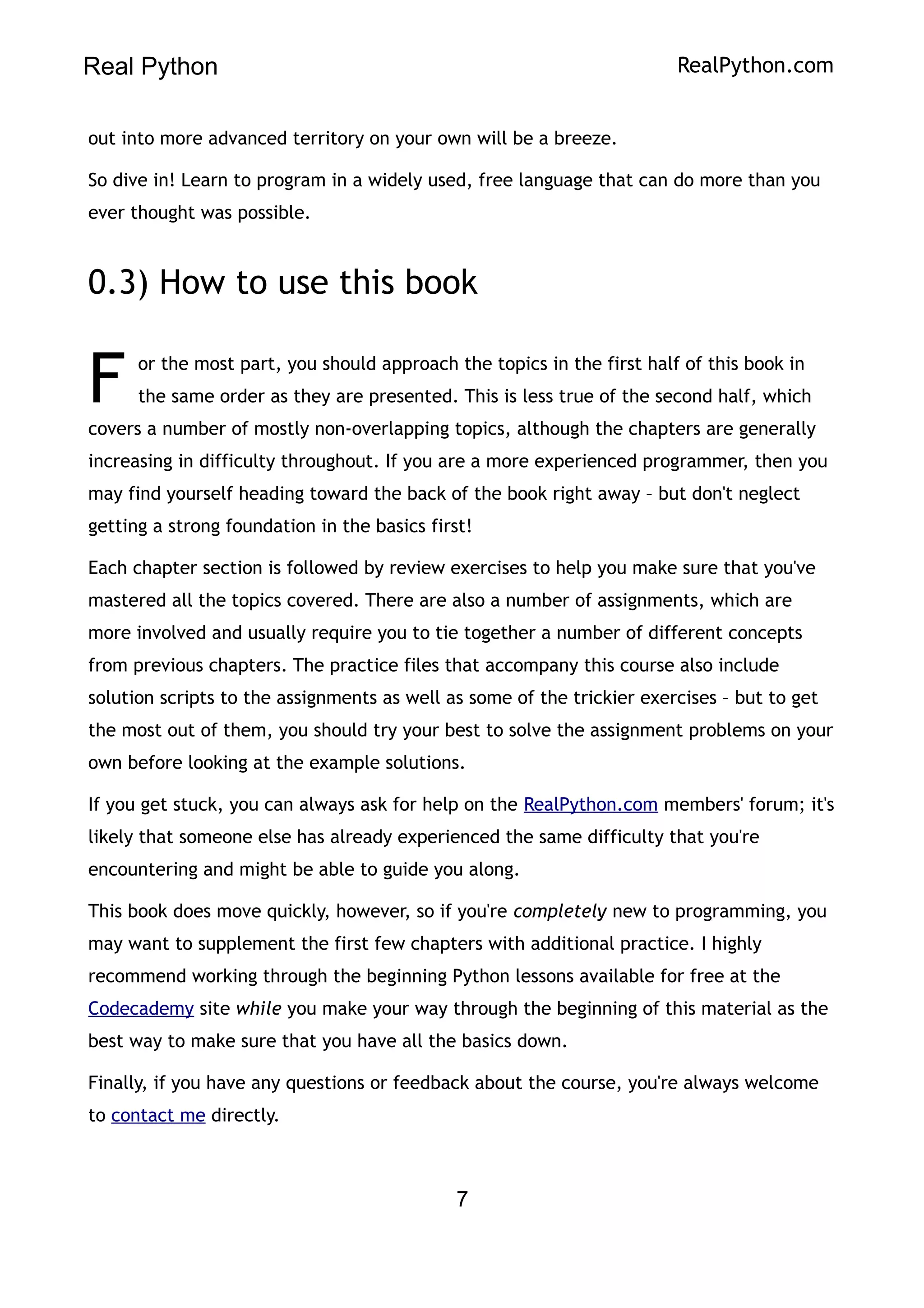 Real Python RealPython.com
out into more advanced territory on your own will be a breeze.
So dive in! Learn to program in a widely used, free language that can do more than you
ever thought was possible.
0.3) How to use this book
or the most part, you should approach the topics in the first half of this book in
the same order as they are presented. This is less true of the second half, which
covers a number of mostly non-overlapping topics, although the chapters are generally
increasing in difficulty throughout. If you are a more experienced programmer, then you
may find yourself heading toward the back of the book right away – but don't neglect
getting a strong foundation in the basics first!
F
Each chapter section is followed by review exercises to help you make sure that you've
mastered all the topics covered. There are also a number of assignments, which are
more involved and usually require you to tie together a number of different concepts
from previous chapters. The practice files that accompany this course also include
solution scripts to the assignments as well as some of the trickier exercises – but to get
the most out of them, you should try your best to solve the assignment problems on your
own before looking at the example solutions.
If you get stuck, you can always ask for help on the RealPython.com members' forum; it's
likely that someone else has already experienced the same difficulty that you're
encountering and might be able to guide you along.
This book does move quickly, however, so if you're completely new to programming, you
may want to supplement the first few chapters with additional practice. I highly
recommend working through the beginning Python lessons available for free at the
Codecademy site while you make your way through the beginning of this material as the
best way to make sure that you have all the basics down.
Finally, if you have any questions or feedback about the course, you're always welcome
to contact me directly.
7
 