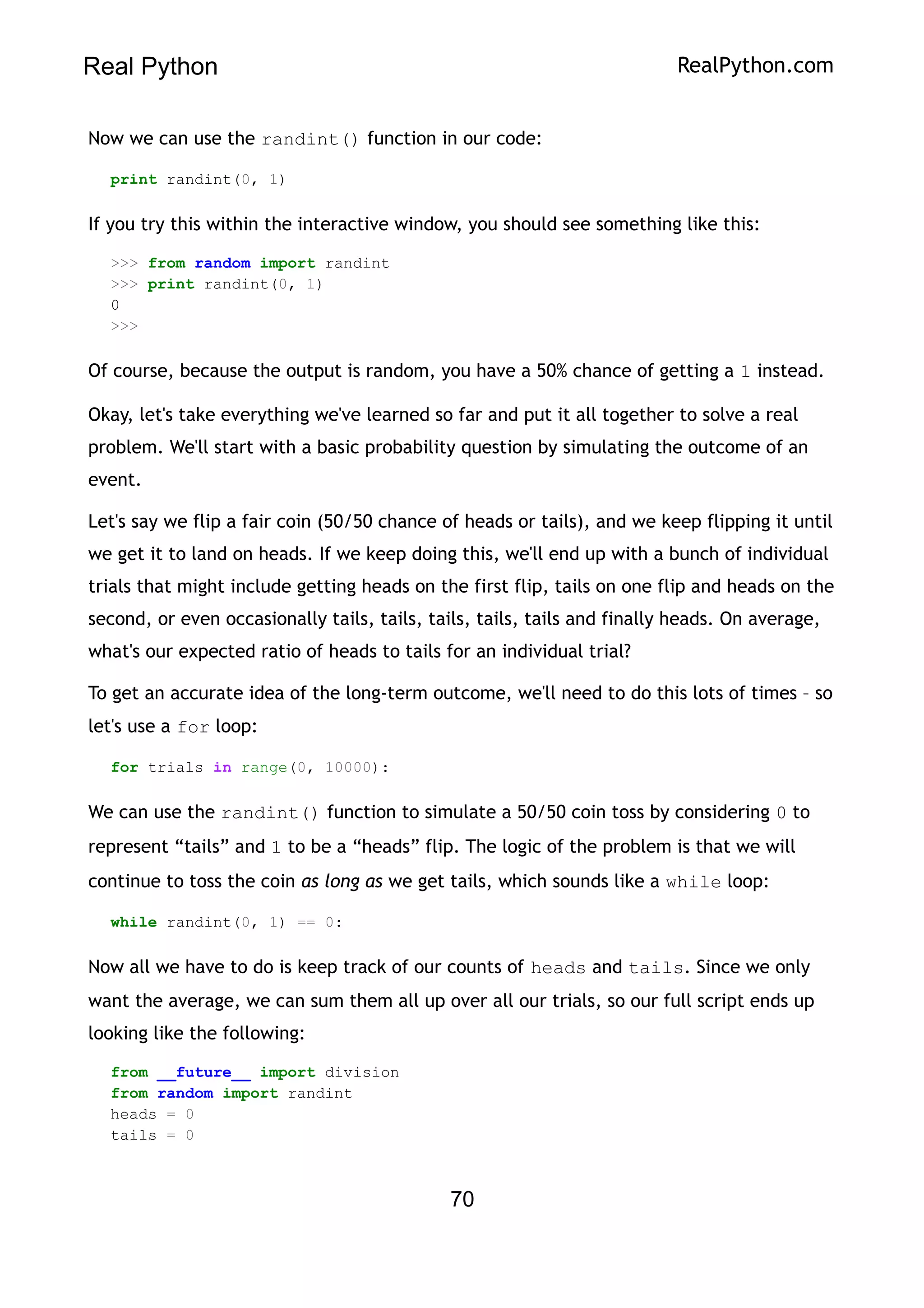 Real Python RealPython.com
Now we can use the randint() function in our code:
print randint(0, 1)
If you try this within the interactive window, you should see something like this:
>>> from random import randint
>>> print randint(0, 1)
0
>>>
Of course, because the output is random, you have a 50% chance of getting a 1 instead.
Okay, let's take everything we've learned so far and put it all together to solve a real
problem. We'll start with a basic probability question by simulating the outcome of an
event.
Let's say we flip a fair coin (50/50 chance of heads or tails), and we keep flipping it until
we get it to land on heads. If we keep doing this, we'll end up with a bunch of individual
trials that might include getting heads on the first flip, tails on one flip and heads on the
second, or even occasionally tails, tails, tails, tails, tails and finally heads. On average,
what's our expected ratio of heads to tails for an individual trial?
To get an accurate idea of the long-term outcome, we'll need to do this lots of times – so
let's use a for loop:
for trials in range(0, 10000):
We can use the randint() function to simulate a 50/50 coin toss by considering 0 to
represent “tails” and 1 to be a “heads” flip. The logic of the problem is that we will
continue to toss the coin as long as we get tails, which sounds like a while loop:
while randint(0, 1) == 0:
Now all we have to do is keep track of our counts of heads and tails. Since we only
want the average, we can sum them all up over all our trials, so our full script ends up
looking like the following:
from __future__ import division
from random import randint
heads = 0
tails = 0
70
 