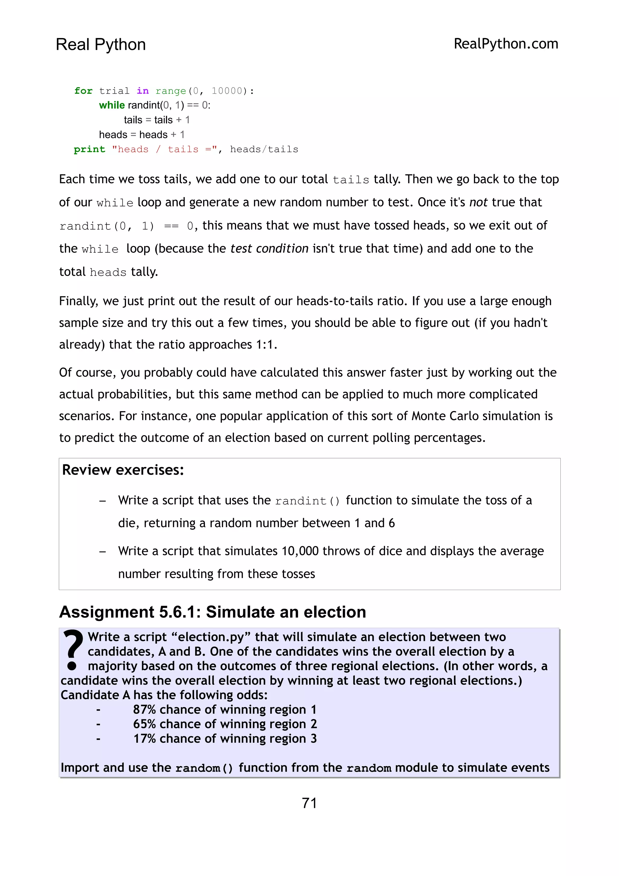 Real Python RealPython.com
for trial in range(0, 10000):
while randint(0, 1) == 0:
tails = tails + 1
heads = heads + 1
print "heads / tails =", heads/tails
Each time we toss tails, we add one to our total tails tally. Then we go back to the top
of our while loop and generate a new random number to test. Once it's not true that
randint(0, 1) == 0, this means that we must have tossed heads, so we exit out of
the while loop (because the test condition isn't true that time) and add one to the
total heads tally.
Finally, we just print out the result of our heads-to-tails ratio. If you use a large enough
sample size and try this out a few times, you should be able to figure out (if you hadn't
already) that the ratio approaches 1:1.
Of course, you probably could have calculated this answer faster just by working out the
actual probabilities, but this same method can be applied to much more complicated
scenarios. For instance, one popular application of this sort of Monte Carlo simulation is
to predict the outcome of an election based on current polling percentages.
Review exercises:
– Write a script that uses the randint() function to simulate the toss of a
die, returning a random number between 1 and 6
– Write a script that simulates 10,000 throws of dice and displays the average
number resulting from these tosses
Assignment 5.6.1: Simulate an election
Write a script “election.py” that will simulate an election between two
candidates, A and B. One of the candidates wins the overall election by a
majority based on the outcomes of three regional elections. (In other words, a
candidate wins the overall election by winning at least two regional elections.)
Candidate A has the following odds:
- 87% chance of winning region 1
- 65% chance of winning region 2
- 17% chance of winning region 3
Import and use the random() function from the random module to simulate events
?
71
 